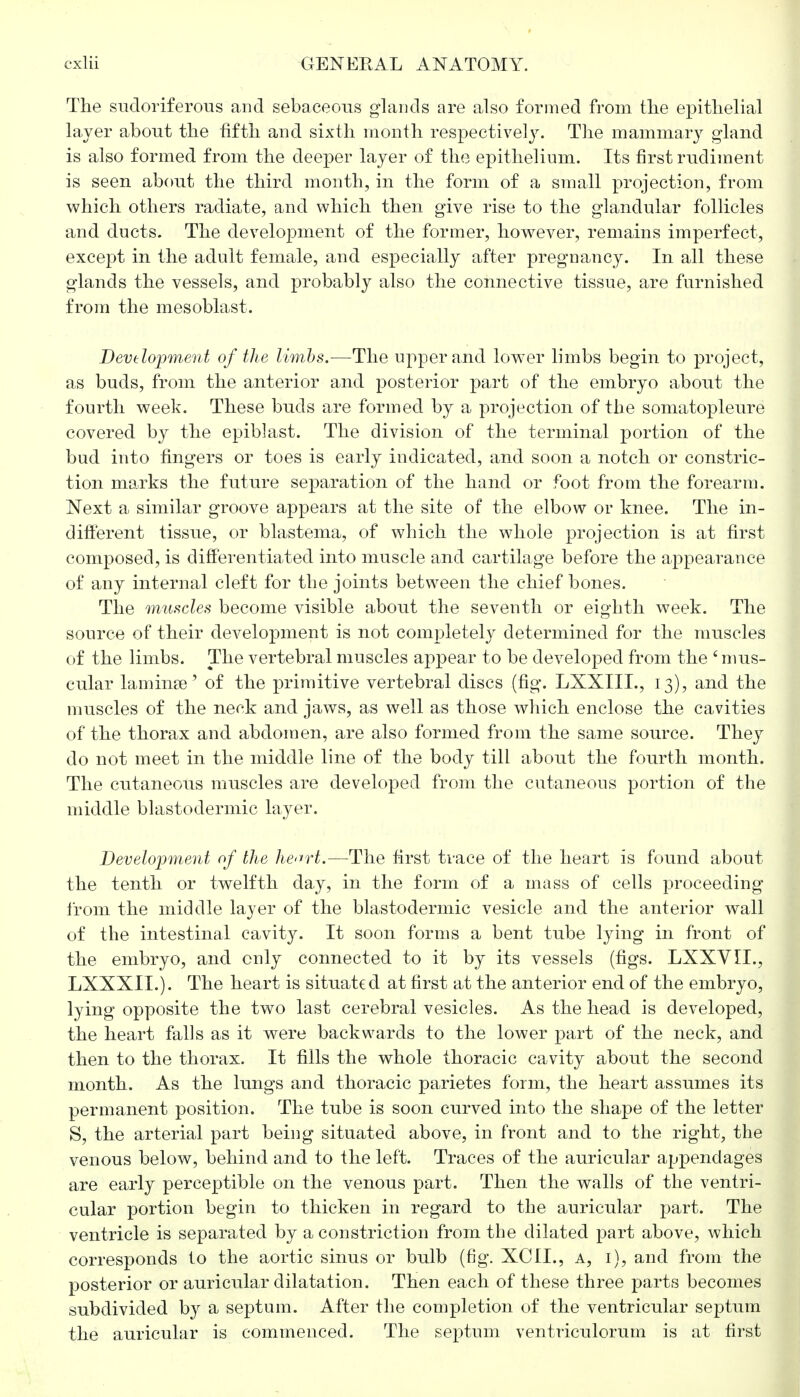 The sudoriferous and sebaceous glands are also formed from the epithelial layer about the fifth and sixth month respectively. The mammary gland is also formed from the deeper layer of the epithelium. Its first rudiment is seen about the third month, in the form of a small projection, from which others radiate, and which then give rise to the glandular follicles and ducts. The development of the former, however, remains imperfect, except in the adult female, and especially after pregnancy. In all these glands the vessels, and probably also the connective tissue, are furnished from the mesoblast. Development of the limbs.—The upper and lower limbs begin to project, as buds, from the anterior and posterior part of the embryo about the fourth week. These buds are formed by a projection of the somatopleure covered by the epiblast. The division of the terminal portion of the bud into fingers or toes is early indicated, and soon a notch or constric- tion marks the future separation of the hand or foot from the forearm. Next a similar groove appears at the site of the elbow or knee. The in- different tissue, or blastema, of which the whole projection is at first composed, is differentiated into muscle and cartilage before the appearance of any internal cleft for the joints between the chief bones. The muscles become visible about the seventh or eighth week. The source of their development is not completely determined for the muscles of the limbs. The vertebral muscles appear to be developed from the 'mus- cular laminae' of the primitive vertebral discs (fig. LXXIIL, 13), and the muscles of the neek and jaws, as well as those which enclose the cavities of the thorax and abdomen, are also formed from the same source. They do not meet in the middle line of the body till about the fourth month. The cutaneous muscles are developed from the cutaneous portion of the middle blastodermic layer. Development of the heart.—The first trace of the heart is found about the tenth or twelfth day, in the form of a mass of cells proceeding from the middle layer of the blastodermic vesicle and the anterior wall of the intestinal cavity. It soon forms a bent tube lying in front of the embryo, and only connected to it by its vessels (figs. LXXVIL, LXXXIL). The heart is situated at first at the anterior end of the embryo, lying opposite the two last cerebral vesicles. As the head is developed, the heart falls as it were backwards to the lower part of the neck, and then to the thorax. It fills the whole thoracic cavity about the second month. As the lungs and thoracic parietes form, the heart assumes its permanent position. The tube is soon curved into the shape of the letter S, the arterial part being situated above, in front and to the right, the venous below, behind and to the left. Traces of the auricular appendages are early perceptible on the venous part. Then the walls of the ventri- cular portion begin to thicken in regard to the auricular part. The ventricle is separated by a constriction from the dilated part above, which corresponds to the aortic sinus or bulb (fig. XCIL, a, i), and from the posterior or auricular dilatation. Then each of these three parts becomes subdivided by a septum. After the completion of the ventricular septum the auricular is commenced. The septum ventriculorum is at first