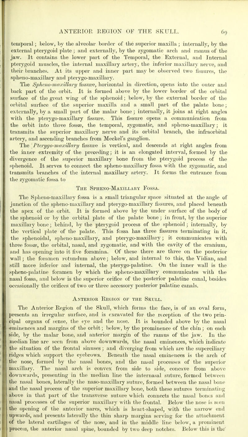temporal; below, by the alveolar border of the superior maxilla ; internally, by the external pterygoid plate ; and externally, by the zygomatic arch and ramus of the jaw. It contains the lower part of the Temporal, the External, and Internal pterygoid muscles, the internal maxillary artery, the inferior maxillary nerve, and their branches. At its upper and inner part may be observed two fissuras, the spheno-maxillary and pterygo-maxillary. The Spheno-maxillai'y fissure, horizontal in direction, opens into the outer and back part of the orbit. It is formed above by the lower border of the orbital surface of the great wing of the sphenoid; below, by the external border of the orbital surface of the superior maxilla and a small part of the palate bone; externally, by a small part of the malar bone; internally, it joins at right angles with the pterygo-maxillary fissure. This fissure opens a communication from the orbit into three fossae, the temporal, zygomatic, and spheno-maxillary; it transmits the superior maxillary nerve and its orbital branch, the infraorbital artery, and ascending branches from Meckel's ganglion. The Pterygo-maxillary fissure is vertical, and descends at right angles from the inner extremity of the preceding; it is an elongated interval, formed by the divergence of the superior maxillary bone from the pterygoid process of the sphenoid. It serves to connect the spheno-maxillary fossa with the zygomatic, and transmits branches of the internal maxillary artery. It forms the entrance from the zygomatic fossa to The Spheno-Maxillary Fossa. The Spheno-maxillary fossa is a small triangular space situated at the angle of junction of the spheno-maxillary and pterygo-maxillary fissures, and placed beneath the apex of the orbit. It is formed above by the under surface of the body of the sphenoid or by the orbital plate of the palate bone ; in front, by the superior maxillary bone; behind, by the pterygoid process of the sphenoid; internally, by the vertical plate of the palate. This fossa has three fissures terminating in it, the sphenoidal, spheno-maxillary, and pterygo-maxillary; it communicates with three fossae, the orbital, nasal, and zygomatic, and with the cavity of the cranium, and has opening into it five foramina. Of these there are three on the posterior wall; the foramen rotundum above; below, and internal to this, the Yidian, and still more inferior and internal, the pterygo-palatine. On the inner wall is the spheno-palatine foramen by which the spheno-maxillary communicates with the nasal fossa, and below is the superior orifice of the posterior palatine canal, besides occasionally the orifices of two or three accessory posterior palatine canals. Anterior Region of the Skull. The Anterior Region of the Skull, which forms the face, is of an oval form, presents an irregular surface, and is excavated for the reception of the two prin- cipal organs of sense, the eye and the nose. It is bounded above by the nasal eminences and margins of the orbit; below, by the prominence of the chin; on each side, by the malar bone, and anterior margin of the ramus of the jaw. In the median line are seen from above downwards, the nasal eminences, which indicate the situation df the frontal sinuses ; and diverging from which are the superciliary ridges which support the eyebrows. Beneath the nasal eminences is the arch of the nose, formed by the nasal bones, and the nasal processes of the superior maxillary. The nasal arch is convex from side to side, concave from above downwards, presenting in the median line the internasal suture, formed between the nasal bones, laterally the naso-maxillary suture, formed between the nasal bone and the nasal process of the superior maxillary bone, both these sutures terminating above in that part of the transverse suture which connects the nasal bones and nasal processes of the superior maxillary with the frontal. Below the nose is seen the opening of the anterior nares, which is heart-shaped, with the narrow end upwards, and presents laterally the thin sharp margins serving for the attachment of the lateral cartilages of the nose, and in the middle line below, a prominent process, the anterior nasal spine, bounded by two deep notches. Below this is the'
