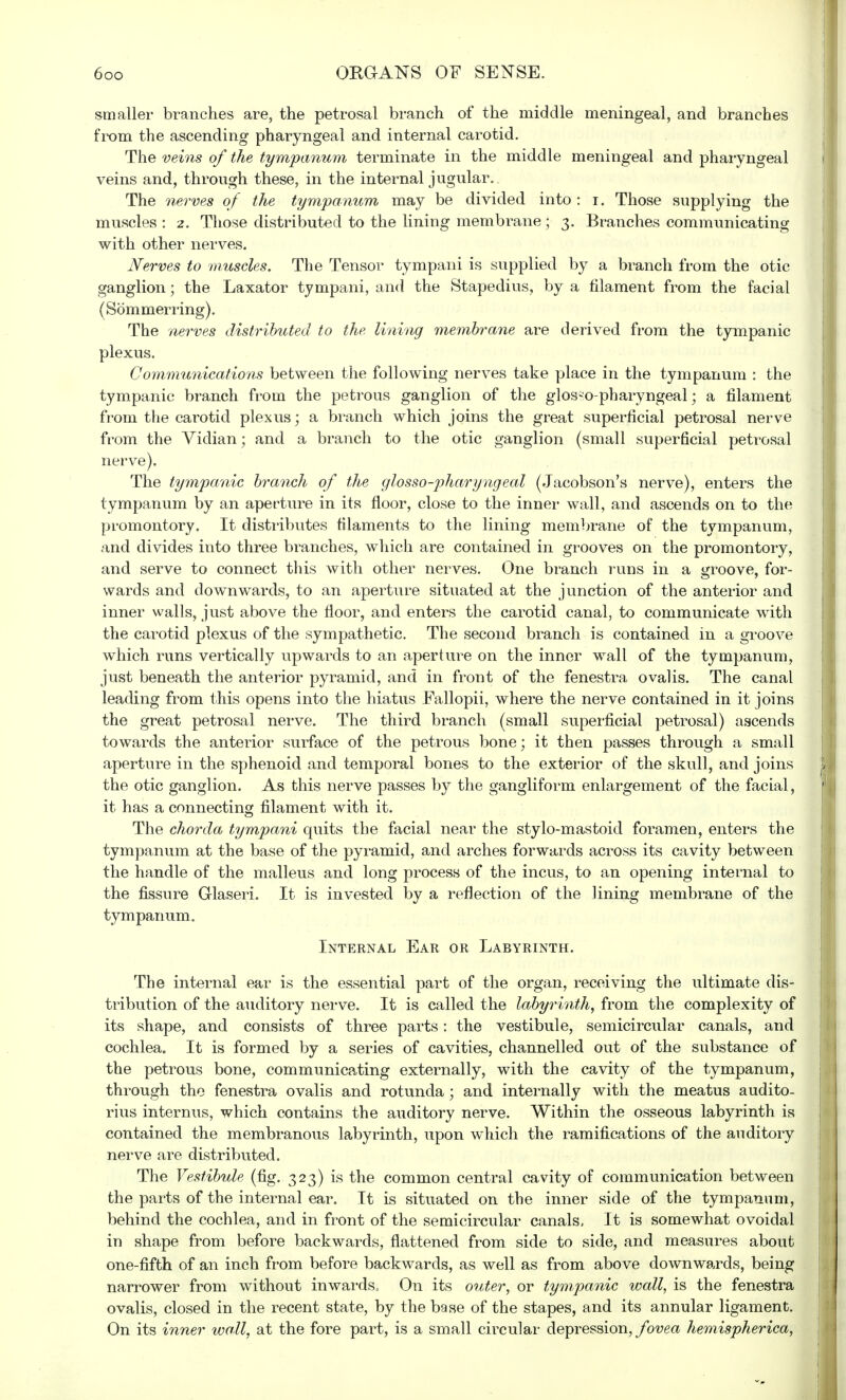 smaller branches are, the petrosal branch of the middle meningeal, and branches from the ascending pharyngeal and internal carotid. The veins of the tympanum terminate in the middle meningeal and pharyngeal veins and, through these, in the internal jugular.. The nerves of the tympanum may be divided into : r. Those supplying the muscles : 2. Those distributed to the lining membrane; 3. Branches communicating with other nerves. Nerves to muscles. The Tensor tympani is supplied by a branch from the otic ganglion; the Laxator tympani, and the Stapedius, by a filament from the facial (Sommerring). The nerves distributed to the lining membrane are derived from the tympanic plexus. Communications between the following nerves take place in the tympanum : the tympanic branch from the petrous ganglion of the glossopharyngeal; a filament from the carotid plexus; a branch which joins the great superficial petrosal nerve from the Vidian; and a branch to the otic ganglion (small superficial petrosal nerve). The tympanic branch of the glossopharyngeal (Jacobson's nerve), enters the tympanum by an aperture in its floor, close to the inner wall, and ascends on to the promontory. It distributes filaments to the lining membrane of the tympanum, and divides into three branches, which are contained in grooves on the promontory, and serve to connect this with other nerves. One branch runs in a groove, for- wards and downwards, to an aperture situated at the junction of the anterior and inner walls, just above the floor, and enters the carotid canal, to communicate with the carotid plexus of the sympathetic. The second branch is contained in a groove which runs vertically upwards to an aperture on the inner wall of the tympanum, just beneath the anterior pyramid, and in front of the fenestra ovalis. The canal leading from this opens into the hiatus Eallopii, where the nerve contained in it joins the great petrosal nerve. The third branch (small superficial petrosal) ascends towards the anterior surface of the petrous bone; it then passes through a small aperture in the sphenoid and temporal bones to the exterior of the skull, and joins the otic ganglion. As this nerve passes by the gangliform enlargement of the facial, it has a connecting filament with it. The chorda tympani quits the facial near the stylo-mastoid foramen, enters the tympanum at the base of the pyramid, and arches forwards across its cavity between the handle of the malleus and long process of the incus, to an opening internal to the fissure Glaseri. It is invested by a reflection of the lining membrane of the tympanum. Internal Ear or Labyrinth. The internal ear is the essential part of the organ, receiving the ultimate dis- tribution of the auditory nerve. It is called the labyrinth, from the complexity of its shape, and consists of three parts: the vestibule, semicircular canals, and cochlea. It is formed by a series of cavities, channelled out of the substance of the petrous bone, communicating externally, with the cavity of the tympanum, through the fenestra ovalis and rotunda ; and internally with the meatus audito- rius internus, which contains the auditory nerve. Within the osseous labyrinth is contained the membranous labyrinth, upon which the ramifications of the auditory nerve are distributed. The Vestibule (fig. 323) is the common central cavity of communication between the parts of the internal ear. It is situated on the inner side of the tympanum, behind the cochlea, and in front of the semicircular canals, It is somewhat ovoidal in shape from before backwards, flattened from side to side, and measures about one-fifth of an inch from before backwards, as well as from above downwards, being narrower from without inwards. On its outer, or tympanic wall, is the fenestra ovalis, closed in the recent state, by the base of the stapes, and its annular ligament. On its inner wall, at the fore part, is a small circular depression, fovea hemispherica,