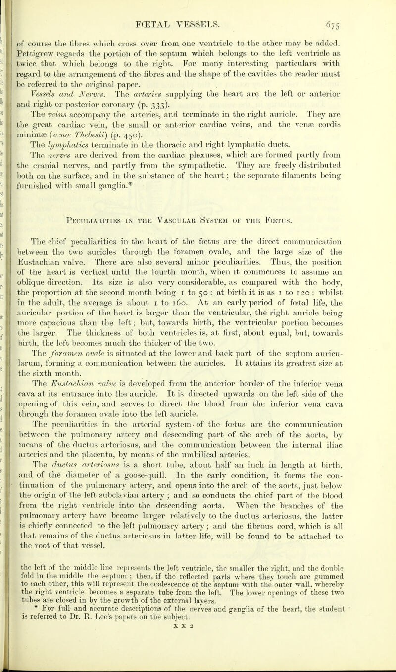 of course the fibres which cross over from one ventricle to the other may be added. Pettigrew regards the portion of the septum which belongs to the left ventricle as twice that which belongs to the right. For many interesting particulars with regard to the arrangement of the fibres and the shape of the cavities the reader must I be referred to the original paper. Vessels and Nerves. The arteries supplying the heart are the left or anterior I and right or posterior coronary (p. 333). The veins accompany the arteries, and terminate in the right auricle. They are the great cardiac vein, the small or anterior cardiac veins, and the venae cordis niinimse (venai Thebesii) (p. 450). The lymphatics terminate in the thoracic and right lymphatic ducts. The nerves are derived from the cardiac plexuses, which are formed partly from I the cranial nerves, and partly from the sympathetic. They are freely distributed both on the surface, and in the substance of the heart; the separate filaments being 1 furnished with small ganglia.* Peculiarities in the Vascular System of the Fcetus. The chief peculiarities in the heart of the fcetus are the direct communication between the two auricles through the foramen ovale, and the large size of the I Eustachian valve. There are also several minor peculiarities. Thus, the position J of the heart is vertical until the fourth month, when it commences to assume an I oblique direction, Its size is also very considerable, as compared with the body, the proportion at the second month being 1 to 50 : at birth it is as 1 to 120 : whilst in the adult, the average is about 1 to 160. At an early period of foetal life, the auricular portion of the heart is larger than the ventricular, the right auricle being more capacious than the left; but, towards birth, the ventricular portion becomes the larger. The thickness of both ventricles is, at first, about equal, but, towards I birth, the left becomes much the thicker of the two. I The foramen ovale is situated at the lower and back part of the septum auricu- I larum, forming a communication between the auricles. It attains its greatest size at the sixth month. The Eustachian valve is developed from the anterior border of the inferior vena cava at its entrance into the auricle. It is directed upwards on the left side of the opening of this vein, and serves to direct the blood from the inferior vena cava through the foramen ovale into the left auricle. The peculiarities in the arterial system • of the fcetus are the communication between the pulmonary artery and descending part of the arch of the aorta, by means of the ductus arteriosus, and the communication between the internal iliac arteries and the placenta, by means of the umbilical arteries. The ductus arteriosus is a short tube, about half an inch in length at birth, and of the diameter of a goose-quill. In the early condition, it forms the con- tinuation of the pulmonary artery, and opens into the arch of the aorta, just below the origin of the left subclavian artery ; and so conducts the chief part of the blood from the right ventricle into the descending aorta. When the branches of the pulmonary artery have become larger relatively to the ductus arteriosus, the latter is chiefly connected to the left pulmonary artery; and the fibrous cord, which is all i that remains of the ductus arteriosus in latter life, will be found to be attached to the root of that vessel. the left of the middle line represents the left ventricle, the smaller the right, and the double fold in the middle the septum : then, if the reflected parts where they touch are gummed to each other, this will represent the coalescence of the septum with the outer wall, whereby the right ventricle becomes a separate tube from the left. The lower openings of these two tubes are closed in by the growth of the external layers. * For full and accurate descriptions of the nerves and ganglia of the heart, the student is referred to Dr. R. Lee's papers on the subject.