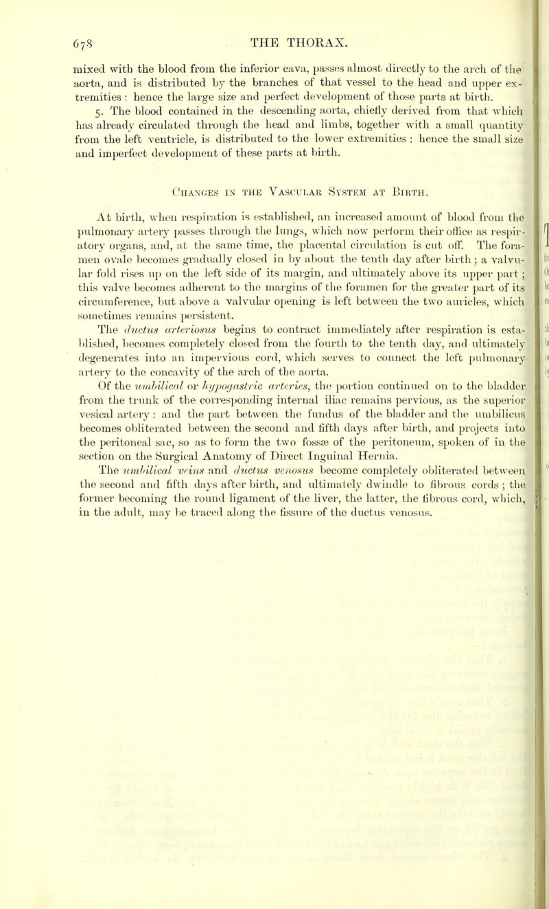 67-8 mixed with the blood from the inferior cava, passes almost directly to the arch of the aorta, and is distributed by the branches of that vessel to the head and upper ex- tremities ; hence the large size and perfect development of those parts at birth. 5. The blood contained in the descending aorta, chiefly derived from that which has already circulated through the head and limbs, together with a small quantity from the left ventricle, is distributed to the lower extremities : hence the small size and imperfect development of these parts at birth. Changes in the Vascular System at Birth. At birth, when respiration is established, an increased amount of blood from the pulmonary artery passes through the lungs, which now perform their office as respir- atory organs, and, at the same time, the placental circulation is cut off. The fora- men ovale becomes gradually closed in by about the tenth day after birth; a valvu- lar fold rises up on the left side of its margin, and ultimately above its upper part; this valve becomes adherent to the margins of the foramen for the greater part of its circumference, but above a valvular opening is left between the two auricles, which sometimes remains persistent. The ductus arteriosus begins to contract immediately after respiration is esta- blished, becomes completely closed from the fourth to the tenth day, and ultimately degenerates into an impervious cord, which serves to connect the left pulmonary artery to the concavity of the arch of the aorta. Of the umbilical or hypogastric arteries, the portion continued on to the bladder from the trunk of the corresponding internal iliac remains pervious, as the superior vesical artery : and the part between the fundus of the bladder and the umbilicus becomes obliterated between the second and fifth clays after birth, and projects into the peritoneal sac, so as to form the two fossa? of the peritoneum, spoken of in the section on the Surgical Anatomy of Direct Inguinal Hernia. The umbilical veins and ductus venosus become completely obliterated between the second and fifth days after birth, and ultimately dwindle to fibrous cords ; the former becoming the round ligament of the liver, the latter, the fibrous cord, which, in the adult, may be traced along the fissure of the ductus venosus.