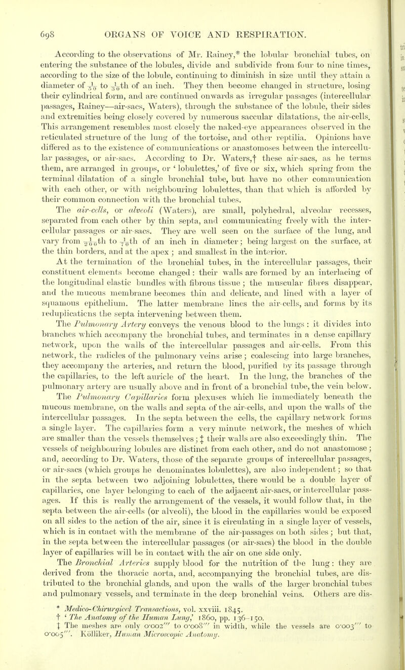 According to the observations of Mr. Rainey,* the lobular bronchial tubes, on entering the substance of the lobules, divide and subdivide from four to nine times, according to the size of the lobule, continuing to diminish in size until they attain a diameter of to -g^th of an inch. They then become changed in structure, losing their cylindrical form, and are continued onwards as irregular passages (intercellular passages, Rainey—air-sacs, Waters), through the substance of the lobule, their sides and extremities being closely covered by numerous saccular dilatations, the air-cells. This arrangement resembles most closely the naked-eye appearances observed in the reticulated structure of the lung of the tortoise, and other reptilia. Opinions have differed as to the existence of communications or anastomoses between the intercellu- lar passages, or air-sacs. According to Dr. Waters,! these air-sacs, as he terms them, are arranged in groups, or i lobulettes,' of five or six, which spring from the terminal dilatation of a single bronchial tube, but have no other communication with each other, or with neighbouring lobulettes, than that which is afforded by their common connection with the bronchial tubes. The air-cells, or alveoli (Waters), are small, polyhedral, alveolar recesses, separated from each other by thin septa, and communicating freely with the inter- cellular passages or air-sacs. They are well seen on the surface of the lung, and vary from -0770th to y^th of an inch in diameter; being largest on the surface, at the thin borders, and at the apex ; and smallest in the interior. At the termination of the bronchial tubes, in the intercellular passages, their constituent elements become changed : their walls are formed by an interlacing of the longitudinal elastic bundles with fibrous tissue ; the muscular fibres disappear, and the mucous membrane becomes thin and delicate, and lined with a layer of squamous epithelium. The latter membrane lines the air-cells, and forms by its reduplications the septa intervening between them. The Pulmonary Artery conveys the venous blood to the lungs : it divides into branches which accompany the bronchial tubes, and terminates in a dense capillary network, upon the walls of the intercellular passages and air-cells. From this network, the radicles of the pulmonary veins arise ; coalescing into large branches, they accompany the arteries, and return the blood, purified by its passage through the capillaries, to the left auricle of the heart. In the lung, the branches of the pulmonary artery are usually above and in front of a bronchial tube, the vein below. The Pulmonary Capillaries form plexuses which lie immediately beneath the mucous membrane, on the walls and septa of the air-cells, and upon the walls of the intercellular passages. In the septa between the cells, the capillary network forms a single layer. The capillaries form a very minute network, the meshes of which are smaller than the vessels themselves; % their walls are also exceedingly thin. The vessels of neighbouring lobules are distinct from each other, and do not anastomose ; and, according to Dr. Waters, those of the separate groups of intercellular passages, or air-sacs (which groups he denominates lobulettes), are also independent; so that in the septa between two adjoining lobulettes, there would be a double layer of capillaries, one layer belonging to each of the adjacent air-sacs, or intercellular pass- ages. If this is really the arrangement of the vessels, it would follow that, in the septa between the air-cells (or alveoli), the blood in the capillaries would be exposed on all sides to the action of the air, since it is circulating in a single layer of vessels, which is in contact with the membrane of the air-passages on both sides; but that, in the septa between the intercellular passages (or air-sacs) the blood in the double layer of capillaries will be in contact with the air on one side only. The Bronchial Arteries supply blood for the nutrition of the lung : they are derived from the thoracic aorta, and, accompanying the bronchial tubes, are dis- tributed to the bronchial glands, and upon the walls of the larger bronchial tubes and pulmonary vessels, and terminate in the deep bronchial veins. Others are dis- * Medico-Chirurgiccl Transactions, vol. xxviii. 1845. t * The Anatomy of the Human Lung,' i860, pp. 136-150. X The meshes are only 0-002' to o'ooS' in width, while the vessels are 0-003' to o,oo5///. Rcilliker, Human Microscopic Anatomy.