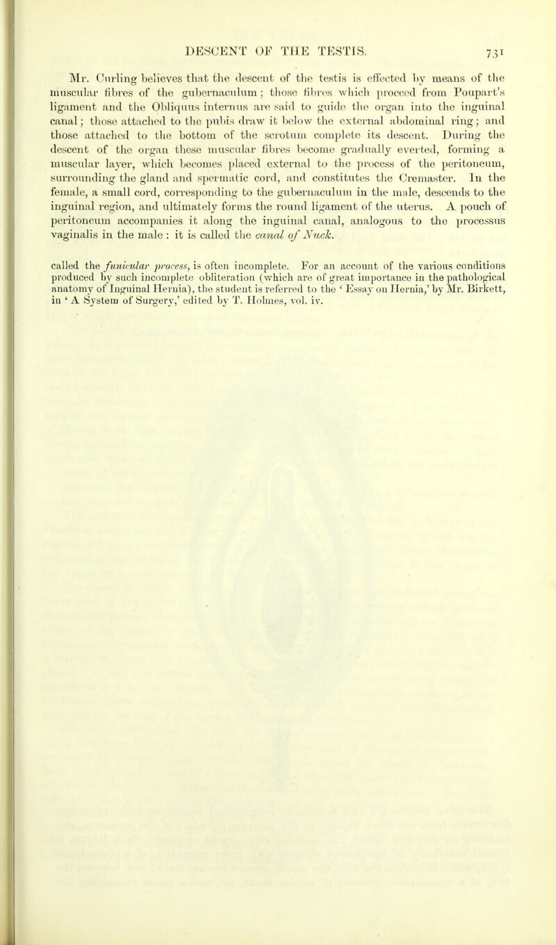 DESCENT OF THE TESTIS. Mr. Curling believes that the descent of the testis is effected by means of the muscular fibres of the gubernaculum; those fibres which proceed from Poupart's ligament and the Obliquus internus are said to guide the organ into the inguinal canal; those attached to the pubis draw it below the external abdominal ring; and those attached to the bottom of the scrotum complete its descent. During the descent of the organ these muscular fibres become gradually everted, forming a muscular layer, which becomes placed external to the process of the peritoneum, surrounding the gland and spermatic cord, and constitutes the Cremaster. In the female, a small cord, corresponding to the gubernaculum in the male, descends to the inguinal region, and ultimately forms the round ligament of the uterus. A pouch of peritoneum accompanies it along the inguinal canal, analogous to the processus vaginalis in the male : it is called the canal of Nuck. called the funicular process, is often incomplete. For an account of the various conditions produced by such incomplete obliteration (which are of great importance in the pathological anatomy of Inguinal Hernia), the student is referred to the ' Essay on Hernia,' by Mr. Birkett, in ' A System of Surgery,' edited by T. Holmes, vol. iv.