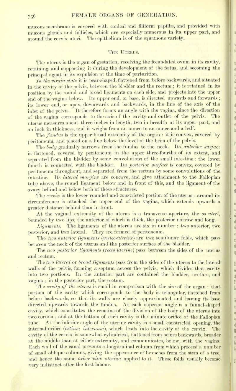 mucous membrane is covered with conical and filiform papilla?, and provided with mucous glands and follicles, which are especially numerous in its upper part, and around the cervix uteri. The epithelium is of the squamous variety. The Uterus. The uterus is the organ of gestation, receiving the fecundated ovum in its cavity, retaining and supporting it during the development of the foetus, and becoming the principal agent in its expulsion at the time of parturition. In the virgin state it is pear-shaped, flattened from before backwards, and situated in the cavity of the pelvis, between the bladder and the rectum ; it is retained in its position by the round and broad ligaments on each side, and projects into the upper end of the vagina below. Its upper end, or base, is directed upwards and forwards; its lower end, or apex, downwards and backwards, in the line of the axis of the inlet of the pelvis. It therefore forms an angle with the vagina, since the direction of the vagina corresponds to the axis of the cavity and outlet of the pelvis. The uterus measures about three inches in length, two in breadth at its upper part, and an inch in thickness, and it weighs from an ounce to an ounce and a half. The fundus is the upper broad extremity of the organ : it is convex, covered by peritoneum, and placed on a line below the level of the brim of the pelvis. The body gradually narrows from the fundus to the neck. Its anterior surface is flattened, covered by peritoneum in the upper three-fourths of its extent, and separated from the bladder by some convolutions of the small intestine : the lower fourth is connected with the bladder. Its posterior surface is convex, covered by peritoneum throughout, and separated from the rectum by some convolutions of the intestine. Its lateral margins are concave, and give attachment to the Fallopian tube above, the round ligament below and in front of this, and the ligament of the ovary behind and below both of these structures. The cervix is the lower rounded and constricted portion of the uterus : around its circumference is attached the upper end of the vagina, which extends upwards a greater distance behind than in front. o At the vaginal extremity of the uterus is a transverse aperture, the os uteri, bounded by two lips, the anterior of which is thick, the posterior narrow and long. Ligaments. The ligaments of the uterus are six in number : two anterior, two posterior, and two lateral. They are formed of peritoneum. The two anterior ligaments (yesico-uterine) are two semilunar folds, which pass between the neck of the uterus and the posterior surface of the bladder. The two posterior ligaments {recto uterine) pass between the sides of the uterus and rectum. The two lateral or broad ligaments pass from the sides of the uterus to the lateral walls of the pelvis, forming a septum across the pelvis, which divides that cavity into two portions. In the anterior part are contained the bladder, urethra, and vagina : in the posterior part, the rectum. The cavity of the uterus is small in comparison with the size of the organ : that portion of the cavity which corresponds to the body is triangular, flattened from before backwards, so that its walls are closely approximated, and having its base directed upwards towards the fundus. At each superior angle is a funnel-shaped cavity, which constitutes the remains of the division of the body of the uterus into two cornua; and at the bottom of each cavity is the minute orifice of the Fallopian tube. At the inferior angle of the uterine cavity is a small constricted opening, the internal orifice {ostium internum), which leads into the cavity of the cervix. The cavity of the cervix is somewhat cylindrical, flattened from before backwards, broader at the middle than at either extremity, and communicates, below, with the vagina. Each wall of the canal presents a longitudinal column, from which proceed a number of small oblique columns, giving the appearance of branches from the stem of a tree, and hence the name arbor vitce uterina applied to it. These folds usually become very indistinct after the first labour.