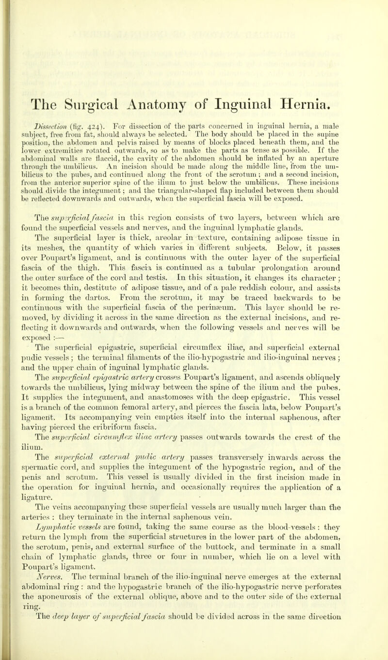 The Surgical Anatomy of Inguinal Hernia. Dissection (fig. 424). For dissection of the parts concerned in inguinal hernia, a male subject, free from fat, should always be selected. The body should be placed in the supine position, the abdomen and pelvis raised by means of blocks placed beneath them, and the abdominal walls are flaccid, the cavity of the abdomen should be inflated by an aperture through the umbilicus. An incision should be made along the middle line, from the um- bilicus to the pubes, and continued along the front of the scrotum ; and a second incision, from the anterior superior spine of the ilium to just below the umbilicus. These incisions should divide the integument; and the triangular-shaped flap included between them should be reflected downwards and outwards, when the superficial fascia will be exposed. The supzrficiaX fascia in this region consists of two layers, between which are found the superficial vessels and nerves, and the inguinal lymphatic glands. The superficial layer is thick, areolar in texture, containing adipose tissue in its meshes, the quantity of which varies in different subjects. Below, it passes over Poupart's ligament, and is continuous with the outer layer of the superficial fascia of the thigh. This fascia is continued as a tubular prolongation around the outer surface of the cord and testis. In this situation, it changes its character ; it becomes thin, destitute of adipose tissue, and of a pale reddish colour, and assists in forming the dartos. From the scrotum, it may be traced backwards to be continuous with the superficial fascia of the perin?eum. This layer should be re- moved, by dividing it across in the same direction as the external incisions, and re- flecting it downwards and outwards, when the following vessels and nerves will be exposed :— The superficial epigastric, superficial circumflex iliac, and superficial external I pudic vessels ; the terminal filaments of the ilio-hypogastric and ilio-inguinal nerves ; and the upper chain of inguinal lymphatic glands. The superficial epigastric artery crosses Poupart's ligament, and ascends obliquely towards the umbilicus, lying midway between the spine of the ilium and the pubes. It supplies the integument, and anastomoses with the deep epigastric. This vessel is a branch of the common femoral artery, and pierces the fascia lata, below Poupart's ligament. Its accompanying vein empties itself into the internal saphenous, after having pierced the cribriform fascia. The superficial circumflex iliac artery passes outwards towards the crest of the ilium. The superficial external pudic artery passes transversely inwards across the spermatic cord, and supplies the integument of the hypogastric region, and of the penis and scrotum. This vessel is usually divided in the first incision made in the operation for inguinal hernia, and occasionally requires the application of a ligature. The veins accompanying these superficial vessels are usually much larger than the arteries : they terminate in the internal saphenous vein. Lymphatic vessels are found, taking the same course as the blood-vessels : they return the lymph from the superficial structures in the lower part of the abdomen, the scrotum, penis, and external surface of the buttock, and terminate in a small chain of lymphatic glands, three or four in number, which lie on a level with Poupart's ligament. Nerves. The terminal branch of the ilio-inguinal nerve emerges at the external abdominal ring : and the hypogastric branch of the ilio-hypogastric nerve perforates the aponeurosis of the external oblique, above and to the outer side of the external ring. The deep layer of superficial fascia should be divided across in the same direction lower extremities rotated tense as possible. If the