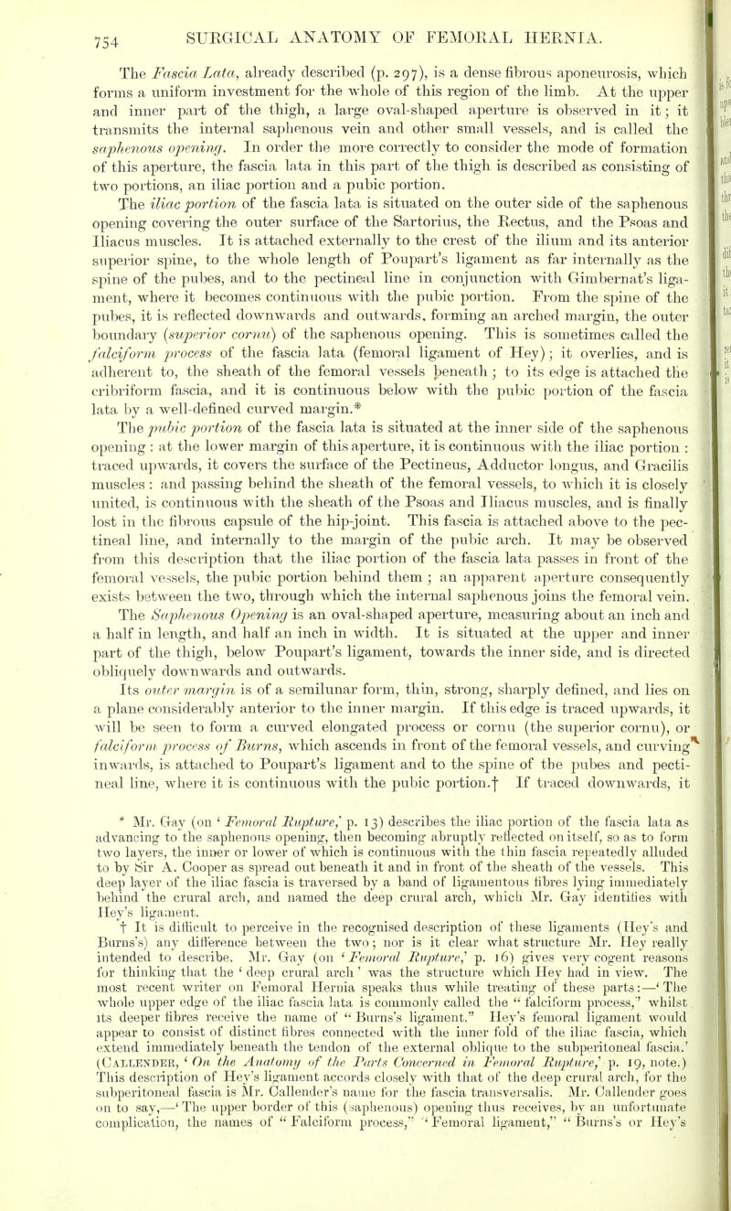 The Fascia Lata, already described (p. 297), is a dense fibrous aponeurosis, which forms a uniform investment for the whole of this region of the limb. At the upper and inner part of the thigh, a large oval-shaped aperture is observed in it; it transmits the internal saphenous vein and other small vessels, and is called the saphenous opening. In order the more correctly to consider the mode of formation of this aperture, the fascia lata in this part of the thigh is described as consisting of two portions, an iliac portion and a pubic portion. The iliac portion of the fascia lata is situated on the outer side of the saphenous opening covering the outer surface of the Sartorius, the Rectus, and the Psoas and Iliacus muscles. It is attached externally to the crest of the ilium and its anterior superior spine, to the whole length of Poupart's ligament as far internally as the spine of the pubes, and to the pectineal line in conjunction with Gimbernat's liga- ment, where it becomes continuous with the pubic portion. From the spine of the pubes, it is reflected downwards and outwards, forming an arched margin, the outer boundary (superior cornu) of the saphenous opening. This is sometimes called the falciform process of the fascia lata (femoral ligament of Hey); it overlies, and is adherent to, the sheath of the femoral vessels beneath; to its edge is attached the cribriform fascia, and it is continuous below with the pubic portion of the fascia lata by a well-defined curved margin.* The pubic portion of the fascia lata is situated at the inner side of the saphenous opening : at the lower margin of this aperture, it is continuous with the iliac portion : traced upwards, it covers the surface of the Pectineus, Adductor longus, and Gracilis muscles : and passing behind the sheath of the femoral vessels, to which it is closely united, is continuous with the sheath of the Psoas and Iliacus muscles, and is finally lost in the fibrous capsule of the hip-joint. This fascia is attached above to the pec- tineal line, and internally to the margin of the pubic arch. It may be observed from this description that the iliac portion of the fascia lata passes in front of the femoral vessels, the pubic portion behind them ; an apparent aperture consequently exists between the two, through which the internal saphenous joins the femoral vein. The Saphenous Opening is an oval-shaped aperture, measuring about an inch and a half in length, and half an inch in width. It is situated at the upper and inner part of the thigh, below Poupart's ligament, towards the inner side, and is directed obliquely downwards and outwards. Its outer margin is of a semilunar form, thin, strong, sharply defined, and lies on a plane considerably anterior to the inner margin. If this edge is traced upwards, it will be seen to form a curved elongated process or cornu (the superior cornu), or falciform process of Burns, which ascends in front of the femoral vessels, and curving* inwards, is attached to Poupart's ligament and to the spine of the pubes and pecti- neal line, where it is continuous with the pubic portion.j If traced downwards, it * Mr. Gay (on 1 Femoral Rupture,' p. 13) describes the iliac portion of the fascia lata as advancing to the saphenous opening, then becoming abruptly reflected on itself, so as to form two layers, the inner or lower of which is continuous with the thin fascia repeatedly alluded to by Sir A. Cooper as spread out beneath it and in front of the sheath of the vessels. This deep layer of the iliac fascia is traversed by a band of ligamentous fibres lying immediately behind the crural arch, and named the deep crural arch, which Mr. Gay identities with Hey's ligament. t It is difficult to perceive in the recognised description of these ligaments (Hey's and Burns's) any difference between the two; nor is it clear what structure Mr. Hey really intended to describe. Mr. Gay (on ' Femoral Rupture,1 p. 16) gives very cogent reasons for thinking that the 1 deep crural arch' was the structure which Hey had in view. The most recent writer on Femoral Hernia speaks thus while treating of these parts:—'The whole upper edge of the iliac fascia lata is commonly called the  falciform process,'' whilst its deeper fibres receive the name of  Burns's ligament. Hey's femoral ligament would appear to consist of distinct fibres connected with the inner fold of the iliac fascia, which extend immediately beneath the tendon of the external oblique to the subperitoneal fascia.' (Callender, ' On the Anatomy of the Parts Concerned in Femoral Rupture1 p. 19, note.) This description of Hey's ligament accords closely with that of the deep crural arch, for the subperitoneal fascia is Mr. Callender's name for the fascia transversalis, Mr. Callender goes on to say,—' The upper border of this (saphenous) opening thus receives, by an unfortunate complication, the names of Falciform process, Femoral ligament, Burns's or Hey's