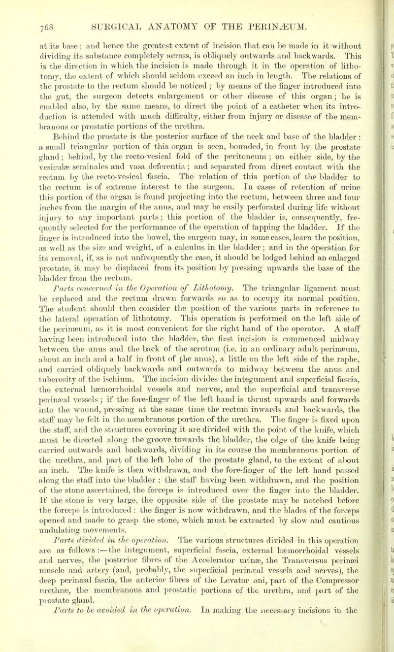 at its base; and hence the greatest extent of incision that can be made in it without dividing its substance completely across, is obliquely outwards and backwards. This is the direction in which the incision is made through it in the operation of litho- tomy, the extent of which should seldom exceed an inch in length. The relations of the prostate to the rectum should be noticed ; by means of the finger introduced into the gut, the surgeon detects enlargement or other disease of this organ; he is enabled also, by the same means, to direct the point of a catheter when its intro- duction is attended with much difficulty, either from injury or disease of the mem- branous or prostatic portions of the urethra. Behind the prostate is the posterior surface of the neck and base of the bladder : a small triangular portion of this organ is seen, bounded, in front by the prostate gland ; behind, by the recto-vesical fold of the peritoneum ; on either side, by the vesicular seminales and vasa deferentia; and separated from direct contact with the rectum by the recto-vesical fascia. The relation of this portion of the bladder to the rectum is of extreme interest to the surgeon. In cases of retention of urine this portion of the organ is found projecting into the rectum, between three and four inches from the margin of the anus, and may be easily perforated during life without injury to any important parts; this portion of the bladder is, consequently, fre- quently selected for the performance of the operation of tapping the bladder. If the finger is introduced into the bowel, the surgeon may, in some cases, learn the position, as well as the size and weight, of a calculus in the bladder; and in the operation for its removal, if, as is not unfrequently the case, it should be lodged behind an enlarged prostate, it may be displaced from its position by pressing upwards the base of the bladder from the rectum. Parts concerned in the Operation of Lithotomy. The triangular ligament must be replaced and the rectum drawn forwards so as to occupy its normal position. The student should then consider the position of the various parts in reference to the lateral operation of lithotomy. This operation is performed on the left side of the perineum, as it is most convenient for the right hand of the operator. A staff having been introduced into the bladder, the first incision is commenced midway between the anus and the back of the scrotum (i.e. in an ordinary adult perineum, about an inch and a half in front of £he anus), a little on the left side of the raphe, and carried obliquely backwards and outwards to midway between the anus and tuberosity of the ischium. The incision divides the integument and superficial fascia, the external hemorrhoidal vessels and nerves, and the superficial and transverse perineal vessels ; if the fore-finger of the left hand is thrust upwards and forwards into the wound, pressing at the same time the rectum inwards and backwards, the staff may be felt in the membranous portion of the urethra. The finger is fixed upon the staff, and the structures covering it are divided v/ith the point of the knife, which must be directed along the groove towards the bladder, the edge of the knife being carried outwards and backwards, dividing in its course the membranous portion of the urethra, and part of the left lobe of the prostate gland, to the extent of about an inch. The knife is then withdrawn, and the fore-finger of the left hand passed along the staff into the bladder : the staff having been withdrawn, and the position of the stone ascertained, the forceps is introduced over the finger into the bladder. If the stone is very large, the opposite side of the prostate may be notched before the forceps is introduced : the finger is now withdrawn, and the blades of the forceps opened and made to grasp the stone, which must be extracted by slow and cautious undulating movements. Parts divided in the operation. The various structures divided in this operation are as follows :—the integument, superficial fascia, external hemorrhoidal vessels and nerves, the posterior fibres of the Accelerator urine, the Transversus perinei muscle and artery (and, probably, the superficial perineal vessels and nerves), the deep perineal fascia, the anterior fibres of the Levator ani, part of the Compressor urethre, the membranous and prostatic portions of the urethra, and part of the prostate gland. Parts to he avoided in the operation. In making the necessary incisions in the