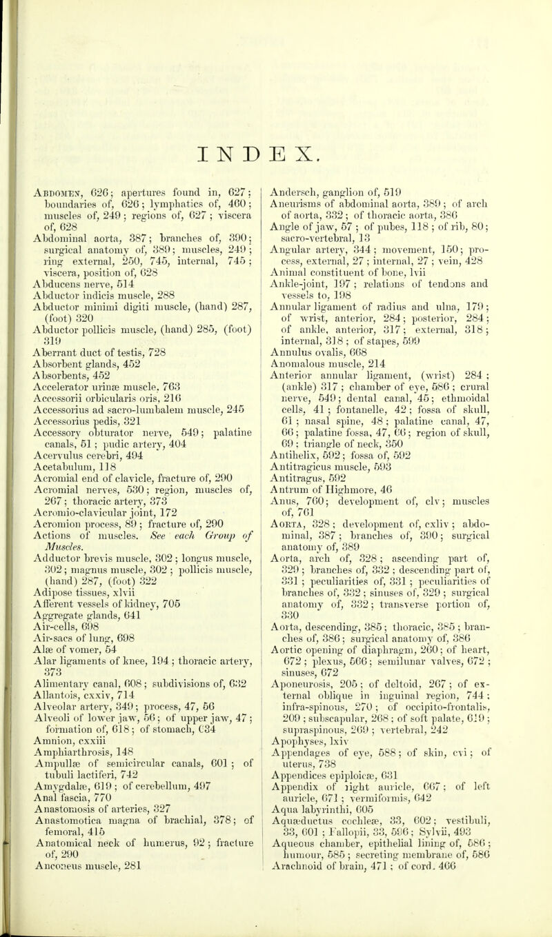 INDEX. Abdomen, 626; apertures found in, 627: boundaries of, 626; lymphatics of, 460; muscles of, 249; regions of, 627 ; -viscera of, 628 Abdominal aorta, 387; branches of, 390 \ surgical anatomy of, 389; muscles, 249 ; ring external, 250, 745, internal, 745 ; viscera, position of, 628 Abducens nerve, 514 Abductor indicis muscle, 288 Abductor minimi digiti muscle, (hand) 287, (foot) 320 Abductor pollicis muscle, (hand) 285, (foot) 319 Aberrant duct of testis, 728 Absorbent glands, 452 Absorbents, 452 Accelerator urinse muscle, 763 Accessorii orbicularis oris, 216 Accessorius ad sacro-lumbalem muscle, 245 Accessorius pedis, 321 Accessory obturator nerve, 549; palatine canals, 51; pudic artery, 404 Acervulus cerebri, 494 Acetabulum, 118 Acromial end of clavicle, fracture of, 290 Acromial nerves, 530; region, muscles of, 267 ; thoracic artery, 373 Acromioclavicular joint, 172 Acromion process, 89 ; fracture of, 290 Actions of muscles. See each Group of Muscles. Adductor brevis muscle, 302 ; longus muscle, 302; magnus muscle, 302 ; pollicis muscle, (hand) 287, (foot) 322 Adipose tissues, xlvii Afferent vessels of Iddney, 705 Aggregate glands, 641 Air-cells, 698 Air-sacs of lung, 698 Alas of vomer, 54 Alar ligaments of knee, 194 ; thoracic artery, 373 Alimentary canal, 608 ; subdivisions of, 632 Allantois, cxxiv, 714 Alveolar artery, 349; process, 47, 56 Alveoli of lower jaw, 56; of upper jaw, 47 ; formation of, 618 ; of stomach, 034 Amnion, cxxiii Amphiarthrosis, 148 Ampullae of semicircular canals, 601 ; of tubuli lactiferi, 742 Amygdalae, 619 ; of cerebellum, 497 Anal fascia, 770 Anastomosis of arteries, 327 Anastomotica magna of brachial, 378; of femoral, 415 Anatomical neck of humerus, 92 ; fracture of, 290 Anconeus muscle, 281 Andersch, ganglion of, 519 Aneurisms of abdominal aorta, 389 ; of arch of aorta, 332 ; of thoracic aorta, 386 Angle of jaw, 57 ; of pubes, 118 ; of rib, 80; sacro-vertebral, 13 Angular artery, 344; movement, 150; pro- cess, external, 27 ; internal, 27 ; vein, 428 Animal constituent of bone, lvii Ankle-joint, 197 ; relations of tendons and vessels to, 198 Annular ligament of radius and ulna, 179; of wrist, anterior, 284; posterior, 284; of ankle, anterior, 317; external, 318; internal, 318 ; of stapes, 599 Annulus ovalis, 668 Anomalous muscle, 214 Anterior annular ligament, (wrist) 284 ; (ankle) 317 ; chamber of eye, 586 ; crural nerve, 549; dental canal, 45; ethmoidal cells, 41 ; fontanelle, 42 ; fossa of skull, 61 ; nasal spine, 48 ; palatine canal, 47, 66 ; palatine fossa, 47, 66 ; region of skull, 69 : triangle of neck, 350 Antihelix, 592; fossa of, 592 Antitragicus muscle, 593 Antitragus, 592 Antrum of Highmore, 46 Anus, 760; development of, civ; muscles of, 761 Aokta, 328 ; development of, cxliv ; abdo- minal, 387; branches of, 390; surgical anatomy of, 389 Aorta, arch of, 328; ascending part of, 329 ; branches of, 332 ; descending part of, 331 ; peculiarities of, 331 ; peculiarities of branches of, 332 ; sinuses of, 329 ; surgical anatomy of, 332; transverse portion of, 330 Aorta, descending, 385; thoracic, 385 ; bran- ches of, 386; surgical anatomy of, 386 Aortic opening of diaphragm, 260; of heart, 672 ; plexus, 566; semilunar valves, 672 ; sinuses, 672 Aponeurosis, 205; of deltoid, 267 ; of ex- ternal oblique in inguinal region, 744; infra-spinous, 270; of occipito-frontali^, 209 ; subscapular, 268 ; of soft palate, 619 ; supraspinous, 269 ; vertebral, 242 Apophyses, lxiv Appendages of eye, 588; of skin, cvi; of uterus, 738 Appendices epiploicae, 631 Appendix of light auricle, 667; of left auricle, 671 ; vermiformis, 642 Aqua labyrinthi, 605 Aquajductus cochlea?, 33, 602; vestibuli, 33, 601 ; Fallopii, 33, 596; Sylvii, 493 Aqueous chamber, epithelial lining of, 586 ; humour, 585 ; secreting membrane of, 586 Arachnoid of brain, 471 ; of cord. 466