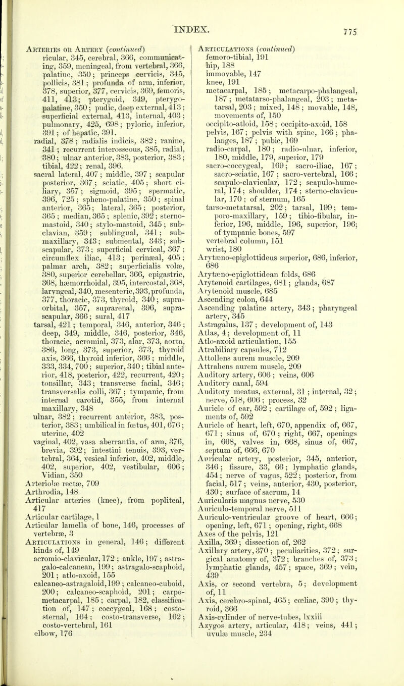 Arteries or Artery {continued) ricular, 345, cerebral, 366, communicat- ing, 359, meningeal, from vertebral, 366, palatine, 350; princeps cervicis, 345, pollicis, 381; profunda of arm, inferior, 378, superior, 377, cervicis, 369, femoris, 411, 413; pterygoid, 349, pterygo- palatine, 350; pudic, deep external, 413 ; superficial external, 413, internal, 403 ; pulmonary, 425, 698; pyloric, inferior, 391; of hepatic, 391. radial, 378; radialis indicis, 382; ranine, 341; recurrent interosseous, 385, radial, 380; ulnar anterior, 383, posterior, 383; tibial, 422 ; renal, 396. sacral lateral, 407 ; middle, 397 ; scapular posterior, 367; sciatic, 405; short ci- liary, 357; sigmoid, 395; spermatic, 396, 725; spheno-palatine, 350; spinal anterior, 365; lateral, 365 ; posterior, 365 ; median, 365 ; splenic, 392; sterno- mastoid, 340; stylo-mastoid, 345 ; sub- clavian, 359; sublingual, 341; sub- maxillary, 343; submental, 343 ; sub- scapular, 373 ; superficial cervical, 367 ; circumflex iliac, 413; perinseal, 405; palmar arch, 382; superficialis voire, 380, superior cerebellar, 366, epigastric, 368, hemorrhoidal, 395, intercostal, 368, laryngeal, 340, mesenteric, 393, profunda, 377, thoracic, 373, thyroid, 340 ; supra- orbital, 357, suprarenal, 396, supra- scapular, 366; sural, 417 tarsal, 421 ; temporal, 346, anterior, 346 ; deep, 349, middle, 346, posterior, 346, thoracic, acromial, 373, alar, 373, aorta, 386, long, 373, superior, 373, thyroid axis, 366, thvroid inferior, 366 ; middle, 333, 334, 700; superior, 340; tibial ante- rior, 418, posterior, 422, recurrent, 420: tonsillar, 343; transverse facial, 346; transversalis colli, 367 ; tympanic, from internal carotid, 355, from internal maxillary, 348 ulnar, 382; recurrent anterior, 383, pos- terior, 383; umbilical in foetus, 401, 676 ; uterine, 402 vaginal, 402, vasa aberrantia, of arm, 376, brevia, 392; intestini tenuis, 393, ver- tebral, 364, vesical inferior, 402, middle, 402, superior, 402, vestibular, 606; Vidian, 350 Arteriolse rectae, 709 Arthrodia, 148 Articular arteries (knee), from popliteal, 417 Articular cartilage, 1 Articular lamella of bone, 146, processes of vertebrse, 3 Articulations in general, 146; different kinds of, 149 acromioclavicular, 172 ; ankle, 197 ; astra- galo-calcanean, 199; astragalo-scaphoid, 201; atlo-axoid, 155 calcaneo-astragaloid,199 ; calcaueo-cuboid, 200; calcaneo-scaphoid, 201; carpo- metacarpal, 185 ; carpal, 182, classifica- tion of, 147 ; coccygeal, 168 ; costo- sternal, 164; costotransverse, 162 ; costo-vertebral, 161 elbow, 176 Articulations {continued) femoro-tibial, 191 hip, 188 immovable, 147 knee, 191 metacarpal, 185; metacarpophalangeal, 187 ; metatarsophalangeal, 203 ; meta- tarsal, 203 ; mixed, 148 ; movable, 148, movements of, 150 occipito-atloid, 158 ; occipito-axoid, 158 pelvis, 167; pelvis with spine, 166 ; pha- langes, 187; pubic, 169 radio-carpal, 180; radio-ulnar, inferior, 180, middle, 179, superior, 179 sacro-coccygeal, 169; sacro-iliac, 167; sacro-sciatic, 167 ; sacro-vertebral, 166 ; scapuloclavicular, 172 ; scapulo-hume- ral, 174; shoulder, 174; sternoclavicu- lar, 170 : of sternum, 165 tarso-metatarsal, 202; tarsal, 199; tem- poro-maxillary, 159; tibio-fibular, in- ferior, 196, middle, 196, superior, 196; of tympanic bones, 597 vertebral column, 151 wrist, 180 Arytreno-epiglottideus superior, 686, inferior, 686 Arytseno-epiglottidean folds, 686 Arytenoid cartilages, 681; glands, 687 Arytenoid muscle, 685 Ascending colon, 644 Ascending palatine artery, 343; pharyngeal artery, 345 Astragalus, 137 ; development of, 143 Atlas, 4; development of, 11 Atlo-axoid articulation, 155 Atrabiliary capsules, 712 Attollens aurem muscle, 209 Attrahens aurem muscle, 209 Auditory artery, 606 ; veins, 606 Auditory canal, 594 Auditory meatus, external, 31 ; internal, 32; nerve, 518, 606 ; process, 32 Auricle of ear, 592 ; cartilage of, 592 ; liga- ments of, 592 Auricle of heart, left, 670, appendix of, 667, 671 ; sinus of, 670 ; right, 667, openings in, 668, valves in, 668, sinus of, 667, septum of, 666, 670 Auricular artery, posterior, 345, anterior, 346; fissure, 33, 66; lymphatic glands, 454; nerve of vagus, 522; posterior, from facial, 517; veins, anterior, 430, posterior, 430; surface of sacrum, 14 Auricularis magnus nerve, 530 Auriculo-temporal nerve, 511 Auriculo-ventricular groove of heart, 666; opening, left, 671; opening, right, 668 Axes of the pelvis, 121 Axilla, 369; dissection of, 262 Axillary artery, 370 ; peculiarities, 372; sur- gical anatomy of, 372; branches of, 373; lymphatic glands, 457; space, 369; vein, 439 Axis, or second vertebra, 5; development of, 11 Axis, cerebro-spinal, 465; cceliac, 390 ; thy- roid, 366 Axis-cylinder of nerve-tubes, lxxiii Azygos artery, articular, 418; veins, 441; uvulae muscle, 234