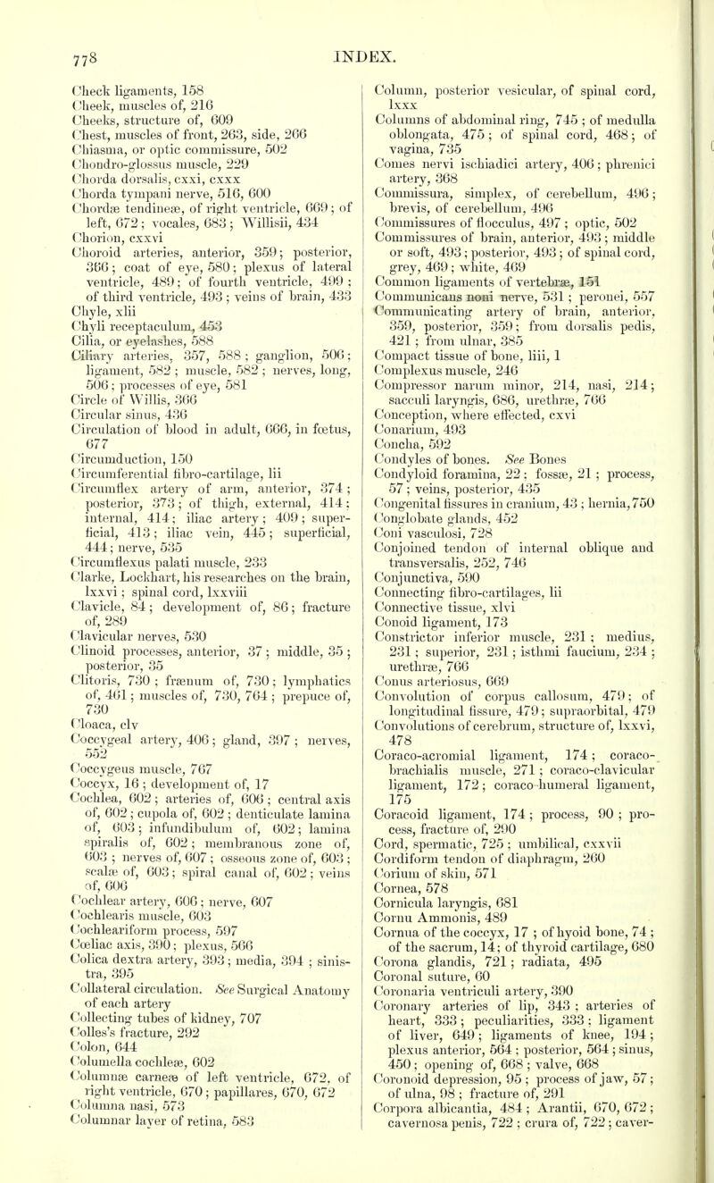 Check ligaments, 158 Cheek, muscles of, 216 Cheeks, structure of, 609 Chest, muscles of front, 263, side, 266 Chiasina, or optic commissure, 502 Chondro-glossus muscle, 229 Chorda dorsalis, cxxi, cxxx Chorda tympani nerve, 516, 600 Chordae tendinese, of right ventricle, 669; of left, 672 ; vocales, 683 ; Willisii, 434 Chorion, cxxvi Choroid arteries, anterior, 359; posterior, 366; coat of eye, 580; plexus of lateral ventricle, 489; of fourth ventricle, 499 ; of third ventricle, 493 ; veins of brain, 433 Chyle, xlii Chyli receptaculum, 453 Cilia, or eyelashes, 588 Ciliary arteries, 357, 588 ; ganglion, 506; ligament, 582 ; muscle, 582 ; nerves, long, 506; processes of eye, 581 Circle of Willis, 366 Circular sinus, 436 Circulation of Wood in adult, 666, in fcetus, _677 Circumduction, 150 Circumferential fibro-cartilage, lii Circumflex artery of arm, anterior, 374; posterior, 373; of thigh, external, 414; internal, 414; iliac artery ; 409 ; super- ficial, 413; iliac vein, 445; superficial, 444; nerve, 535 Circumflexus palati muscle, 233 Clarke, Lockhart, his researches on the brain, lxxvi; spinal cord, lxxviii Clavicle, 84; development of, 86; fracture of, 289 ('lavicular nerves, 530 Clinoid processes, anterior, 37 ; middle, 35 ; posterior, 35 Clitoris, 730 ; frasnum of, 730; lymphatics of, 461; muscles of, 730, 764 ; prepuce of, 730 ('loaca, civ Coccygeal artery, 406; gland, 397 ; nerves, 552 Coccygeus muscle, 767 Coccyx, 16 ; development of, 17 Cochlea, 602 ; arteries of, 606 ; central axis of, 602 ; cupola of, 602 ; denticulate lamina of, 603; infundibulum of, 602; lamina spiralis of, 602; membranous zone of, 603 ; nerves of, 607 ; osseous zone of, 603 ; scalfe of, 603; spiral canal of, 602; veins of, 606 Cochlear artery, 606 ; nerve, 607 (Joehlearis muscle, 603 Cochleariform process, 597 Cceliac axis, 390; plexus, 566 Colica dextra artery, 393; media, 394 : sinis- tra, 395 Collateral circulation. See Surgical Anatomy of each artery Collecting tubes of kidney, 707 Colles's fracture, 292 Colon, 644 ('olumella cochleae, 602 Columnas carneae of left ventricle, 672, of right ventricle, 670 ; papillares, 670, 672 Columna nasi, 573 Columnar layer of retina, 583 Column, posterior vesicular, of spinal cord, lxxx Columns of abdominal ring, 745 ; of medulla oblongata, 475 ; of spinal cord, 468; of vagina, 735 Comes nervi ischiadic! artery, 406 ; phrenici artery, 368 Coinmissura, simplex, of cerebellum, 496; brevis, of cerebellum, 496 Commissures of flocculus, 497 ; optic, 502 Commissures of brain, anterior, 493 ; middle or soft, 493; posterior, 493; of spinal cord, grey, 469; white, 469 Common ligaments of vertebras, 151 Communicans noni nerve, 531; peronei, 557 Communicating artery of brain, anterior, 359, posterior, 359; from dorsalis pedis, 421 ; from ulnar, 385 Compact tissue of bone, liii, 1 Complexus muscle, 246 Compressor narum minor, 214, nasi, 214; sacculi laryngis, 686, urethras, 766 Conception, where effected, cxvi Conarium, 493 Concha, 592 Condyles of bones. See Bones Condyloid foramina, 22 ; fossae, 21 ; process, 57 ; veins, posterior, 435 Congenital fissures in cranium, 43 ; hernia, 750 Conglobate glands, 452 Coni vasculosi, 728 Conjoined tendon of internal oblique and transversalis, 252, 746 Conjunctiva, 590 Connecting fibro-cartilages, lii Connective tissue, xlvi Conoid ligament, 173 Constrictor inferior muscle, 231 ; medius, 231; superior, 231; isthmi faucium, 234 ; urethras, 766 Conus arteriosus, 669 Convolution of corpus callosum, 479; of longitudinal fissure, 479; supraorbital, 479 Convolutions of cerebrum, structure of, lxxvi, 478 Coraco-acromial ligament, 174 ; coraco- brachialis muscle, 271 ; coraco-clavicular ligament, 172; coraco-humeral ligament, 175 Coracoid ligament, 174 ; process, 90 ; pro- cess, fracture of, 290 Cord, spermatic, 725 ; umbilical, cxxvii Cordiform tendon of diaphragm, 260 Coriuin of skin, 571 Cornea, 578 Oornicula laryngis, 681 Cornu Ammonis, 489 Cornua of the coccyx, 17 ; of hyoid bone, 74 ; of the sacrum, 14; of thyroid cartilage, 680 Corona glandis, 721; radiata, 495 Coronal suture, 60 Coronaria ventriculi artery, 390 Coronary arteries of lip, 343 ; arteries of heart, 333 ; peculiarities, 333 ; ligament of liver, 649; ligaments of knee, 194; plexus anterior, 564 ; posterior, 564 ; sinus, 450 ; opening of, 668 ; valve, 668 < Coronoid depression, 95 ; process of jaw, 57; of ulna, 98 ; fracture of, 291 Corpora albicantia, 484 ; Arantii, 670, 672 ; cavernosa penis, 722 ; crura of, 722 ; caver-