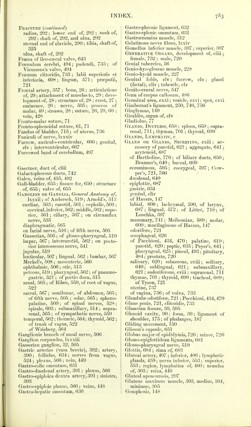 Feactuee {continued) radius, 292; lower end of, 292 ; neck of, 292 : shaft of, 292, and ulna, 292 sternal end of clavicle, 290 ; tibia, shaft of, 325 ulna, shaft of, 292 Frsena of ileo-c?ecal valve, 643 Frenulum cerebri, 494; pudendi, 733 ; of Vieussens's valve, 494 Frsenum clitoridis, 733 ; labii superioris et inferioris, 608; linguae, 571; prseputii, 721 Frontal artery, 357 ; bone, 26 ; articulations of, 29 ; attachment of muscles to, 29 ; deve- lopment of, 28 ; structure of, 28 ; crest, 27 ; eminence, 26; nerve, 505; process of malar, 49 ; sinuses, 28 ; suture, 26, 29, 60 ; vein, 428 Fronto-malar suture, 71 Fronto-sphenoidal suture, 61, 71 Fundus of bladder, 715 ; of uterus, 736 Funiculi of nerve, lxxxiv Furrow, auriculo-ventricular, 666; genital, civ ; interventricular, 667 Furrowed band of cerebellum, 497 Gaertner, duct of, elm Galactophorous dncts, 742 Galen, veins of, 435, 492 Gall-bladder, 655; fissure for, 650 ; structure of, 655; valve of, 655 Ganglion oe Ganglia, General Anatomy of, lxxxii; of Andersch, 519; Arnold's, 513 cardiac, 563; carotid, 561; cephalic, 506 ; cervical, inferior, 562; middle, 562 ; supe- rior, 561; ciliary, 507 ; on circumflex nerve, 535 diaphragmatic, 565 on facial nerve, 516 ; of fifth nerve, 505 Gasserian, 505 ; of glosso-pharyngeal, 519 impar, 567; intercarotid, 562 ; on poste- rior interosseous nerve, 541 jugular, 519 lenticular, 507 ; lingual, 562 ; lumbar, 567 Meckel's, 508 ; mesenteric, 566 ophthalmic, 506 ; otic, 513 petrous, 519 ; pharyngeal, 562 ; of pneumo- gastric, 521; of portio dura, 515 renal, 565 ; of Eibes, 559, of root of vagus, 522 sacral, 567 ; semilunar, of abdomen, 565 ; of fifth nerve, 505 ; solar, 565 ; spheno- palatine, 509; of spinal nerves, 528; spirale, 603 ; submaxillary, 514 ; supra- renal, 565 ; of sympathetic nerve, 559 temporal, 562 ; thoracic, 564; thyroid, 562 ; of trunk of vagus, 522 of Wrisberg, 564 Ganglionic branch of nasal nerve, 506 Ganglion corpuscles, lxxxiii Gasserian ganglion, 32, 505 Gastric arteries (vasa brevia), 392; artery, 390; follicles, 634; nerves from vagus, 524 ; plexus, 566 ; vein, 449 Gastro-colic omentum, 631 Gastro-duodenal artery, 391; plexus, 566 Gastro-epiploica dextra artery, 391 ; sinistra, 393 G astro-epiploic plexus, 566 ; veins, 448 Gastro-hepatic omentum, 630 Gastro-phrenic ligament, 632 Gastro-splenic omentum, 631 Gastrocnemius muscle, 312 Gelatinous nerve fibres, lxxiv Gemellus inferior muscle, 307 ; superior, 307 Geneeatlve Oegans, development of, cliii; female, 732 ; male, 720 Genial tubercles, 56 Genio-byo-glossus muscle, 228 Genio-hyoid muscle, 227 Genital folds, civ; furrow, civ; gland (foetal), cliv ; tubercle, civ Genito-crural nerve, 547 Genu of corpus callosum, 486 Germinal area, exxi; vesicle, cxvi; spot, cxvi Gimbernat's ligament, 250, 746, 756 Ginglymus, 149 Giraldes, organ of, civ Gladiolus, 77 Glands, Ductless, 658; spleen, 659 ; supra- renal, 711; thymus, 701 ; thyroid, 699 Glands, Lymphatic, c Gland oe Glands, Seceeting, cxiii; ac- cessory of parotid, 621 ; aggregate, 641 ; arytenoid, 687 of Bartholine, 770 ; of biliary ducts, 656; Brunner's, 640 ; buccal, 609 ceruminous, 595 ; coccygeal, 397; Cow- per's, 721, 766 duodenal, 640 • epiglottic, 687 gastric, 634 genital, cliv of Havers, 147 labial, 608 ; lachrymal, 590, of larynx, 687 ; lingual, 572 ; of Littre, 718; of Luschka, 397 mammary, 741; Meibomian, 589; molar, 609 ; mucilaginous of Havers, 147 odoriferre, 721 oesophageal, 626 of Pacchioni, 434, 470; palatine, 619; parotid, 620; peptic, 635 ; Peyer's, 641; pharyngeal, 625 ; pineal, 493; pituitarv, 484; prostate, 720 salivary, 620; sebaceous, cviii; solitary, 640; sublingual, 621; submaxillary, 621; sudoriferous, cviii; suprarenal, 711 thymus, 701; thyroid, 699 ; tracheal, 689 ; of Tyson, 721 uterine, 737 of vagina, 736 ; of vulva, 733 Glandulge odoriferse, 721 ; Pacchioni, 434,470 Glans penis, 721, clitoridis, 733 Glaserian fissure, 30, 595 Glenoid cavity, 90; fossa, 30 ; ligament of shoulder, 175; of phalanges, 187 Gliding movement, 150 Glisson's capsule, 651 Globus major of epididymis, 726 ; minor, 726 Glosso-epiglottidean ligaments, 681 Glossopharyngeal nerve, 519 Glottis, 684 ; rima of, 683 Gluteal artery, 407 ; inferior, 406 ; lymphatic glands, 459; nerve inferior, 553 ; superior, 553 ; region, lymphatics of, 460 ; muscles of, 303 ; veins, 446 Gluteal aponeurosis, 297 Gluteus maximus muscle, 303, medius, 304, minimus, 305 i Gomphosis, 148