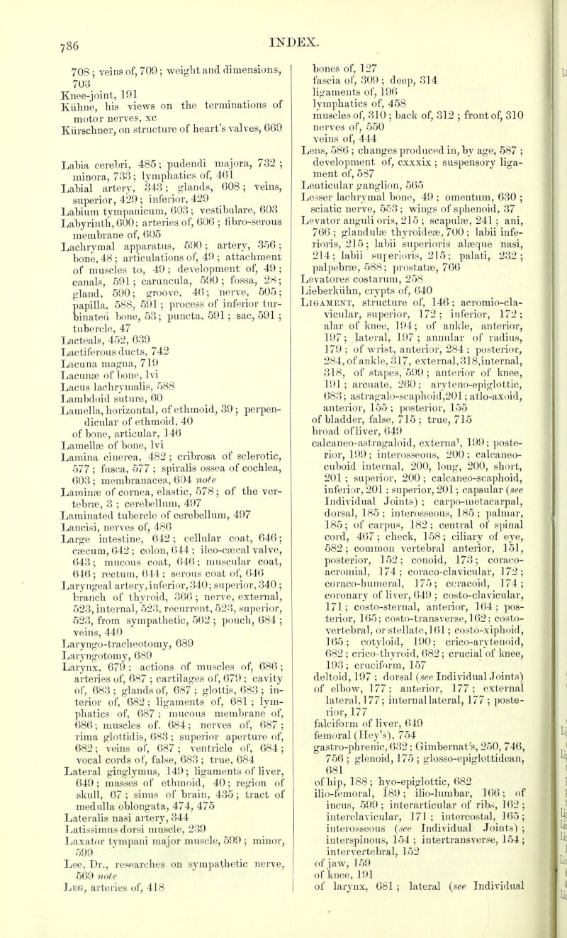708 ; veins of, 709; weight and dimensions, 703 Knee-joint, 191 Kiihne, his views on the terminations of motor nerves, xc Kiirschner, on structure of heart's valves, 669 Labia cerebri, 485; pudendi majora, 732 ; minora, 733; lymphatics of, 461 Labial artery, 343; glands, 608; veins, superior, 429 ; inferior, 429 Labium tympanicum, 603; vestibulare, 603 Labyrinth, 600; arteries of, 606 ; fibro-serous membrane of, 605 Lachrymal apparatus, 590; artery, 356; bone, 48; articulations of, 49 ; attachment of muscles to, 49 ; development of, 49 ; canals, 591; carimcula, 590; fossa, 28; gland, 590; groove, 46; nerve, 505; papilla, 588, 591; process of inferior tur- binated bone, 53; puncta, 591; sac, 591 ; tubercle, 47 Lacteals, 452, 639 Lactiferous ducts, 742 Lacuna magna, 719 Lacunas of bone, lvi Lacus lachrymalis, 588 Lambcloid suture, 60 Lamella, horizontal, of ethmoid, 39; perpen- dicular of ethmoid, 40 of bone, articular, 146 Lamellse of bone, lvi Lamina cinerea, 482 ; cribrosa of sclerotic, 577 ; fusca, 577 ; spiralis ossea of cochlea, 603 ; membranacea, 604 note Larainee of cornea, elastic, 578 ; of the ver- tebrae, 3 ; cerebellum, 497 Laminated tubercle of cerebellum, 497 Lancisi, nerves of, 486 Large intestine, 642; cellular coat, 646; caecum, 642 ; colon, 644 ; ileo-csecal valve, 643; mucous coat, 646; muscular coat, 646; rectum, 644; serous coat of, 646 Laryngeal artery, inferior, 340; superior, 340 ; branch of thyroid, 366 ; nerve, external, 523, internal, 523, recurrent, 523, superior, 523, from sympathetic, 562 ; pouch, 684 ; veins, 440 Laryngo-tracheotomy, 689 Laryngotomy, 689 Larynx, 679 ; actions of muscles of, 686 ; arteries of, 687 ; cartilages of, 679 ; cavity of, 683 ; glands of, 687 ; glottis, 683 ; in- terior of, 682 ; ligaments of, 681 ; lym- phatics of, 687; mucous membrane of, 686; muscles of. 684; nerves of, 687 : rima glottidis, 683 ; superior aperture of, 682; veins of, 687; ventricle of, 684; vocal cords of, false, 683 ; true, 684 Lateral ginglymus, 149 ; ligaments of liver, 649; masses of ethmoid, 40; region of skull, 67 ; sinus of brain, 435; tract of medulla oblongata, 474, 475 Lateralis nasi artery, 344 Latissimus dorsi muscle, 239 Laxator tympani major muscle, 599 ; minor, 599 Lee, Dr.., researches on sympathetic nerve, 569 note Leg, arteries of, 418 bones of, 127 fascia of, 309 ; deep, 314 ligaments of, 196 lymphatics of, 458 muscles of, 310 ; back of, 312 ; front of, 310 nerves of, 550 veins of, 444 Lens, 586 ; changes produced in, by age, 587 ; development of, cxxxix ; suspensory liga- ment of, 587 Lenticular ganglion, 565 Lesser lachrymal bone, 49 ; omentum, 630 ; sciatic nerve, 553 ; wings of sphenoid, 37 Levator anguli oris, 215 ; scapulas, 241 ; ani, 766; glandulas thyroidege, 700 ; labii infe- rioris, 215; labii superioris alseque nasi, 214; labii surerioris, 215; palati, 232; palpebrse, 588; prostatas, 766 Levatores costarum, 258 Lieberkiihn, crypts of, 640 Ligament, structure of, 146 ; acromio-cla- vicular, superior, 172 ; inferior, 172; alar of knee, 194; of ankle, anterior, 197; lateral, 197 ; annular of radius, 179 ; of wrist, anterior, 284 ; posterior, 284, of ankle, 317, external, 318,internal, 318, of stapes, 599 ; anterior of knee, 191; arcuate, 260 ; aryteno-epiglottic, 683; astragalo-scaphoid,201; atlo-axoid, anterior, 155 ; posterior, 155 of bladder, false, 715 ; true, 715 broad of liver, 649 calcaneo-astragaloid, externa1, 199; poste- rior, 199 ; interosseous, 200 ; calcaneo- cuboid internal, 200, long, 200, short, 201 ; superior, 200 ; calcaneo-scaphoid, inferior, 201; superior, 201; capsular {see Individual Joints) ; carpo-metacarpal, dorsal, 185 ; interosseous, 185 ; palmar, 185; of carpus, 182; central of spinal cord, 467; check, 158; ciliary of eye, 582; common vertebral anterior, 151, posterior, 152; conoid, 173; coraco- acromial, ]74; coraco-clavicular, 172; coraco-humeral, 175; ccracoid, 174; coronary of liver, 649 ; costo-clavicular, 171; costo-sternal, anterior, 164; pos- terior, 165; costo-trans verse, 162; costo- vertebral, or stellate, 161; costo-xiphoid, 165; cotyloid, 190; crico-arytenoid, 682 ; crico-thyroid, 682 ; crucial of knee, 193; cruciform, 157 deltoid, 197 ; dorsal (see Individual Joints) of elbow, 177; anterior, 177; external lateral, 177; internal lateral, 177: poste- rior, 177 falciform of liver, 649 femoral (Hey's), 754 gastro-phrenic, 632 ; Gimbernat's, 250, 746, 756 ; glenoid, 175 ; glosso-epiglottidcan, 681 of hip, 188; hyo-epiglottic, 682 ilio-femoral, 189; ilio-lumbar, 166; of incus, 599 ; interarticular of ribs, 162 ; interclavicular, 171; intercostal, ]65; interosseous (see Individual Joints) ; interspinous, 154 ; intertransverse, 154 ; intervertebral, 152 of jaw, ] 59 of'knee, 191 of larynx, 681 ; lateral (see Individual