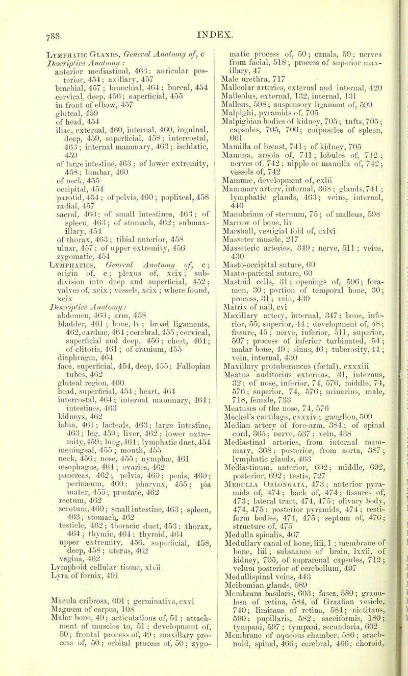 Lymphatic Glands, General Anatomy of, c Descriptive Anatomy : anterior mediastinal; 463; auricular pos- terior, 454; axillary, 457 brachial, 457 ; bronchial, 464 ; buccal, 454 cervical, deep, 456 ; superficial, 455 in front of elbow, 457 gluteal, 459 of head, 454 iliac, external, 460, internal, 460, inguinal, deep, 459, superficial, 458 ; intercostal, 463 ; internal mammary, 463 ; ischiatic, 459 of large intestine, 463 ; of lower extremity, 458; lumbar, 460 of neck, 455 occipital, 454 parotid, 454 ; of pelvis, 460 ; popliteal, 458 radial, 457 sacral, 460; of small intestines, 463; of spleen, 463; of stomach, 462; submax- illary, 454 of thorax, 463 ; tibial anterior, 458 ulnar, 457; of upper extremity, 456 zygomatic, 454 Lymphatics, General Anatomy of, c; origin of, c; plexus of, xcix; sub- division into deep and superficial, 452; valves of, xcix; vessels, xcix ; where found, xcix Descriptive Anatomy: abdomen, 460 ; arm, 458 bladder, 461 ; bone, lv; broad ligaments, 462, cardiac, 464 ; cerebral, 455 ; cervical, superficial and deep, 456 ; chest, 464; of clitoris, 461; of cranium, 455 diaphragm, 464 face, superficial, 454, deep, 455; Fallopian tubes, 462 gluteal region, 460 head, superficial, 454; heart, 464 intercostal, 464 ; internal mammary, 464 ; intestines, 463 kidneys, 462 labia, 461; lacteals, 463; large intestine, 463; leg, 459; liver, 462 ; lower extre- mity, 459; lung,464; lymphatic duct,454 meningeal, 455 ; mouth, 455 neck, 456 ; nose, 455 ; nymph.se, 461 oesophagus, 464 ; ovaries, 462 pancreas, 462 ; pelvis, 460; penis, 460; perinseum, 460; pharynx, 455; pia mater, 455; prostate, 462 rectum, 462 scrotum, 460; small intestine, 463 ; spleen, 463; stomach* 462 testicle, 462 ; thoracic duct, 453 : thorax, 464 ; thymic, 464 ; thyroid, 464 upper extremity, 456, superficial, 458, deep, 458 ; uterus, 462 vagina, 462 Lymphoid cellular tissue, xlvii Lyra of fornix, 491 Macula cribrosa, 601 ; germinativa, cxvi Magnum of carpus, 108 Malar bone, 49 ; articulations of, 51 ; attach- ment of muscles to, 51 ; development of, 50; frontal process of, 49 ; maxillary pro- cess of, 50; orbital process of, 50; zygo- matic process of, 50; canals, 50; nerves from facial, 518 ; process of superior max- illary, 47 Male urethra, 717 Malleolar arteries, external and internal, 420 Malleolus, external, 132, internal, 131 Malleus, 598 ; suspensory ligament of, 599 Malpighi, pyramids of, 705 Malpighian bodies of kidney, 705; tufts, 705; capsules, 705, 706: corpuscles of spleen, 661 Mamilla of breast, 741; of kidney, 705 Mamma, areola of, 741 ; lobules of, 742 ; nerves of. 742 ; nipple or mamilla of, 742 ; vessels of, 742 Mammae, development of, cxlii Mammary artery, internal, 368 ; glands, 741 ; lymphatic glands, 463; veins, internal, 440 Manubrium of sternum, 75 ; of malleus, 598 Marrow of bone, liv Marshall, vestigial fold of, cxlvi Masseter muscle, 217 Masseteric arteries, 349 ; nerve, 511; veins, 430 Masto-occipital suture, 60 Mas to-parietal suture, 60 Mastoid cells, 31; openings of, 596; fora- men, 30 ; portion of temporal bone, 30; process, 31; vein, 430 Matrix of nail, cvi Maxillary artery, internal, 347; bone, infe- rior, 55, superior, 44 ; development of, 48; fissure, 45 ; nerve, inferior, 511, superior, 507 ; process of inferior turbinated, 54; malar bone, 49 ; sinus, 46 ; tuberosity, 44 ; vein, internal, 430 Maxillary protuberances (foetal), cxxxiii Meatus auditorius externus, 31, interims, 32; of nose, inferior, 74, 576, middle, 74, 576; superior, 74, 576; urinarius, male, 718, female, 733 Meatuses of the nose, 74, 576 Meckel's cartilage, cxxxiv ; ganglion, 509 Median artery of fore-arm, 384; of spinal cord, 365: nerve, 537 ; vein, 438 Mediastinal arteries, from internal mam- mary, 368; posterior, from aorta, 387; lymphatic glands, 463 Mediastinum, anterior, 692; middle, 692, posterior, 692; testis, 727 Medulla Oblongata, 473 ; anterior pyra- mids of, 474; back of, 474; fissures of, 473; lateral tract, 474, 475; olivary body, 474, 475 ; posterior pyramids, 474 ; resti- form bodies, 474, 475; septum of, 476; structure of, 475 Medulla spinalis, 467 Medullary canal of bone, liii, 1 ; membrane of bone, liii; substance of brain, lxxii, of kidney, 705, of suprarenal capsules, 712 ; velum posterior of cerebellum, 497 Medullispinal veins, 443 Meibomian glands, 589 Membrana basilaris, 603; fusca, 580 ; granu- losa of retina, 584, of Graafian vesicle, 740; limitans of retina, 584; nictitans, 590; pupillaris, 582; sacciformis, 180; tympani, 597 ; tympani, secundaria, 602 Membrane of aqueous chamber, 586 ; arach- noid, spinal, 466; cerebral, 466; choroid,