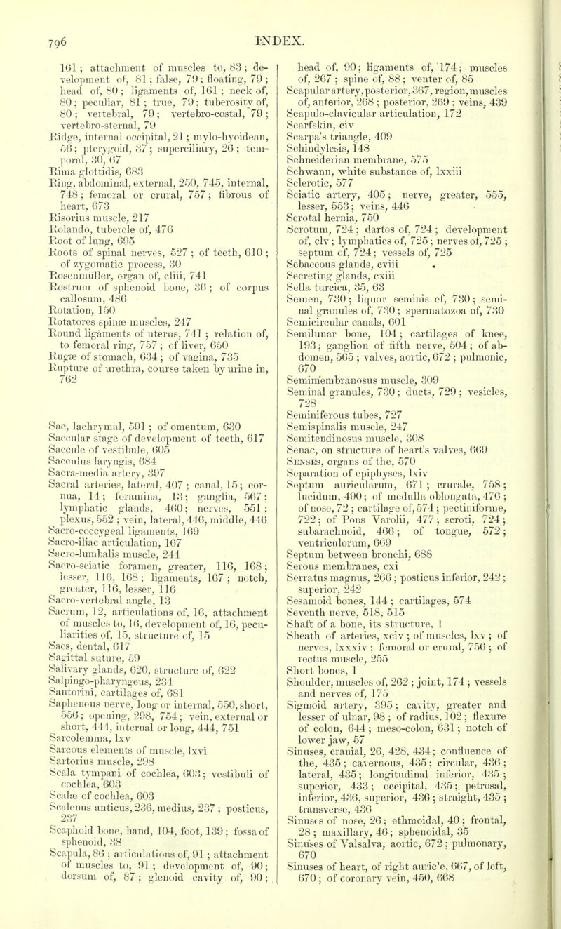 161; attachment of muscles to, 88; de- velopment of, 81 ; false, 79; floating-, 79 ; head of, 80 ; ligaments of, 161 ; neck of, 80 ; peculiar, 81 ; true, 79 ; tuberosity of, 80; veitebral, 79; vertebro-costal, 79; vertebro-sternal, 79 Ridge, internal occipital, 21; mylo-hyoidean, 56 ; pterygoid, 87 ; superciliary, 26 ; tem- poral, 30, 67 Rima glottidis, 683 Ring, abdominal, external, 250, 745, internal, 748; femoral or crural, 757; fibrous of heart, 673 Risorius muscle, 217 Rolando, tubercle of, 476 Root of lung, 695 Roots of spinal nerves, 527 ; of teeth, 610 ; of zj'gomatic process, 30 Rosenmiiller, organ of, cliii, 741 Rostrum of sphenoid bone, 86 ; of corpus callosum, 486 Rotation, 150 Rotatores spinas muscles, 247 Round ligaments of uterus, 741; relation of, to femoral ring, 757 ; of liver, 650 Rugae of stomach, 634 ; of vagina, 735 Rupture of urethra, course taken by urine in, 762 J Sac, lachrymal, 591 ; of omentum, 630 Saccular stage of development of teeth, 617 Saccule of vestibule, 605 Sacculus laryngis, 684 Sacra-media artery, 397 Sacral arteries, lateral, 407 ; canal, 15; cov- nua, 14; foramina, 13; ganglia, 567; lymphatic glands, 460; nerves, 551 ; plexus, 552 ; vein, lateral, 446, middle, 446 Sacro-coccygeal ligaments, 169 Sacro-iliac articulation, 167 Sacro-lumbalis muscle, 244 Sacro-scialic foramen, greater, 116, 168; lesser, 116, 168 ; ligaments, 167 ; notch, greater, 116, lesser, 116 Sacro-vertebral angle, 13 Sacrum, 12, articulations of, 16, attachment of muscles to, 16, development of, 16, pecu- liarities of, 15, structure of, 15 Sacs, dental, 617 Sagittal suture, 59 Salivary glands, 620, structure of, 622 Salpmgo-pharyngeus, 234 Santorini, cartilages of, 681 Saphenous nerve, long or internal, 550, short, 556 ; opening-, 298, 754; vein, external or short, 444, internal or long-, 444, 751 Sarcolemma, lxv Sarcous elements of muscle, lxvi Sartorius muscle, 298 Scala tympani of cochlea, 603; vestibuli of cochlea, 603 Scalae of cochlea, 603 Scalenus anticus, 236, medius, 237 : posticus, 237 ■ Scaphoid bone, hand, 104, foot, 139 ; fossa of sphenoid, 88 Scapula, 86 ; articulations of, 91 ; attachment of muscles to, 91 ; development of, 90; dorsum of, 87; glenoid cavity of, 90; head of, 90; ligaments of, 174; muscles of, 267 ; spine of, 88; venter of, 85 Scapular artery, posterior, 367, region, muscles of, anterior, 268 ; posterior, 269 ; veins, 439 Scapuloclavicular articulation, 172 Scarf skin, civ Scarpa's triangle, 409 Schindylesis, 148 Schneiderian membrane, 575 Schwann, white substance of, lxxiii Sclerotic, 577 Sciatic artery, 405; nerve, greater, 555, lesser, 553; veins, 446 Scrotal hernia, 750 Scrotum, 724 ; dartos of, 724 ; development of, civ ; lymphatics of, 725; nerves of, 725 ; septum of, 724; vessels of, 725 Sebaceous glands, cviii Secreting- glands, cxiii Sella turcica, 35, 63 Semen, 730 ; liquor seminis of, 730; semi- nal granules of, 730 ; spermatozoa of, 730 Semicircular canals, 601 Semilunar bone, 104; cartilages of knee, 193; gang-lion of fifth nerve, 504 ; of ab- domen, 565 ; valves, aortic, 672 ; pulmonic, 670 Semimembranosus muscle, 309 Seminal granules, 730; ducts, 729 ; vesicles, 728 Seminiferous tubes, 727 Semispinalis muscle, 247 Semitendinosus muscle, 308 Senac, on structure of heart's valves, 669 Senses, organs of the, 570 Separation of epiphyses, lxiv Septum auricularum, 671 ; crurale, 758; lucidum, 490; of medulla oblongata, 476 ; of nose, 72 ; cartilage of, 574; pectiniforme, 722; of Pons Varolii, 477 ; scroti, 724 ; subarachnoid, 466; of tongue, 572; ventriculorum, 669 Septum between bronchi, 688 Serous membranes, cxi Serratus magnus, 266 ; posticus inferior, 242 ; superior, 242 Sesamoid bones, 144 ; cartilages, 574 Seventh nerve, 518, 515 Shaft of a bone, its structure, 1 Sheath of arteries, xciv ; of muscles, lxv ; of nerves, lxxxiv ; femoral or crural, 756 ; of rectus muscle, 255 Short bones, 1 Shoulder, muscles of, 262 ; joint, 174 ; vessels and nerves of, 175 Sigmoid artery, 395; cavity, greater and lesser of ulnar, 98 ; of radius, 102 ; flexure of colon, 644 ; meso-colon, 631; notch of lower jaw, 57 Sinuses, cranial, 26, 428, 434; confluence of the, 435 ; cavernous, 435; circular, 486 ; lateral, 435; longitudinal inferior, 435 ; superior, 433; occipital, 435; petrosal, inferior, 486, superior, 486 ; straight, 435 ; transverse, 436 Sinuso of nose, 26; ethmoidal, 40; frontal, 28 ; maxillary, 46 ; sphenoidal, 35 Sinuses of Valsalva, aortic, 672 ; pulmonary, 670 Sinuses of heart, of right auric-e, 667, of left, 670 ; of coronary vein, 450, 668