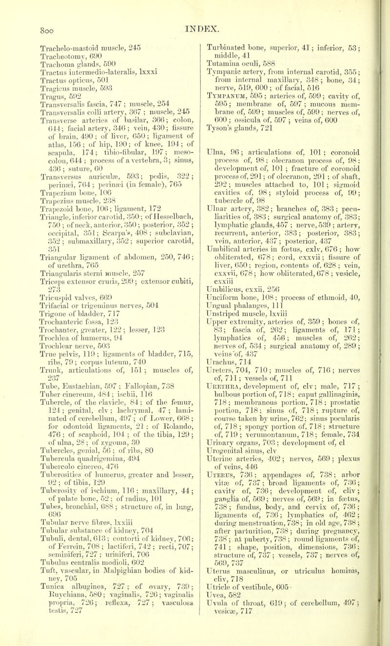 Traclielo-mastoid muscle, 245 Tracheotomy, 690 Trachoma glands, 590 Tractus intermedio-lateralis, lxxxi Tractus opticus, 501 Tragicus muscle, 593 Tragus, 592 Transversalis fascia, 747 ; muscle, 254 Trausversalis colli artery, 367 ; muscle, 245 Transverse arteries of basilar, 366; colon, 644; facial artery, 346 ; vein, 430; fissure of brain, 490 ; of liver, 650 ; ligament of atlas, 156 ; of hip, 190; of knee, 194; of scapula, 174; tibio-fibular, 197; meso- colon, 644 ; process of a vertebra, 3; sinus, 436; suture, 60 Transversus auriculse, 593; pedis, 322; perinsei, 764; perinsei (in female), 765 Trapezium bone, 106 Trapezius muscle, 238 Trapezoid bone, 106; ligament, 172 Triangle, inferior carotid, 350; of Hesselbach, 750 ; of neck, anterior, 350; posterior, 352 ; occipital, 351; Scarpa's, 408 ; subclavian, 352 : submaxillary, 352 ; superior carotid, 351' Triangular ligament of abdomen, 250, 746; of urethra, 765 Triangularis sterni muscle, 257 Triceps extensor cruris, 299 ; extensor cubiti, 273 Tricuspid valves, 669 Trifacial or trigeminus nerves, 504 Trigone of bladder, 717 Trochanteric fossa, 123 Trochanter, greater, 122 ; lesser, 123 Trochlea of humerus, 94 Trochlear nerve, 503 True pelvis, 119 ; ligaments of bladder, 715, ribs, 79 ; corpus luteum, 740 Trunk, articulations of, 151 ; muscles of, 237 Tube, Eustachian, 597 ; Fallopian, 738 Tuber cinereum, 484; iscbii, 116 Tubercle, of the clavicle, 84: of the femur, 124 ; genital, civ ; lachrymal, 47 ; lami- nated of cerebellum, 497 ; of Lower, 668 ; for odontoid ligaments, 21 ; of Rolando, 476 ; of scaphoid, 104 ; of the tibia, 129 ; of ulna, 28 ; of zygoma, 30 Tubercles, genial, 56 ; of ribs, 80 Tubercula quadrigemina, 494 Tubercolo cinereo, 476 Tuberosities of humerus, greater and lesser, 92 ; of tibia, 129 Tuberosity of ischium, 116 ; maxillary, 44; of palate bone, 52 ; of radius, 101 Tubes, bronchial, 688 ; structure of, in lung, 696 Tubular nerve fibres, lxxiii Tubular substance of kidney, 704 Tubuli, dental, 613; contorti of kidney, 706; of Ferrein, 708 ; lactiferi, 742 ; recti, 707; seminiferi, 727 ; uriniferi, 706 Tubulus centralis modioli, 602 Tuft, vascular, in Malpighian bodies of kid- ney, 705 Tunica albuginea, 727; of ovary, 739; Ruychiana, 580 ; vaginalis, 726 ; vaginalis propria, 726; rellexa, 727; vasculosa testis, 727 Turbinated bone, superior, 41 ■ inferior, 53 ; middle, 41 Tutamina oculi, 588 Tympanic artery, from internal carotid, 355 ; from internal maxillary, 348 ; bone, 34; nerve, 519, 600 ; of facial, 516 Tympanum, 595 ; arteries of, 599; cavity of, 595; membrane of, 597 ; mucous mem- brane of, 599; muscles of, 599 ; nerves of, 600 ; ossicula of, 597 ; veins of, 600 Tyson's glands, 721 Ulna, 96; articulations of, 101 ; coronoid process of, 98; olecranon process of, 98: development of, 101 ; fracture of coronoid process of, 291; of olecranon, 291; of shaft, 292; muscles attached to, 101; sisrmoid cavities of, 98; styloid process of, 99; tubercle of, 98 Ulnar artery, 382; branches of, 383 ; pecu- liarities oi', 383 ; surgical anatomy of, 383; lymphatic glands, 457 ; nerve, 539 ; artery, recurrent, anterior, 383 ; posterior, 383; vein, anterior, 437 ; posterior, 437 Umbilical arteries in foetus, cxlv, 676 ; how obliterated, 678; cord, cxxvii; fissure of liver, 650; region, contents of, 628 ; vein, cxxvii, 678; how obliterated, 678 ; vesicle, cxxiii Umbilicus, cxxii, 256 Unciform bone, 108; process of ethmoid, 40, Ungual phalanges, 111 Unstriped muscle, lxviii Upper extremity, arteries of, 359 ; bones of, 83; fascia of,. 262; ligaments of, 171; lymphatics of,. 456; muscles of, 262; nerves of, 534 ; surgical anatomy of, 289 ; veins of, 437 Urachus, 714 Ureters, 704, 710; muscles of, 716 ; nerves of, 711; vessels of, 711 Urethra, development of, civ; male, 717; bulbous portion of, 718; caput gallinaginis, 718 ; membranous portion, 718 ; prostatic portion, 718; sinus of, 718 ; rupture of, course taken by urine, 762; sinus pocularis of, 718 ; spongy portion of, 718 ; structure of, 719 ; veruinontanum, 718; female, 734 Urinary organs, 703 ; development of, cl Urogenital sinus, civ Uterine arteries, 402; nerves, 569 ; plexus of veins, 446 Uterus, 736; appendages of, 738; arbor vitse of, 737; broad ligaments of, 736; cavity of, 736; development of, cliv; ganglia of, 569; nerves of, 569 ; in foetus, 738 ; fundus, body, and cervix of, 736 ; ligaments of, 736; lymphatics of, 462; during menstruation, 738; in old age, 738 ; after parturition, 738 ; during pregnancy, 738; at puberty, 738 ; round ligaments of, 741 ; shape, position, dimensions, 736; structure of, 737; vessels, 737; nerves of, 569, 737 Uterus masculinus, or utriculus hominis, cliv, 718 Utricle of vestibule, 605 • Uvea, 582 Uvula of throat, 619; of cerebellum, 497; vesica?, 717