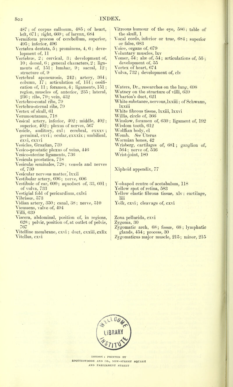 487 ; of corpus callosum, 485; of heart, left, 671; right, 669 ; of larynx, 684 Vermiform process of cerebellum, superior, 495; inferior, 496 Vertebra clentata, 5 ; prominens, 4, 6 ; deve- lopment of, 11 Vertebras, 2; cervical, 3; development of, 10 ; dorsal, 6 ; general characters, 2 ; liga- ments of, 151; lumbar, 9; sacral, 12; structure of, 9 Vertebral aponeurosis, 242; artery, 364; column, 17 ; articulation of, 151; ossifi- cation of, 11; foramen, 4 ; ligaments, 151; region, muscles of, anterior, 235 ; lateral, 236 ; ribs, 79; vein, 432 Vertebro-costal ribs, 79 Vertebrosternal ribs, 79 Vertex of skull, 61 Verumontanum, 718 Vesical artery, inferior, 402; middle, 402; superior, 402 ; plexus of nerves, 567 Vesicle, auditory, cxl; cerebral, cxxxv; germinal, cxvi; ocular, cxxxix ; umbilical, cxvi, cxxvi Vesicles, Graafian, 739 Vesico-prostatic plexus of veins, 446 Vesico-uterine ligaments, 736 Vesicula prostatica, 718 Vesiculse seminales, 728; vessels and nerves of, 730 Vesicular nervous matter, lxxii Vestibular artery, 606 ; nerve, 606 Vestibule of ear, 600; aqueduct of, 33, 601: of vulva, 733 Vestigial fold of pericardium, cxlvi Vibrissa?, 573 Vidian artery, 350; canal, 38 ; nerve, 510 Vieussens, valve of, 494 Villi, 639 Viscera, abdominal, position of, in regions, 628 ; pelvic, position of, at outlet of pelvis, 767 Vitelline membrane, cxvi; duct, cxxiii,cxlix Vitellus, cxvi Vitreous humour of the eye, 586; table of the skull, 1 i Vocal cords, inferior or true, 684; superior i or false, 683 J Voice, organs of, 679 : Voluntary muscles, lxv Vomer, 54 ; alse of, 54; articulations of, 55 : development of, 55 Vortex of heart, 674 Vulva, 732 ; development of, civ Waters, Dr., researches on the lung, 698 1 Watney on the structure of villi, 639 Wharton's duct, 621 White substance, nervous,lxxiii; of Schwann, lxxiii White fibrous tissue, lxxiii, lxxvi Willis, circle of, 366 Winslow, foramen of, 630 ; ligament of, 192 i Wisdom tooth, 612 Wolffian body, cl Womb. See Uterus Wormian bones, 42 Wrisberg, cartilages of, 681; ganglion of, 564; nerve of, 536 Wrist-joint, 180 Xiphoid appendix, 77 Y-sbaped centre of acetabulum, 118 Yellow spot of retina, 583 Yellow elastic fibrous tissue, xlv: cartilage, Iiii Yolk, cxvi; cleavage of, cxvi Zona pellucida, cxvi Zygoma, 30 Zygomatic arch, 68; fossae, 68 ; lymphatic glands, 454; process, 30 Zygomaticus major muscle, 215 ; minor, 215 LONDON : PRINTED BY SPOTTISWOODE AND CO., NEW-STREET SQUARE! AND PARLIAMENT STREET