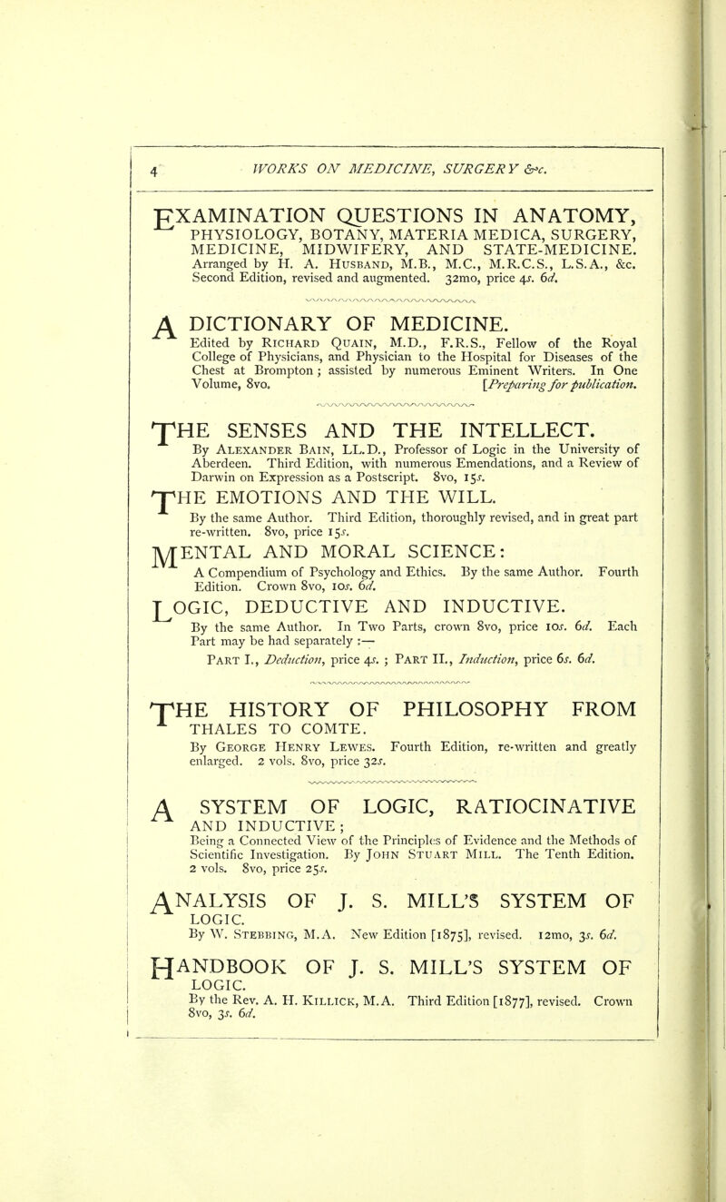 EXAMINATION QUESTIONS IN ANATOMY, PHYSIOLOGY, BOTANY, MATERIA MEDICA, SURGERY, MEDICINE, MIDWIFERY, AND STATE-MEDICINE. Arranged by H. A. Husband, M.B., M.C., M.R.C.S., L.S.A., &c. Second Edition, revised and augmented. 32mo, price 4^. 6d. DICTIONARY OF MEDICINE. Edited by Richard Quain, M.D., F.R.S., Fellow of the Royal College of Physicians, and Physician to the Hospital for Diseases of the Chest at Brompton ; assisted by numerous Eminent Writers. In One Volume, 8vo. [Preparing for publication. THE T SENSES AND THE INTELLECT. By Alexander Bain, LL.D., Professor of Logic in the University of Aberdeen. Third Edition, with numerous Emendations, and a Review of Darwin on Expression as a Postscript. 8vo, i$s. HE EMOTIONS AND THE WILL. By the same Author. Third Edition, thoroughly revised, and in great part re-written. 8vo, price 15J. RENTAL AND MORAL SCIENCE: A Compendium of Psychology and Ethics. By the same Author. Fourth Edition. Crown 8vo, iar. 6d. LOGIC, DEDUCTIVE AND INDUCTIVE. By the same Author. In Two Parts, crown 8vo, price I or. 6d. Each Part may be had separately :— Part I., Deduction, price 4s. ; Part II., Induction^ price 6s. 6d. THE HISTORY OF PHILOSOPHY FROM A THALES TO COMTE. By George Henry Lewes. Fourth Edition, re-written and greatly enlarged. 2 vols. 8vo, price 32s. A SYSTEM OF LOGIC, RATIOCINATIVE AND INDUCTIVE; Being a Connected View of the Principles of Evidence and the Methods of Scientific Investigation. By John Stuart Mill. The Tenth Edition. 2 vols. 8vo, price 2$s. ANALYSIS OF J. S. MILL'S SYSTEM OF LOGIC. By W. Stebbing, M.A. New Edition [1875], revised. i2tno, 35-. 6d. HANDBOOK OF J. S. MILL'S SYSTEM OF LOGIC. By the Rev. A. H. Killick, M.A. Third Edition [1877], revised. Crown 8vo, 3J. 6d.
