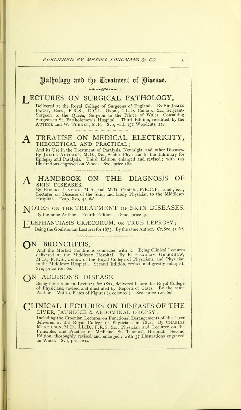 J^ECTURES ON SURGICAL PATHOLOGY, Delivered at the Royal College of Surgeons of England. By Sir James Paget, Bart, F.R.S., D.C.L. Oxon., LL.D. Cantab., &c., Serjeant- Surgeon to the Queen, Surgeon to the Prince of Wales, Consulting Surgeon to St. Bartholomew's Hospital. Third Edition, re-edited by the Author and W. Turner, M.B. 8vo, with 131 Woodcuts, 21s. TREATISE ON MEDICAL ELECTRICITY, THEORETICAL AND PRACTICAL ; And its Use in the Treatment of Paralysis, Neuralgia, and other Diseases. By Julius Althaus, M.D., &c, Senior Physician to the Infirmary for Epilepsy and Paralysis. Third Edition, enlarged and revised ; with 147 Illustrations engraved on Wood. 8vo, price iSs. HANDBOOK ON THE DIAGNOSIS OF SKIN DISEASES. By Robert Liveing, M.A. and M.D. Cantab., F.R.C.P. Loud., &c, Lecturer on Diseases of the Skin, and lately Physician to the Middlesex Hospital. Fcap. 8vo, 4s. 6d. ]\TOTES on the TREATMENT of SKIN DISEASES. By the same Author. Fourth Edition. i8mo, price 3s. J7LEPHANTIASIS GR^ECORUM, or TRUE LEPROSY; Being the Goulstonian Lectures for 1873. By the same Author. Cr. 8vo, 4s. 6d. QN BRONCHITIS, And the Morbid Conditions connected with it. Being Clinical Lectures delivered at the Middlesex Hospital. By E. Headlam Greenhow, \ M.D., F.R.S., Fellow of the Royal College of Physicians, and Physician to the Middlesex Hospital. Second Edition, revised and greatly enlarged. 8vo, price 10s. 6d. QN ADDISON'S DISEASE, Being the Croonian Lectures for 1875, delivered before the Royal College of Physicians, revised and illustrated hy Reports of Cases. By the same Author. With 5 Plates of Figures (3 coloured). 8vo, price 12s. 6d. CLINICAL LECTURES ON DISEASES OF THE LIVER, JAUNDICE & ABDOMINAL DROPSY; Including the Croonian Lectures on Functional Derangements of the Liver delivered at the Royal College of Physicians in 1874. By Charles Murchison, M.D., LL.D., F.R.S. &c.; Physician and Lecturer on the Principles and Practice of Medicine, St. Thomas's Hospital. Second Edition, thoroughly revised and enlarged ; with 37 Illustrations engraved on Wood. 8vo, price 2ls.