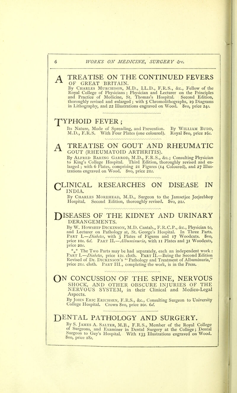 TREATISE ON THE CONTINUED FEVERS OF GREAT BRITAIN. By Charles Murchison, M.D., LL.D., F.R.S., &c, Fellow of the Royal College of Physicians ; Physician and Lecturer on the Principles and Practice of Medicine, St. Thomas's Hospital. Second Edition, thoroughly revised and enlarged ; with 5 Chromolithographs, 19 Diagrams in Lithography, and 22 Illustrations engraved on Wood. 8vo, price 24s. ^YPHOID FEVER; Its Nature, Mode of Spreading, and Prevention. By William BuDD, M.D., F.R.S. With Four Plates (one coloured). Royal 8vo, price 16s. A TREATISE ON GOUT AND RHEUMATIC ^ GOUT (RHEUMATOID ARTHRITIS). By Alfred Baring Garrod, M.D., F.R.S., &c.j Consulting Physician to King's College Hospital. Third Edition, thoroughly revised and en- larged ; with 6 Plates, comprising 21 Figures (14 Coloured), and 27 Illus- trations engraved on Wood. 8vo, price 21s. pLINICAL RESEARCHES ON DISEASE IN ^ INDIA. By Charles Morehead, M.D., Surgeon to the Jamsetjee Jeejeebhoy Hospital. Second Edition, thoroughly revised. 8vo, 21s. DISEASES OF THE KIDNEY AND URINARY DERANGEMENTS. By W. Howship Dickinson, M.D. Cantab., F.R.C.P., &c, Physician to, and Lecturer on Pathology at, St. George's Hospital. In Three Parts. Part I.—Diabetes, with 3 Plates of Figures and 17 Woodcuts. 8vo, price lay. 6d. Part Y\.—Alhiminuria, with 11 Plates and 31 Woodcuts, price 20s. *** The Two Parts may be had separately, each an independent work : Part I.—Diabetes, price 12s. cloth. Part II.—Being the Second Edition Revised of Dr. Dickinson's  Pathology and Treatment of Albuminuria, price 21s. cloth. Part III., completing the work, is in the Press. QN CONCUSSION OF THE SPINE, NERVOUS SHOCK, AND OTHER OBSCURE INJURIES OF THE NERVOUS SYSTEM, in their Clinical and Medico-Legal Aspects. By John Eric Erichsen, F.R.S., &c, Consulting Surgeon to University College Hospital. Crown 8vo, price 10s. 6d. DENTAL PATHOLOGY AND SURGERY. By S. James A. Salter, M.B., F.R.S., Member of the Royal College of Surgeons, and Examiner in Dental Surgery at the College; Dental Surgeon to Guy's Hospital. With 133 Illustrations engraved on Wood. 8vo, price i8j.