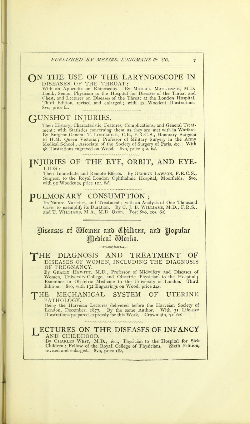 QN THE USE OF THE LARYNGOSCOPE IN DISEASES OF THE THROAT; With an Appendix on Rhinoscopy. By Morell Mackenzie, M.D. Lond., Senior Physician to the Hospital for Diseases of the Throat and Chest, and Lecturer on Diseases of the Throat at the London Hospital. Third Edition, revised and enlarged; with 47 Woodcut Illustrations. 8vo, price 6s. ' QUNSHOT INJURIES. Their History, Characteristic Features, Complications, and General Treat- ment ; with Statistics concerning them as they are met with in Warfare. By Surgeon-General T. Longmore, C.B., F.R.C.S., Honorary Surgeon to H.M. Queen Victoria; Professor of Military Surgery in the Army Medical School; Associate of the Society of Surgery of Paris, &c. With 58 Illustrations engraved on Wood. 8vo, price 31s. 6d. INJURIES OF THE EYE, ORBIT, AND EYE- LIDS; Their Immediate and Remote Effects. By George Lawson, F.R.C.S., Surgeon to the Royal London Ophthalmic Hospital, Moorfields. 8vo, with 92 Woodcuts, price 12s. 6d. PULMONARY CONSUMPTION; Its Nature, Varieties, and Treatment ; with an Analysis of One Thousand Cases to exemplify its Duration. By C. J. B. Williams, M.D., F.R.S., andT. Williams, M.A., M.D. Oxon. Post 8vo, 10s. 6d. T ffiefel Marks. HE DIAGNOSIS AND TREATMENT OF DISEASES OF WOMEN, INCLUDING THE DIAGNOSIS OF PREGNANCY. By Graily Hewitt, M.D., Professor of Midwifery and Diseases of Women, University College, and Obstetric Physician to the Hospital; Examiner in Obstetric Medicine to the University of London. Third Edition. 8vo, with 132 Engravings on Wood, price 24s. HE MECHANICAL SYSTEM OF UTERINE PATHOLOGY. Being the Harveian Lectures delivered before the Harveian Society of London, December, 1877. By the same Author. With 31 Life-size Illustrations prepared expressly for this Work. Crown 4to, Js. 6d. T ECTURES ON THE DISEASES OF INFANCY ^ AND CHILDHOOD. By Charles West, M.D., &c, Physician to the Hospital for Sick Children ; Fellow of the Royal College of Physicians. Sixth Edition, revised and enlarged. 8vo, price i8j.