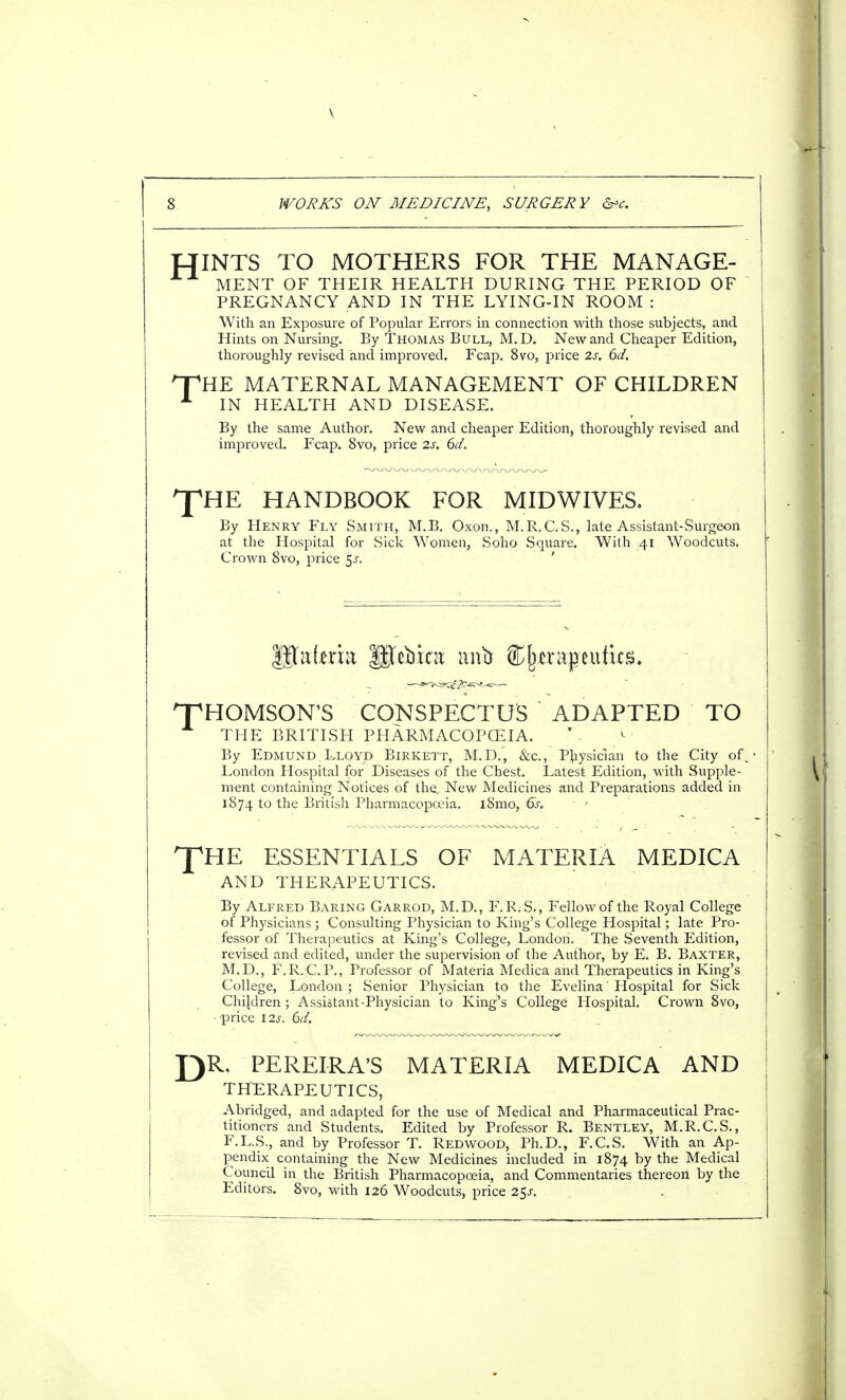 INTS TO MOTHERS FOR THE MANAGE- MENT OF THEIR HEALTH DURING THE PERIOD OF PREGNANCY AND IN THE LYING-IN ROOM : With an Exposure of Popular Errors in connection with those subjects, and Hints on Nursing. By Thomas Bull, M.D. New and Cheaper Edition, thoroughly revised and improved. Fcap. 8vo, price 2s. 6d. 'HE MATERNAL MANAGEMENT OF CHILDREN IN HEALTH AND DISEASE. By the same Author. New and cheaper Edition, thoroughly revised and improved. Fcap. 8vo, price 2s. 6d. I^HE HANDBOOK FOR MIDWIVES. By Henry Fly Smith, M.B. Oxon., M.R.C.S., late Assistant-Surgeon at the Hospital for Sick Women, Soho Square. With 41 Woodcuts. Crown 8vo, price $s. listeria f$febic8 anb ^{uraptutics. HOMSON'S CONSPECTUS ADAPTED TO THE BRITISH PHARMACOPOEIA. By Edmund.Lloyd Birkett, M.D., &c, Physician to the City of\ London Hospital for Diseases of the Chest. Latest Edition, with Supple- ment containing Notices of the. New Medicines and Preparations added in 1874 to the British Pharmacopoeia. i8mo, 6s. - > ^fHE ESSENTIALS OF MATERIA MEDICA AND THERAPEUTICS. By Alfred Baring Garrod, M.D., F.R;S., Fellow of the Royal College of Physicians ; Consulting Physician to King's College Hospital; late Pro- fessor of Therapeutics at King's College, London. The Seventh Edition, revised and edited, under the supervision of the Author, by E. B. Baxter, M.D., F.R.C.P., Professor of Materia Medica and Therapeutics in King's College, London ; Senior Physician to the Evelina' Hospital for Sick Children ; Assistant-Physician to King's College Hospital. Crown 8vo, - price \2s. 6d. J)R. PERELRA'S MATERIA MEDICA AND THERAPEUTICS, Abridged, and adapted for the use of Medical and Pharmaceutical Prac- titioners and Students. Edited by Professor R. Bentley, M.R.C.S., F.L.S., and by Professor T. Redwood, Ph.D., F.C.S. With an Ap- pendix containing the New Medicines included in 1874 by the Medical Council in the British Pharmacopoeia, and Commentaries thereon by the Editors. 8vo, with 126 Woodcuts, price 2$s.