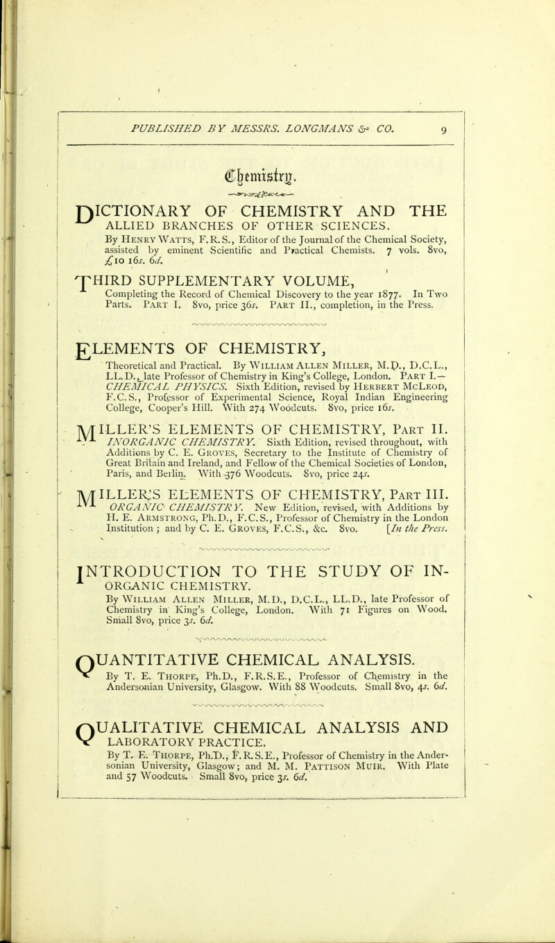 F)ICTIONARY OF CHEMISTRY AND THE ALLIED BRANCHES OF OTHER SCIENCES. By Henry Watts, F.R.S., Editor of the Journal of the Chemical Society, assisted by eminent Scientific and Practical Chemists. 7 vols. 8vo, £10 16s. 6d. THIRD SUPPLEMENTARY VOLUME, Completing the Record of Chemical Discovery to the year 1877. In Two Parts. Part I. 8vo, price Part II., completion, in the Press, gLEMENTS OF CHEMISTRY, Theoretical and Practical. By William Allen Miller, M.D., D.C.L., LL.D.^late Professor of Chemistry in King's College, London. Part I.— CHEMICAL PHYSICS. Sixth Edition, revised by Herbert McLeod, F.C.S., Professor of Experimental Science, Royal Indian Engineering College, Cooper's Hill. With 274 Woodcuts. 8vo, price 16s. IVrlLLER'S ELEMENTS OF CHEMISTRY, Part II. i.VX INORGANIC CHEMISTRY. Sixth Edition, revised throughout, with Additions by C. E. Groves, Secretary to the Institute of Chemistry of Great Britain and Ireland, and Fellow of the Chemical Societies of London, Paris, and Berlin. With^376 Woodcuts. 8vo, price 24s. TV/TlLLER^S ELEMENTS OF CHEMISTRY, Part III. iVA ORGANIC CHEMISTRY. New Edition, revised, %ith Additions by H. E. Armstrong, Ph.D., F.C.S., Professor of Chemistry in the London Institution ; and by C. E. Groves, F.C.S., &c. 8vo. [In the Press. INTRODUCTION TO THE STUDY OF IN- A ORGANIC CHEMISTRY. By William Allen Miller, M.D., D.C.L., LL.D., late Professor of Chemistry in' King's College, London. With 71 Figures on Wood. Small 8vo, price 3s. 61. QUANTITATIVE CHEMICAL ANALYSIS. By T. E. Thorpe, Ph.D., F.R.S.E., Professor of Chemistry in the Andersonian University, Glasgow. With 88 Woodcuts. Small 8vo, 4s. 6d. QUALITATIVE CHEMICAL ANALYSIS AND LABORATORY PRACTICE. By T. E. Thorpe, Ph.D., f\R.S.E., Professor of Chemistry in the Ander- sonian University, Glasgow; and M. M. PattisoN MulR. With Plate and 57 Woodcuts. Small 8vo, price 3s. 6d.'