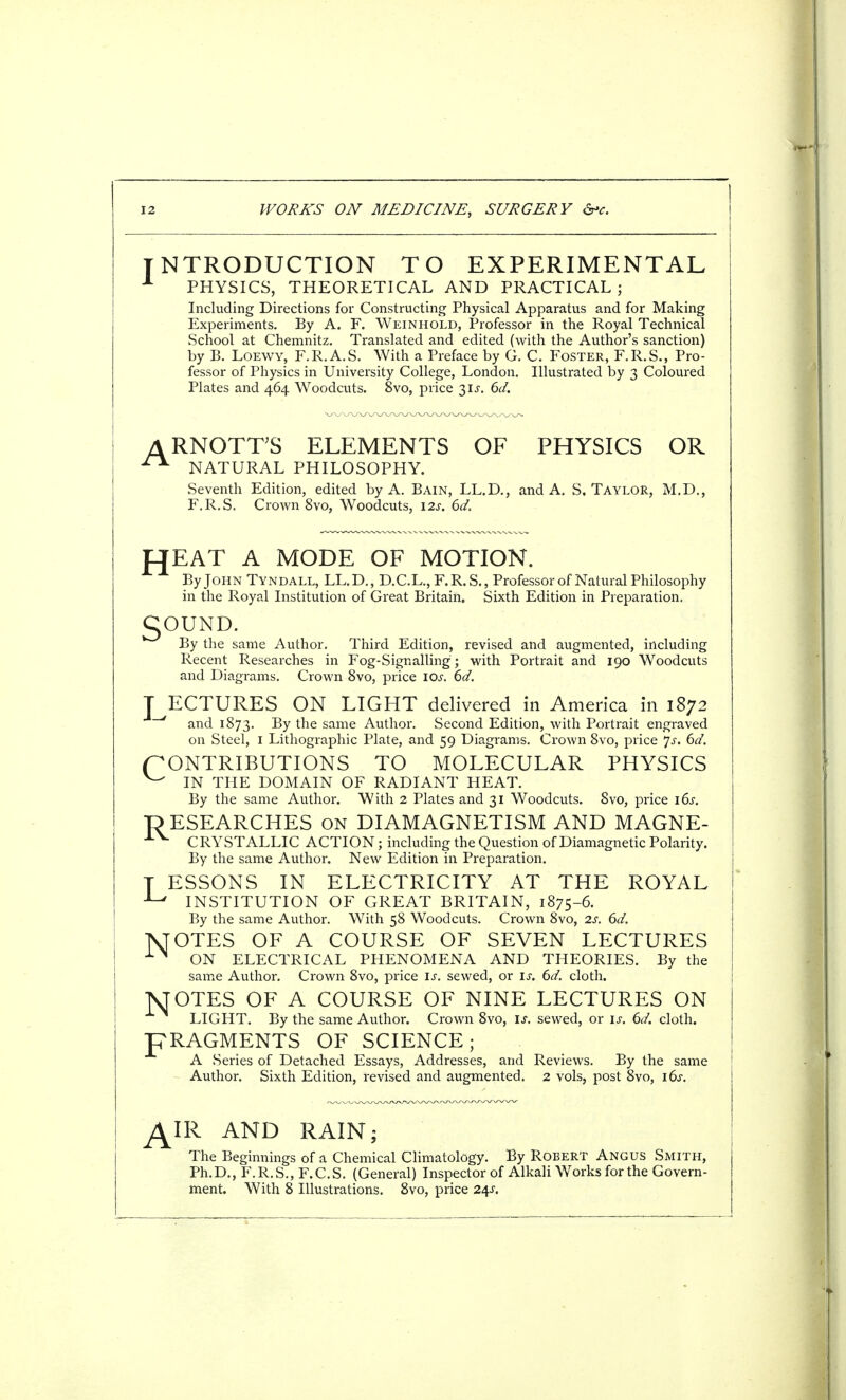 NTRODUCTION TO EXPERIMENTAL PHYSICS, THEORETICAL AND PRACTICAL; Including Directions for Constructing Physical Apparatus and for Making Experiments. By A. F. Weinhold, Professor in the Royal Technical School at Chemnitz. Translated and edited (with the Author's sanction) by B. Loewy, F.R.A.S. With a Preface by G. C. Foster, F.R.S., Pro- fessor of Physics in University College, London. Illustrated by 3 Coloured Plates and 464 Woodcuts. 8vo, price 31^. 6d. ARNOTTS ELEMENTS OF PHYSICS OR NATURAL PHILOSOPHY. Seventh Edition, edited by A. Bain, LL.D., and A. S.Taylor, M.D., F.R.S. Crown 8vo, Woodcuts, 12s. 6d. fJEAT A MODE OF MOTION. By John Tyndall, LL.D., D.C.L.,F.R.S., Professor of Natural Philosophy in the Royal Institution of Great Britain. Sixth Edition in Preparation. gOUND. By the same Author. Third Edition, revised and augmented, including Recent Researches in Fog-Signalling ; with Portrait and 190 Woodcuts and Diagrams. Crown 8vo, price I or. 6d. T ECTURES ON LIGHT delivered in America in 1872 and 1873. By tne same Author. Second Edition, with Portrait engraved on Steel, I Lithographic Plate, and 59 Diagrams. Crown 8vo, price Js. 6d. CONTRIBUTIONS TO MOLECULAR PHYSICS ^ IN THE DOMAIN OF RADIANT HEAT. By the same Author. With 2 Plates and 31 Woodcuts. 8vo, price 16s. ■RESEARCHES on DIAMAGNETISM AND MAGNE- ±V CRYSTALLIC ACTION; including the Question of Diamagnetic Polarity. By the same Author. New Edition in Preparation. T ESSONS IN ELECTRICITY AT THE ROYAL ■L# INSTITUTION OF GREAT BRITAIN, 1875-6. By the same Author. With 58 Woodcuts. Crown 8vo, 2s. 6d. TVTOTES OF A COURSE OF SEVEN LECTURES 1N ON ELECTRICAL PHENOMENA AND THEORIES. By the same Author. Crown 8vo, price is. sewed, or is. 6d. cloth. NJOTES OF A COURSE OF NINE LECTURES ON LIGHT. By the same Author. Crown 8vo, is. sewed, or is. 6d. cloth. FRAGMENTS OF SCIENCE; A Series of Detached Essays, Addresses, and Reviews. By the same Author. Sixth Edition, revised and augmented. 2 vols, post 8vo, 16s. AIR AND RAIN The Beginnings of a Chemical Climatology. By Robert Angus Smith, Ph.D., F.R.S., F.C.S. (General) Inspector of Alkali Works for the Govern- ment. With 8 Illustrations. 8vo, price 24J.