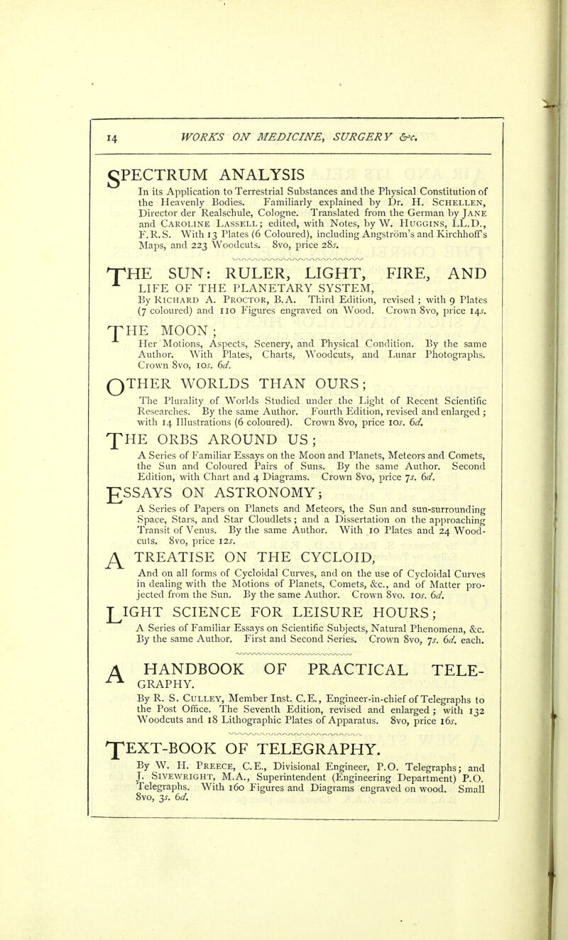 gPECTRUM ANALYSIS In its Application to Terrestrial Substances and the Physical Constitution of the Heavenly Bodies. Familiarly explained by Dr. H. Schellen, Director der Realschule, Cologne. Translated from the German by Jane and Caroline Lassell; edited, with Notes, by W. Huggins, LL.D., F.R.S. With 13 Plates (6 Coloured), including Angstrom's and Kirchhoffs Maps, and 223 Woodcuts. 8vo, price 28j. T THE SUN: RULER, LIGHT, FIRE, AND LIFE OF THE PLANETARY SYSTEM, By Richard A. Proctor, B.A. Third Edition, revised; with 9 Plates (7 coloured) and no Figures engraved on Wood. Crown 8vo, price 14*?. HE MOON; Her Motions, Aspects, Scenery, and Physical Condition. By the same Author. With Plates, Charts, Woodcuts, and Lunar Photographs. Crown 8vo, 10s. 6d. QTHER WORLDS THAN OURS; The Plurality of Worlds Studied under the Light of Recent Scientific Researches. By the same Author. Fourth Edition, revised and enlarged ; with 14 Illustrations (6 coloured). Crown 8vo, price iar. 6d. ORBS AROUND US; A Series of Familiar Essays on the Moon and Planets, Meteors and Comets, the Sun and Coloured Pairs of Suns. By the same Author. Second Edition, with Chart and 4 Diagrams. Crown 8vo, price Js. 6d. J7SSAYS ON ASTRONOMY; A Series of Papers on Planets and Meteors, the Sun and sun-surrounding Space, Stars, and Star Cloudlets ; and a Dissertation on the approaching Transit of Venus. By the same Author. With 10 Plates and 24 Wood- cuts. 8vo, price 12s. JS^ TREATISE ON THE CYCLOID, And on all forms of Cycloidal Curves, and on the use of Cycloidal Curves in dealing with the Motions of Planets, Comets, &c, and of Matter pro- jected from the Sun. By the same Author. Crown 8vo. ioj-. 6d. LIGHT SCIENCE FOR LEISURE HOURS; A Series of Familiar Essays on Scientific Subjects, Natural Phenomena, &c. By the same Author. First and Second Series. Crown 8vo, 'js. 6d. each. A HANDBOOK OF PRACTICAL TELE- ^ GRAPHY. By R. S. Culley, Member Inst. C.E., Engineer-in-chief of Telegraphs to the Post Office. The Seventh Edition, revised and enlarged ; with 132 Woodcuts and 18 Lithographic Plates of Apparatus. 8vo, price 16s. ^pEXT-BOOK OF TELEGRAPHY. By W. H. Preece, C.E., Divisional Engineer, P.O. Telegraphs; and J. Sivewright, M.A., Superintendent (Engineering Department) P.O. Telegraphs. With 160 Figures and Diagrams engraved on wood. Small 8vo, 3s. 6d.