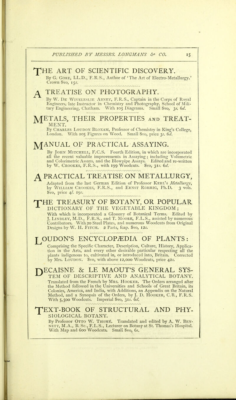 T A HE ART OF SCIENTIFIC DISCOVERY. By G. Gore, LL.D., F.R.S., Author of 'The Art of Electro-Metallurgy.' Crown 8vo, 15J. TREATISE ON PHOTOGRAPHY. By W. De Wiveleslie Abney, F.R.S., Captain in the Corps of Royal Engineers, late Instructor in Chemistry and Photography, School of Mili- tary Engineering, Chatham. With 105 Diagrams. Small 8vo, 3s. 6d. A/TETALS, THEIR PROPERTIES and TREAT- MENT. By Charles Loudon Bloxam, Professor of Chemistry in King's College, London. With 105 Figures on Wood. Small 8vo, price y. 6d. jyfANUAL OF PRACTICAL ASSAYING. By John Mitchell, F.C.S. Fourth Edition, in which are incorporated all the recent valuable improvements in Assaying; including Volumetric and Colorimetric Assays, and the Blowpipe Assays. Edited and re-written by W. Crookes, F.R.S., with 199 Woodcuts. 8vo, 31J. 6d. A practical treatise on metallurgy, Adapted from the last German Edition of Professor Kerl's Metallurgy, by William Crookes, F.R.S., and Ernst Rohrig, Ph.D. 3 vols. 8vo, price 4/. 19^. HTHE TREASURY OF BOTANY, OR POPULAR A DICTIONARY OF THE VEGETABLE KINGDOM; With which is incorporated a Glossary of Botanical Terms. Edited by J. Lindley, M.D., F.R.S., and T. Moore, F.L.S., assisted by numerous Contributors. With 20 Steel Plates, and numerous Woodcuts from Original Designs by W. H. Fitch. 2 Parts, fcap. 8vo, 12s. LOUDON'S ENCYCLOPEDIA OF PLANTS: Comprising the Specific Character, Description, Culture, History, Applica- tion in the Arts, and every other desirable particular respecting all the plants indigenous to, cultivated in, or introduced into, Britain. Corrected by Mrs. Loudon. 8vo, with above 12,000 Woodcuts, price 42J-. HECAISNE & LE MAOUT'S GENERAL SYS- *7 TEM OF DESCRIPTIVE AND ANALYTICAL BOTANY. Translated from the French by Mrs. Hooker. The Orders arranged after the Method followed in the Universities and Schools of Great Britain, its Colonies, America, and India, with Additions, an Appendix on the Natural Method, and a Synopsis of the Orders, by J. D. Hooker, C.B., F.R.S. With 5,500 Woodcuts. Imperial 8vo, 31J. 6d. HpEXT-BOOK OF STRUCTURAL AND PHY- SIOLOGICAL BOTANY. By Professor Otto W. Thome. Translated and edited by A. W. Ben- nett, M.A., B. Sc., F.L.S., Lecturer on Botany at St. Thomas's Hospital. With Map and 600 Woodcuts. Small 8vo, 6s.
