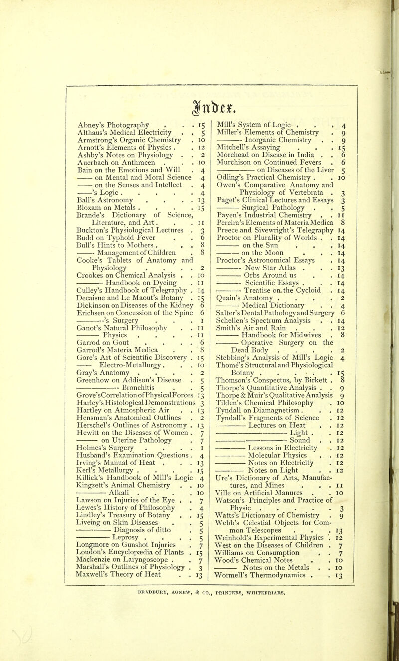 fitter. Abney's Photography . . . 15 Althaus's Medical Electricity . . 5 Armstrong's Organic Chemistry . 10 Arnott's Elements of Physics . .12 Ashby's Notes on Physiology . . 2 Auerbach on Anthracen . . 10 Bain on the Emotions and Will . 4 on Mental and Moral Science 4 on the Senses and Intellect . 4 's Logic ..... 4 Ball's Astronomy . . . . 13 Bloxam on Metals . . . .15 Brande's Dictionary of Science, Literature, and Art. . .11 Buckton's Physiological Lectures . 3 Budd on Typhoid Fever . . 6 Bull's Hints to Mothers . . . 8 Management of Children . 8 Cooke's Tablets of Anatomy and Physiology . . . . 2 Crookes on Chemical Analysis . . 10 Handbook on Dyeing . 11 Culley's Handbook of Telegraphy . 14 Decaisne and Le Maout's Botany . 15 Dickinson on Diseases of the Kidney 6 Erichsen on Concussion of the Spine 6 's Surgery . . .1 Ganot's Natural Philosophy . .11 Physics . . . .II Garrod on Gout . . . . 6 Garrod's Materia Medica . . 8 Gore's Art of Scientific Discovery . 15 Electro-Metallurgy. . . 10 Gray's Anatomy ... .2 Greenhow on Addison's Disease . 5 Bronchitis . . 5 Grove'sCorrelationofPhysicalForces 13 Harley's Histological Demonstrations 3 Hartley on Atmospheric Air . .13 Hensman's Anatomical Outlines . 2 Herschel's Outlines of Astronomy . 13 Hewitt on the Diseases of Women . 7 ■ on Uterine Pathology . 7 Holmes's Surgery . . . . 1 Husband's Examination Questions . 4 Irving's Manual of Heat . . . 13 Kerl's Metallurgy . . . .15 Killick's Handbook of Mill's Logic 4 Kingzett's Animal Chemistry . .10 Alkali . . . .10 Lawson on Injuries of the Eye . . 7 Lewes's History of Philosophy . 4 Lindley's Treasury of Botany . .15 Liveing on Skin Diseases . . 5 Diagnosis of ditto . 5 Leprosy . . . . 5 Longmore on Gunshot Injuries . 7 Loudon's Encyclopedia of Plants . 15 Mackenzie on Laryngoscope . . 7 Marshall's Outlines of Physiology . 3 Maxwell's Theory of Heat . ,13 Mill's System of Logic . . .4 Miller's Elements of Chemistry . 9 Inorganic Chemistry . . 9 Mitchell's Assaying . . .15 Morehead on Disease in India . . 6 Murchison on Continued Fevers . 6 ■ on Diseases of the Liver 5 Odling's Practical Chemistry . . 10 Owen's Comparative Anatomy and Physiology of Vertebrata . 3 Paget's Clinical Lectures and Essays 3 Surgical Pathology . . 5 Payen's Industrial Chemistry . .II Pereira's Elements of Materia Medica 8 Preece and Sivewright's Telegraphy 14 Proctor on Plurality of Worlds . .14 on the Sun . . .14 on the Moon . . . 14 Proctor's Astronomical Essays . 14 — New Star Atlas . . . 13 Orbs Around us . .14 Scientific Essays . . 14 Treatise on, the Cycloid . 14 Quain's Anatomy .... 2 Medical Dictionary . . 4 Salter's Dental Pathology and Surgery 6 Schellen's Spectrum Analysis . .14 Smith's Air and Rain . . .12 Handbook for Midwives . 8 Operative Surgery on the Dead Body . ... 2 Stebbing's Analysis of Mill's Logic 4 Thome's Structural and Physiological Botany . . . . .15 Thomson's Conspectus, by Birkett . 8 Thorpe's Quantitative Analysis . . 9 Thorpe & Muir's Qualitative Analysis 9 Tilden's Chemical Philosophy . 10 Tyndall on Diamagnetism . . . 12 Tyndall's Fragments of Science . 12 Lectures on Heat . .12 Light . .12 Sound . .12 ■— Lessons in Electricity . 12 Molecular Physics . .12 Notes on Electricity . 12 Notes on Light . .12 Ure's Dictionary of Arts, Manufac- tures, and Mines . ..II Ville on Artificial Manures . .10 Watson's Principles and Practice of Physic . . . 3 Watts's Dictionary of Chemistry . 9 Webb's Celestial Objects for Com- mon Telescopes . . .13 Weinhold's Experimental Physics '. 12 West on the Diseases of Children . 7 Williams on Consumption . . 7 Wood's Chemical Notes . . 10 Notes on the Metals . .10 Wormell's Thermodynamics . .13 BRADBURY, AGNEW, & CO., PRINTERS, WHITEFRIARS.