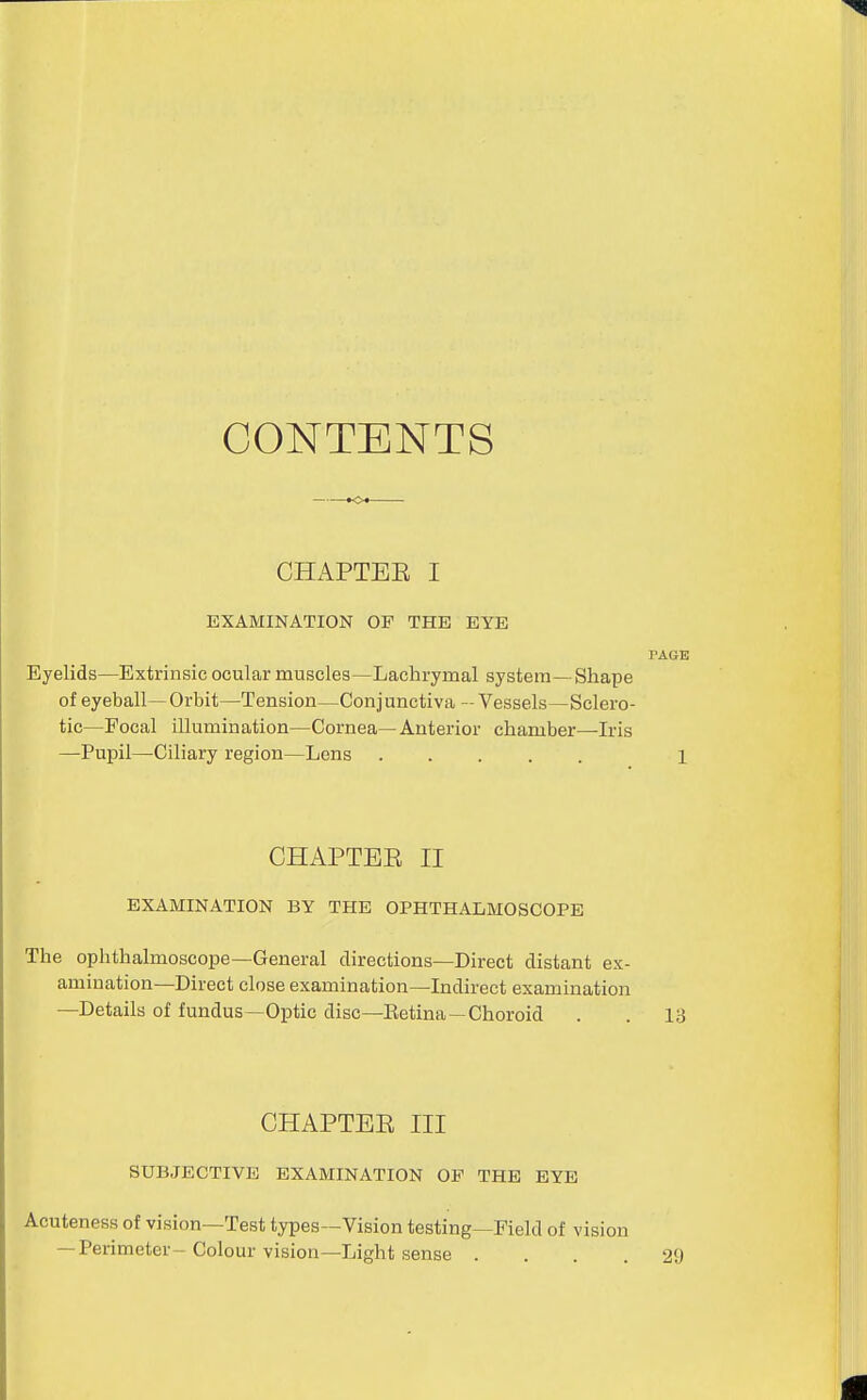 CONTENTS CHx\PTEE I EXAMINATION OF THE EYE PAGE Eyelids—Extrinsic ocular muscles—Lachrymal system—Shape of eyeball— Orbit—Tension—Conj unctiva - Vessels—Sclero- tic—Focal illumination—Cornea—Antei'ior chamber—Iris —Pupil—Ciliary region—Lens 1 CHAPTEE II EXAMINATION BY THE OPHTHALMOSCOPE The ophthalmoscope—General directions—Direct distant ex- amination—Direct close examination—Indirect examination —Details of fundus—Optic disc—Eetina—Choroid . . 13 CHAPTEE III SUBJECTIVE EXAMINATION OP THE EYE Acuteness of vision—Test types—Vision testing—Field of vision — Perimeter-Colour vision—Light sense .... 29