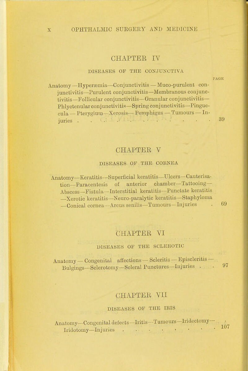 CHAPTER IV DISEASES OF THE CONJUNCTIVA PAGE Anatomy —HyperflBmia—Conjunctivitis — Muco-purulent con- junctivitis—Purulent conjunctivitis—Membranous conjunc- tivitis—Follicular conjunctivitis—Granular conjunctivitis— Phlyctenular conjunctivitis—Spring conjunctivitis—Pingue- cula — Pterygium—Xerosis— Peniphigus — Tumours — In- juries . . • . . ■ . . . • • 39 CHAPTEE V DISEASES OF THE COBNEA Anatomy—Keratitis—Superficial keratitis—Ulcers—Cauterisa- tion—Paracentesis of anterior chamber—Tattooing— Abscess—Fistula—Interstitial keratitis—Punctate keratitis —Xerotic keratitis—Neuro-paralytic keratitis—Staphyloma —Conical cornea—Arcus senilis—Tumours—Injuries CHAPTER VI DISEASES OF THE SCLEROTIC Anatomy — Congenital affections — Scleritis — Episcleritis — Bulgings—Sclerotomy—Scleral Punctures—Injuries . • 97 CHAPTER VII DISEASES OF THE lEIS Anatomy—Congenital defects—Iritis—Tumours—Iridectomy— , ,. Iridotomy—Injuries