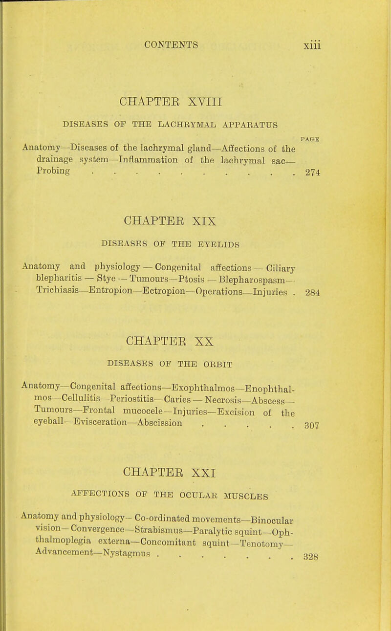 CHAPTEE XVIII DISEASES OP THE LACHRYMAL APPARATUS PAGE Anatomy—Diseases of the lachrymal gland—Affections of the drainage system—Inflammation of the lachrymal sac Probing 274 GHAPTEE XIX DISEASES OP THE EYELIDS Anatomy and physiology — Congenital affections — Ciliary blepharitis — Stye — Tumours—Ptosis — Blepharospasm- Trichiasis—Entropion—Ectropion—Operations—Injuries . 284 CHAPTEE XX DISEASES OF THE ORBIT Anatomy—Congenital affections—Exophthalmos—Enophthal- mos—Cellulitis—Periostitis—Caries — Necrosis—Abscess- Tumours—Frontal mucocele—Injuries—Excision of the eyeball—Evisceration—Abscission CHAPTEE XXI AFFECTIONS OF THE OCULAR MUSCLES Anatomy and physiology- Co-ordinated movements—Binocular vision- Convergence—Strabismus—Paralytic squint—Oph- thalmoplegia externa—Concomitant squint-Tenotomy— Advancement—Nystagmus