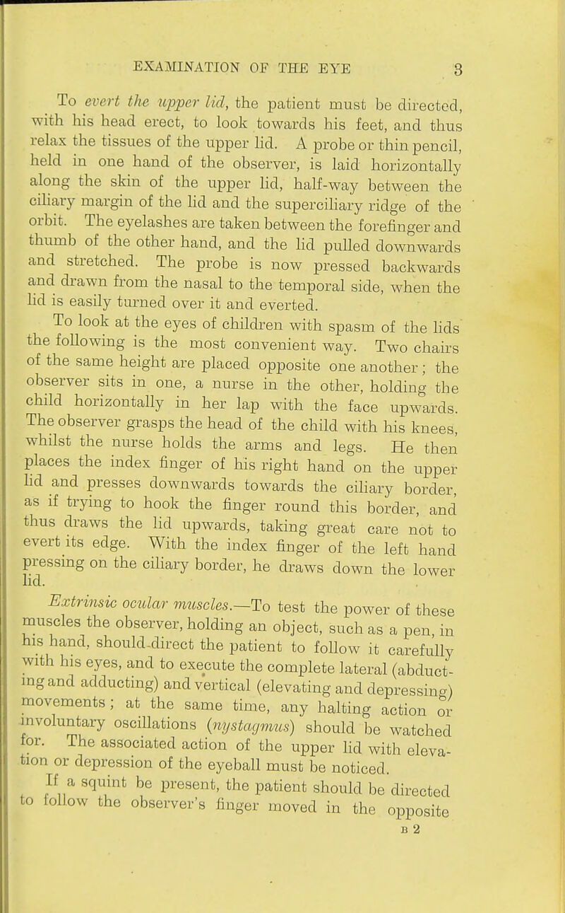 To evert the upper lid, the patient must be directed, with his head erect, to look towards his feet, and thus relax the tissues of the upper Hd. A probe or thin pencil, held in one hand of the observer, is laid horizontally along the skin of the upper hd, half-way between the cihary margin of the lid and the supercihary ridge of the orbit. The eyelashes are taken between the forefinger and thumb of the other hand, and the hd pulled downwards and stretched. The probe is now pressed backwards and drawn from the nasal to the temporal side, when the lid is easily turned over it and everted. To look at the eyes of children with spasm of the hds the following is the most convenient way. Two chairs of the same height are placed opposite one another; the observer sits in one, a nurse in the other, holding the child horizontally in her lap with the face upwards. The observer grasps the head of the child with his knees, whilst the nurse holds the arms and legs. He then places the index finger of his right hand on the upper hd and presses downwards towards the cihary border, as if trying to hook the finger round this border, and thus draws the lid upwards, taking great care not to evert its edge. With the index finger of the left hand pressmg on the cihary border, he draws down the lower lid. Extrinsic ocular muscles.~To test the power of these muscles the observer, holding an object, such as a pen, in his hand, should-direct the patient to follow it carefully with his eyes, and to execute the complete lateral (abduct- ing and adductmg) and vertical (elevating and depressing) movements; at the same time, any halting action or involuntary oscillations (^lystaymus) should be watched for. The associated action of the upper lid with eleva- tion or depression of the eyeball must be noticed. If a squint be present, the patient should be directed to follow the observer's finger moved in the opposite B 2
