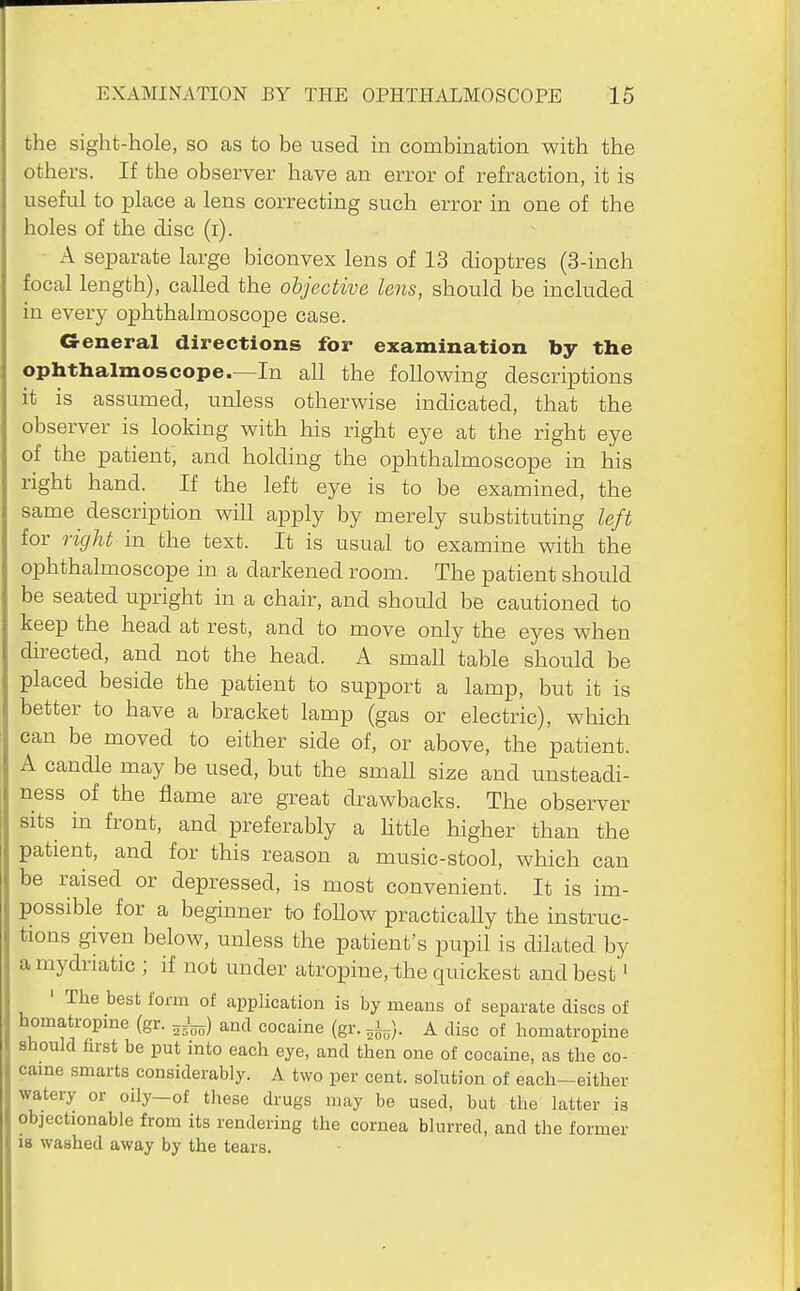the sight-hole, so as to be used in combination with the others. If the observer have an error of refraction, it is useful to place a lens correcting such error in one of the holes of the disc (i). A separate large biconvex lens of 13 dioptres (3-inch focal length), called the objective lens, should be included in every ophthalmoscope case. G-eneral directions for examination by the ophthalmoscope.—In all the following descriptions it is assumed, unless otherwise indicated, that the observer is looking with his right eye at the right eye of the patient, and holding the ophthalmoscope in his right hand. If the left eye is to be examined, the same description will apply by merely substituting left for right in the text. It is usual to examine with the ophthalmoscope in a darkened room. The patient should be seated upright in a chair, and should be cautioned to keep the head at rest, and to move only the eyes when directed, and not the head. A small table should be placed beside the patient to support a lamp, but it is better to have a bracket lamp (gas or electric), which can be moved to either side of, or above, the patient. A candle may be used, but the small size and unsteadi- ness of the flame are great drawbacks. The observer sits in front, and preferably a httle higher than the patient, and for this reason a music-stool, which can be raised or depressed, is most convenient. It is im- possible for a beginner to follow practically the instruc- tions given below, unless the patient's pupil is dilated by a mydriatic ; if not under atropine, the quickest and best • ' The best form of application is by means of separate discs of homatropine (gr. ^J-) and cocaine (gr. A disc of liomatropine should first be put into each eye, and then one of cocaine, as the co- came smarts considerably. A two per cent, solution of each-either watery or oily-of these drugs may be used, but the latter is objectionable from its rendering the cornea blurred, and the former is washed away by the tears.