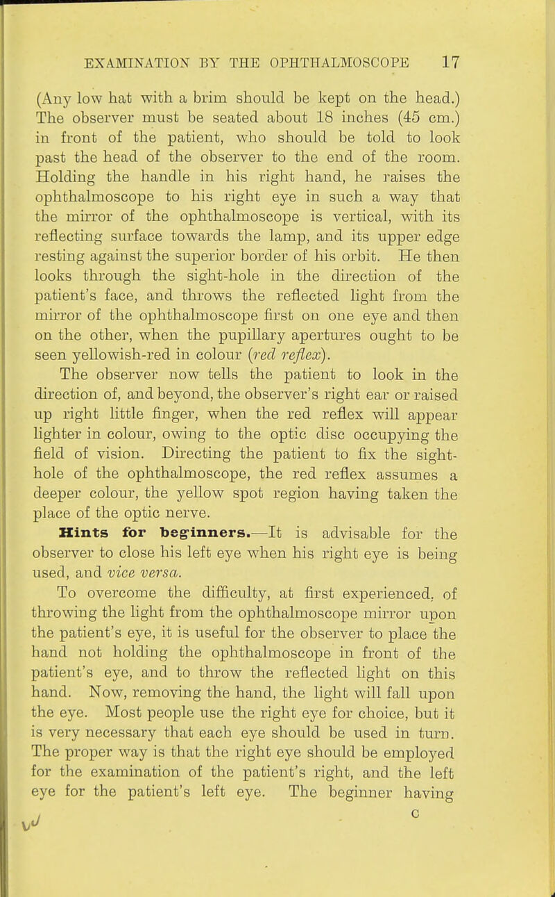 (Any low hat with a brim should be kept on the head.) The observer must be seated about 18 inches (45 cm.) in front of the patient, who should be told to look past the head of the observer to the end of the room. Holding the handle in his right hand, he raises the ophthalmoscope to his right eye in such a way that the mirror of the ophthalmoscope is vertical, with its reflecting surface towards the lamp, and its upper edge resting against the superior border of his orbit. He then looks through the sight-hole in the direction of the patient's face, and throws the reflected light from the mirror of the ophthalmoscope first on one eye and then on the other, when the pupillary apertures ought to be seen yellowish-red in colour {red reflex). The observer now tells the patient to look in the direction of, and beyond, the observer's right ear or raised up right little finger, when the red reflex will appear lighter in colour, owing to the optic disc occupying the field of vision. Directing the patient to fix the sight- hole of the ophthalmoscope, the red reflex assumes a deeper colour, the yellow spot region having taken the place of the optic nerve. Hints for beg-inners.—It is advisable for the observer to close his left eye when his right eye is being used, and vice versa. To overcome the difiiculty, at first experienced, of throwing the hght from the ophthalmoscope mirror upon the patient's eye, it is useful for the observer to place the hand not holding the ophthalmoscope in front of the patient's eye, and to throw the reflected light on this hand. Now, removing the hand, the light will fall upon the eye. Most people use the right eye for choice, but it is very necessary that each eye should be used in turn. The proper way is that the right eye should be employed for the examination of the patient's right, and the left eye for the patient's left eye. The beginner having