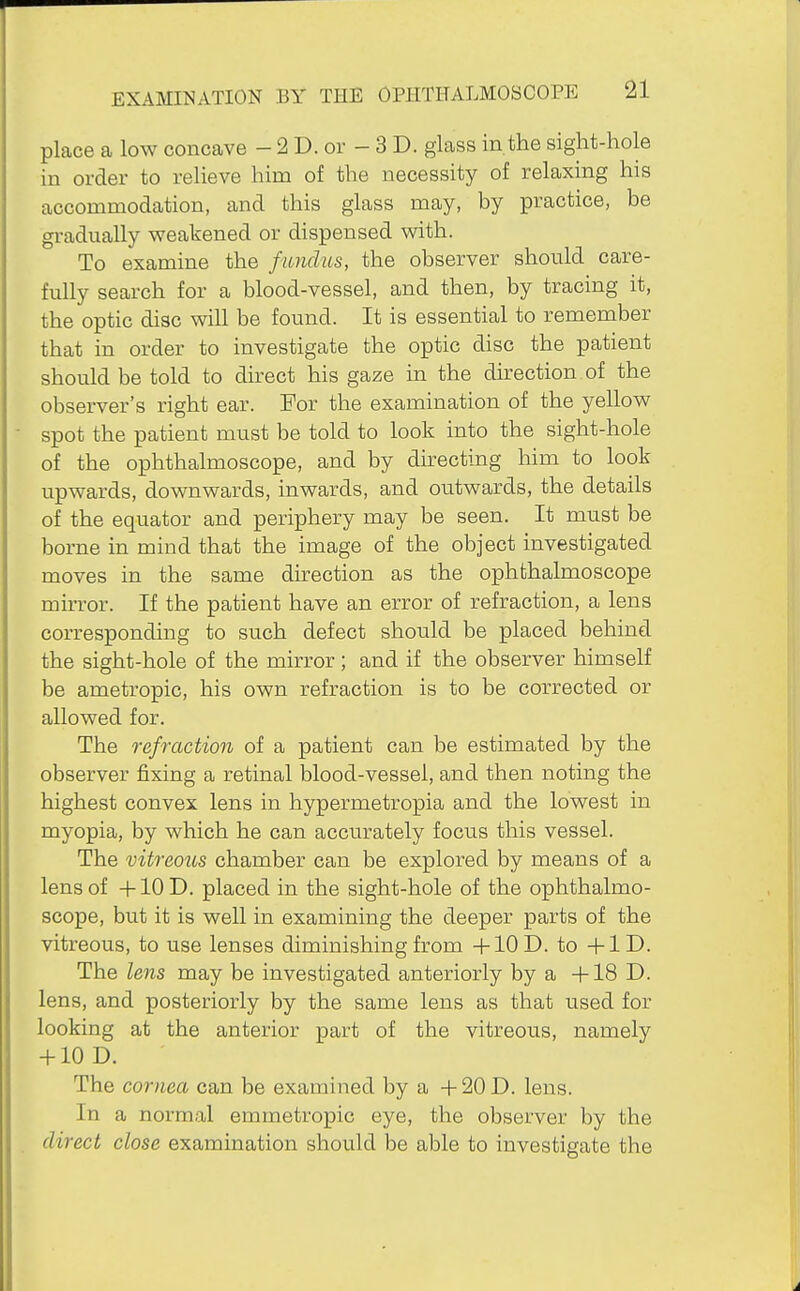 place a low concave - 2 D. or - 3 D. glass in the sight-hole in order to relieve him of the necessity of relaxing his accommodation, and this glass may, by practice, be gi-adually weakened or dispensed with. To examine the fundus, the observer should care- fully search for a blood-vessel, and then, by tracing it, the optic disc will be found. It is essential to remember that in order to investigate the optic disc the patient should be told to direct his gaze in the direction.of the observer's right ear. For the examination of the yellow spot the patient must be told to look into the sight-hole of the ophthalmoscope, and by directing him to look upwards, downwards, inwards, and outwards, the details of the equator and periphery may be seen. It must be borne in mind that the image of the object investigated moves in the same du-ection as the ophthalmoscope mirror. If the patient have an error of refraction, a lens corresponding to such defect should be placed behind the sight-hole of the mirror; and if the observer himself be ametropic, his own refraction is to be corrected or allowed for. The refraction of a patient can be estimated by the observer fixing a retinal blood-vessel, and then noting the highest convex lens in hypermetropia and the lowest in myopia, by which he can accurately focus this vessel. The vitreous chamber can be explored by means of a lens of +10D. placed in the sight-hole of the ophthalmo- scope, but it is well in examining the deeper parts of the vitreous, to use lenses diminishing from +10D. to -\-lD. The lens may be investigated anteriorly by a -flS D. lens, and posteriorly by the same lens as that used for looking at the anterior part of the vitreous, namely -MO D. The cornea can be examined by a -I-20D. lens. In a normal emmetropic eye, the observer by the direct close examination should be able to investigate the