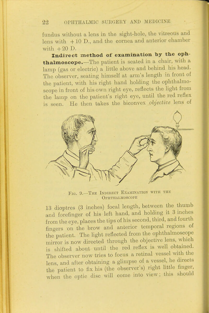 fundus without a lens in the sight-hole, the vitreous and lens with 4-10 D., and the cornea and anterior chamber with +20 D. Indirect method of examination by the oph- thalmoscope.—The patient is seated in a chair, with a lamp (gas or electric) a little above and behind his head. The observer, seating himself at arm's length in front of the patient, with his right hand holding the ophthalmo- scope in front of his own right eye, reflects the hght from the lamp on the patient's right eye, until the red reflex is seen. He then takes the biconvex objective lens of Fig. 9.—The Indirect Examination with the . Ophthalmoscope 13 dioptres (3 inches) focal length, between the thumb and forefinger of his left hand, and holding it 3 inches from the eye, places the tips of his second, third, and fom'th fingers on the brow and anterior temporal regions of the patient. The light reflected from the ophthalmoscope mirror is now directed through the objective lens, which is shifted about until the red reflex is well obtained. The observer now tries to focus a retinal vessel with the lens, and after obtaining a glimpse of a vessel, he directs the patient to fix his (the observer's) right httle finger, when the optic disc will come into view ; this should