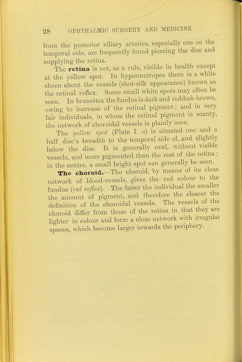 from the posterior ciUary arteries, especially one on the temporal side, are frequently found piercing the disc and supplying the retina. The retina is not, as a rule, visible m health except at the yellow spot. In hypermetropes there is a white sheen about the vessels (shot-silk appearance) known as the retinal reflex. Some small white spots may often be seen. In brunettes the fundus is dark and reddish-brown, owing to increase of the retinal pigment; and in very fak individuals, in whom the retinal pigment is scanty, the network of choroidal vessels is plainly seen. The ydloiu spot (Plate I. a) is situated one and a half disc's breadth to the temporal side of, and shghtly below the disc. It is generally oval, without visible vessels, and more pigmented than the rest of the retina ; in the centre, a small bright spot can genera.Uy be seen. The choroid.—The choroid, by means of its close network of blood-vessels, gives the red colour to the fundus (red reflex). The faher the individual the smaUer the amount of pigment, and therefore the clearer the definition of the choroidal vessels. The vessels of the choroid differ from those of the retina m that they are lighter in colour and form a close network with irregular spaces, which become larger towards the periphery.