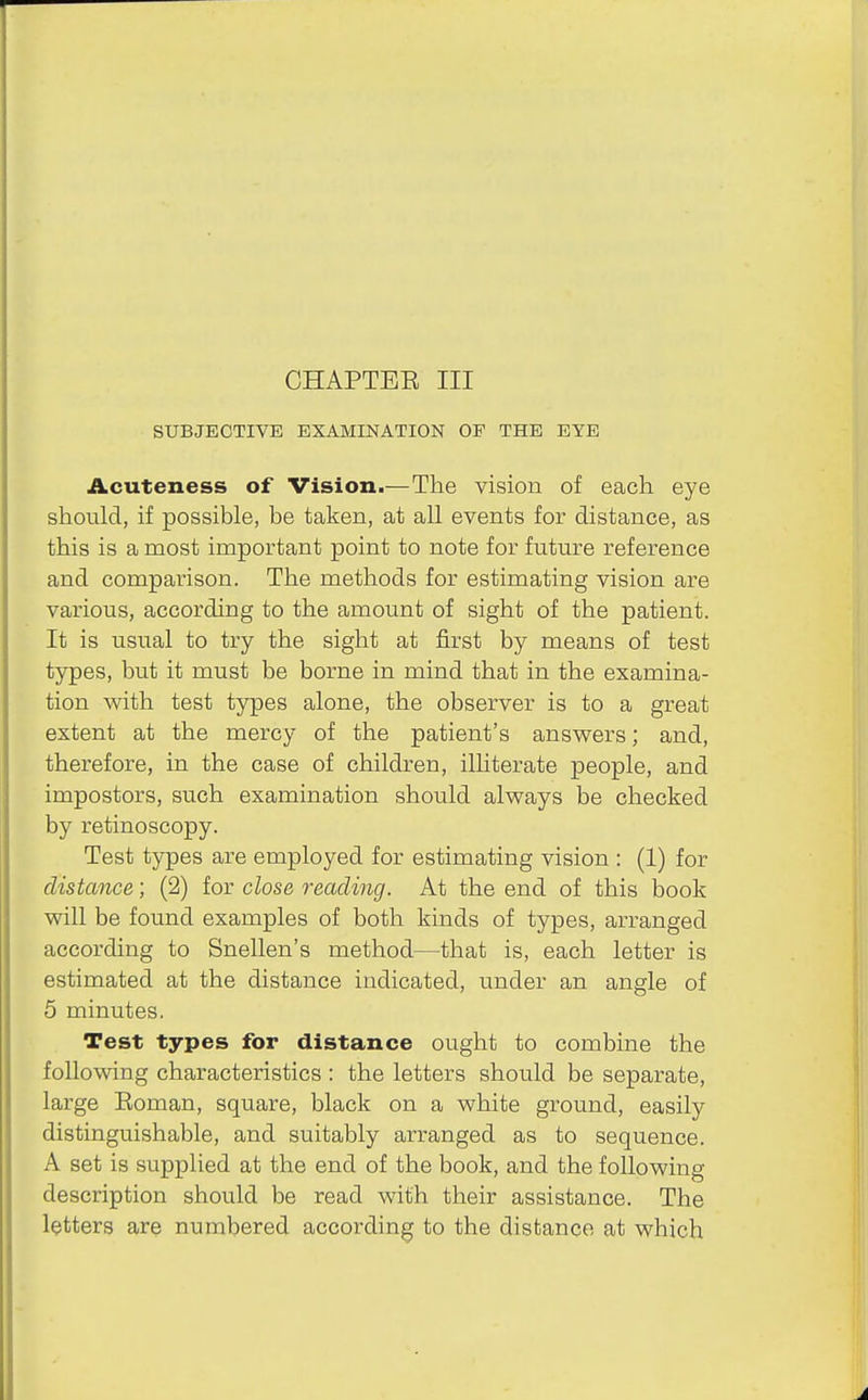 CHAPTER III SUBJECTIVE EXAMINATION OF THE EYE Acuteness of Vision.—The vision of each eye should, if possible, be taken, at all events for distance, as this is a most important point to note for future reference and comparison. The methods for estimating vision are various, according to the amount of sight of the patient. It is usual to try the sight at first by means of test types, but it must be borne in mind that in the examina- tion with test types alone, the observer is to a great extent at the mercy of the patient's answers; and, therefore, in the case of children, illiterate people, and impostors, such examination should always be checked by retinoscopy. Test types are employed for estimating vision : (1) for distance; (2) for close reading. At the end of this book will be found examples of both kinds of types, arranged according to Snellen's method—that is, each letter is estimated at the distance indicated, under an angle of 5 minutes. Test types for distance ought to combine the following characteristics : the letters should be separate, large Roman, square, black on a white ground, easily distinguishable, and suitably arranged as to sequence. A set is supplied at the end of the book, and the following description should be read with their assistance. The letters are numbered according to the distance at which