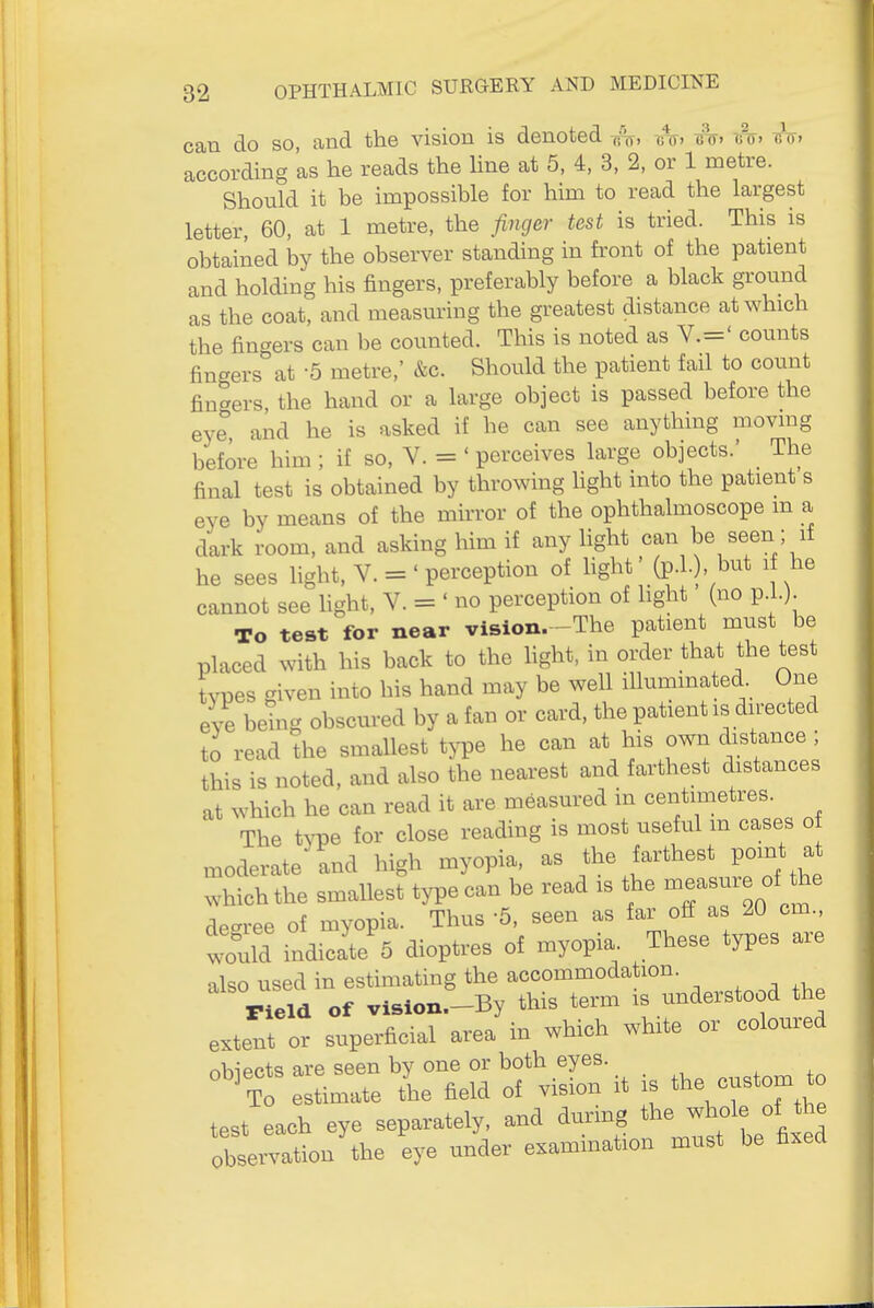 can do so, and the vision is denoted 7.%, ^nr. tht. -bV. according 'as he reads the Hne at 5, 4, 3, 2, or 1 metre. Should it be impossible for him to read the largest letter, 60, at 1 metre, the finger test is tried. This is obtained by the observer standing in front of the patient and holding his fingers, preferably before a black ground as the coat, and measm-ing the greatest distance at which the fingers can be counted. This is noted as V.=' counts fingers at 5 metre,' &c. Should the patient fail to count fingers, the hand or a large object is passed before the eye and he is asked if he can see anything movmg before him ; if so, V. = ' perceives large objects.' The final test is obtained by throwing hght into the patient s eye by means of the mirror of the ophthalmoscope m a dark room, and asking him if any light can be seen ; if he sees light, V. = 'perception of light' (p.l.), but 1 he cannot see light, V. = ' no perception of hght (no p.L). To test for near vision.-The patient must be placed with his back to the light, in order that the test types given into his hand may be well illuminated One eve bdng obscured by a fan or card, the patient is directed to read the smallest type he can at his own distance ; this is noted, and also the nearest and farthest distances at which he can read it are measured in centimetres The type for close reading is most useful m cases o moderate and high myopia, as the farthest point at hichthe smallest type can be read is the — of the dec^ree of myopia. Thus '5, seen as far off as 20 cm., would indicate 5 dioptres of myopia. These types are also used in estimating the accommodation. Field of vision.-By this term is understood the extent or superficial area in which white or coloured obiects are seen by one or both eyes. , ° ' to estimate the field of vision it .s custom to test each eye separately, and dunng the whole of the obse.tion'the eye under examination must be fixed