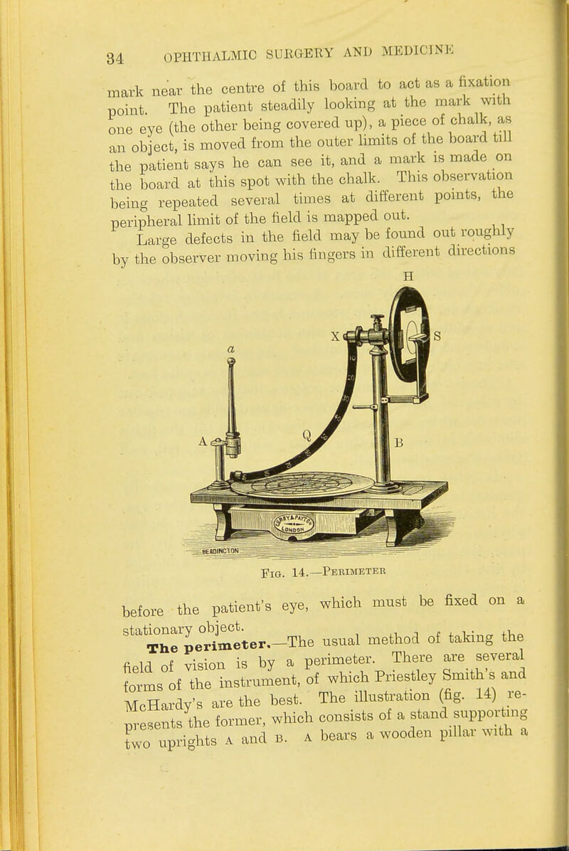 mark near the centre of this board to act as a fixation point The patient steadily looking at the mark with one eve (the other being covered up), a piece of chalk, a,s an object, is moved from the outer limits of the board till the patient says he can see it, and a mark is made on the board at this spot with the chalk. This observation being repeated several times at different points, the peripheral limit of the field is mapped out. Large defects in the field may be found out roughly by the observer moving his fingers in different directions Fig. 14.—Pebimeter before the patient's eye, which must be fixed on a TrpeHmtter,--The usual method of taking the field of vision is by a perimeter. There are several forms of the instrument, of which Priestley Smith s and McHardy'B are the best. The illustration (fig. U) je- ptesents the former, which consists of a stand suppoi-iung Lo uprights A and B. a bears a wooden pillar with a
