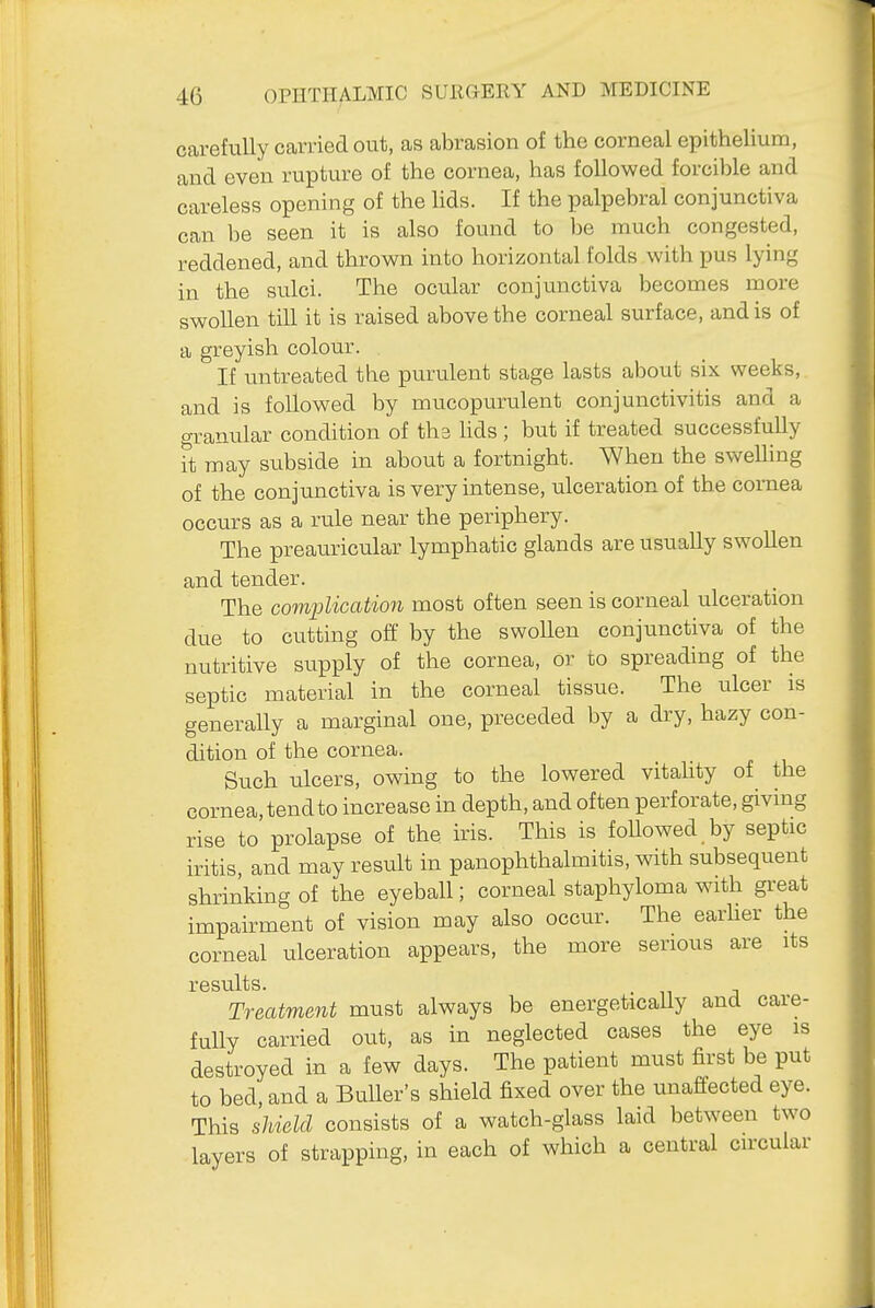 carefully carried out, as abrasion of the corneal epithelium, and even rupture of the cornea, has followed forcible and careless opening of the lids. If the palpebral conjunctiva can be seen it is also found to be much congested, reddened, and thrown into horizontal folds with pus lying in the sulci. The ocular conjunctiva becomes more swollen till it is raised above the corneal surface, and is of a greyish colour. If untreated the purulent stage lasts about six weeks, and is followed by mucopurulent conjunctivitis and a aranular condition of tha lids ; but if treated successfully it may subside in about a fortnight. When the swelling of the conjunctiva is very intense, ulceration of the cornea occurs as a rule near the periphery. The preauricular lymphatic glands are usually swollen and tender. The complication most often seen is corneal ulceration due to cutting off by the swollen conjunctiva of the nutritive supply of the cornea, or co spreading of the septic material in the corneal tissue. The ulcer is generally a marginal one, preceded by a dry, hazy con- dition of the cornea. Such ulcers, owing to the lowered vitahty of the cornea, tend to increase in depth, and often perforate, giving rise to prolapse of the Ms. This is foUowed by septic iritis, and may result in panophthalmitis, with subsequent shrinking of the eyeball; corneal staphyloma with great impairment of vision may also occur. The earher the corneal ulceration appears, the more serious are its results. Treatment must always be energetically and care- fully carried out, as in neglected cases the eye is destroyed in a few days. The patient must first be put to bed, and a BuUer's shield fixed over the unaffected eye. This shield consists of a watch-glass laid between two layers of strapping, in each of which a central circular