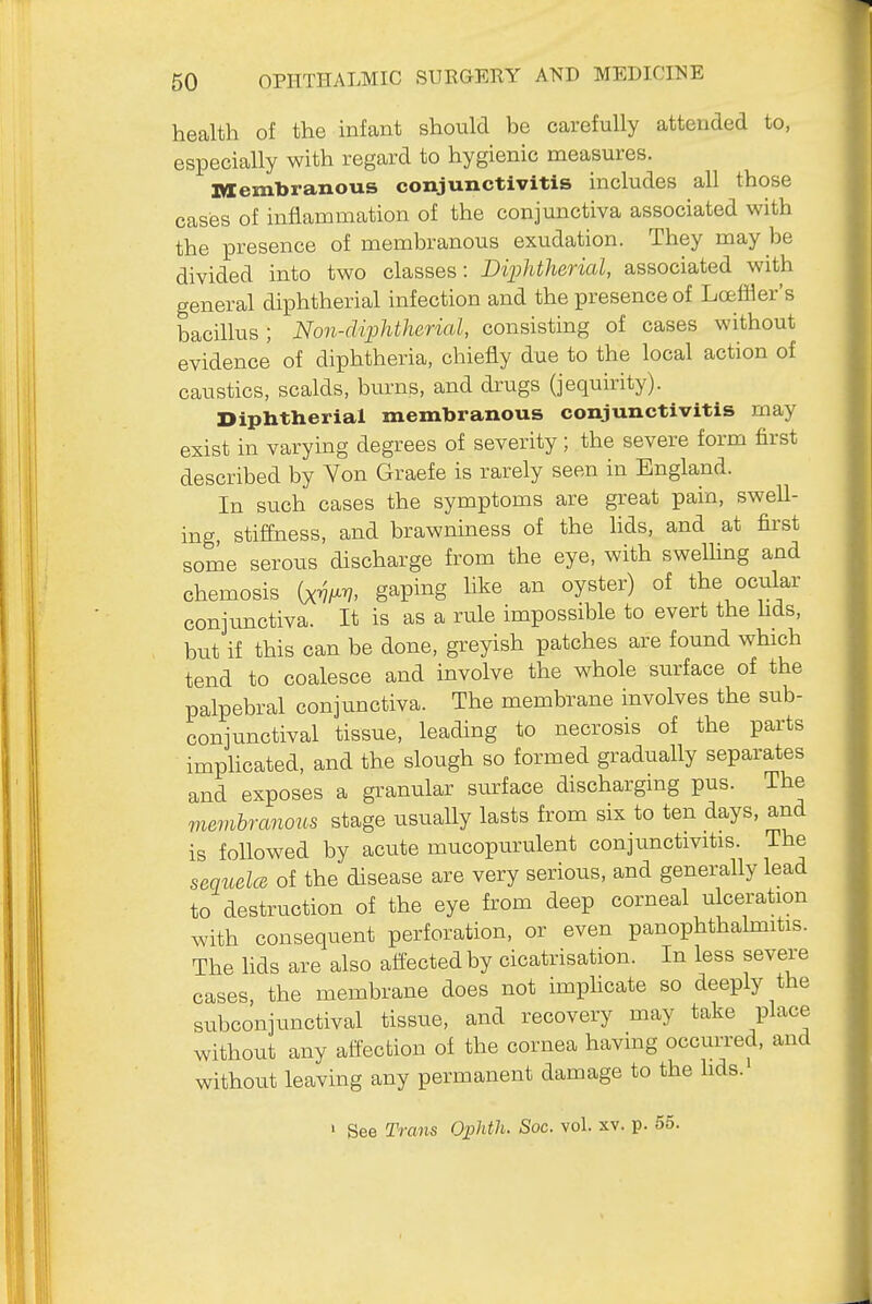 health of the infant should be carefully attended to, especially with regard to hygienic measures. Membranous conjunctivitis includes all those cases of inflammation of the conjunctiva associated with the presence of membranous exudation. They may be divided into two classes: DiiMherial, associated with general diphtherial infection and the presence of Loeffler's bacillus ; Non-cUphtherial, consisting of cases without evidence of diphtheria, chiefly due to the local action of caustics, scalds, burns, and drugs (jequirity). Diphtherial membranous conjunctivitis may exist in varying degrees of severity; the severe form first described by Von Graefe is rarely seen in England. In such cases the symptoms are great pain, swell- ing, stiffness, and brawniness of the lids, and at first some serous discharge from the eye, with swelling and chemosis (xm gaping like an oyster) of the ociilar conjunctiva. It is as a rule impossible to evert the hds, but if this can be done, greyish patches are found which tend to coalesce and involve the whole surface of the palpebral conjunctiva. The membrane involves the sub- conjunctival tissue, leading to necrosis of the parts imphcated, and the slough so formed gradually separates and exposes a granular surface discharging pus. The vievibranous stage usuaUy lasts from six to ten days, and is followed by acute mucopurulent conjunctivitis. The sequela of the disease are very serious, and generally lead to destruction of the eye from deep corneal ulceration with consequent perforation, or even panophthalmitis. The hds are also aifected by cicatrisation. In less severe cases, the membrane does not imphcate so deeply the subconjunctival tissue, and recovery may take place without any affection of the cornea having occurred, and without leaving any permanent damage to the hds. ' See Trans OpMli. Soc. vol. xv. p. 55.