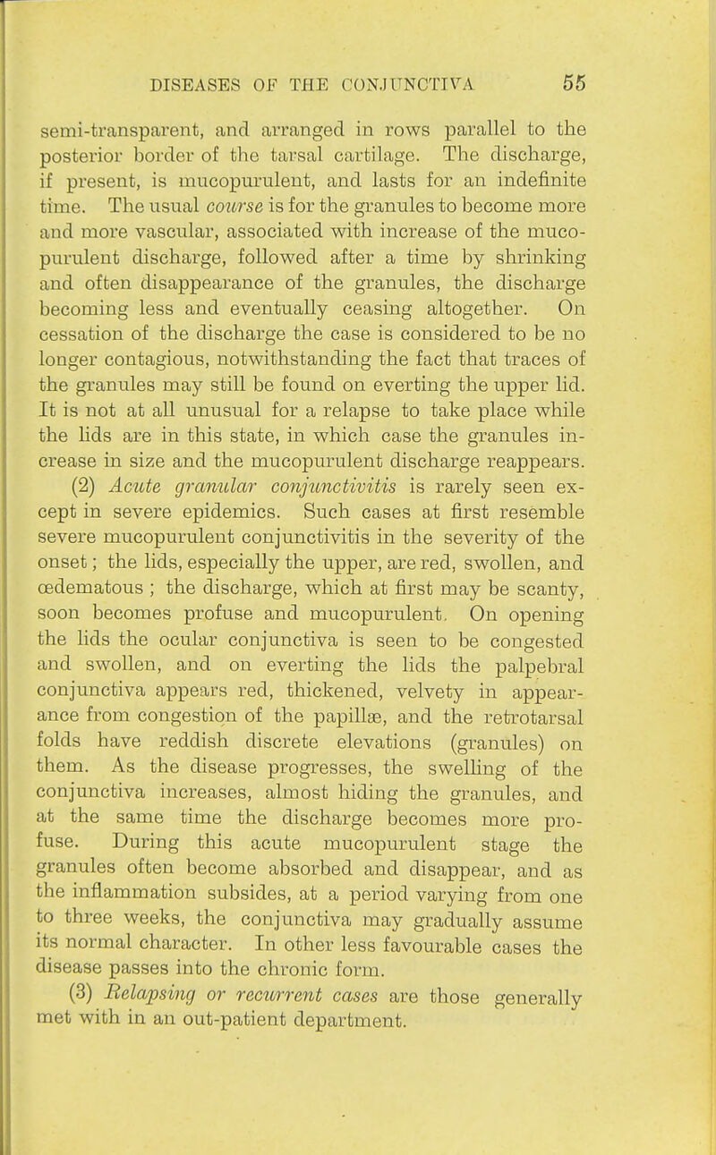 semi-transparent, and arranged in rows parallel to the posterior border of the tarsal cartilage. The discharge, if present, is mucopurulent, and lasts for an indefinite time. The usual coiirse is for the granules to become more and more vascular, associated with increase of the muco- purulent discharge, followed after a time by shrinking and often disappearance of the granules, the discharge becoming less and eventually ceasing altogether. On cessation of the discharge the case is considered to be no longer contagious, notwithstanding the fact that traces of the granules may still be found on everting the upper lid. It is not at all unusual for a relapse to take place while the hds are in this state, in which case the granules in- crease in size and the mucopurulent discharge reappears. (2) Acute granular conjunctivitis is rarely seen ex- cept in severe epidemics. Such cases at first resemble severe mucopurulent conjunctivitis in the severity of the onset; the lids, especially the upper, are red, swollen, and oedematous ; the discharge, which at first may be scanty, soon becomes profuse and mucopurulent. On opening the lids the ocular conjunctiva is seen to be congested and swollen, and on everting the lids the palpebral conjunctiva appears red, thickened, velvety in appear- ance from congestion of the papillae, and the retrotarsal folds have reddish discrete elevations (granules) on them. As the disease progresses, the swelhng of the conjunctiva increases, almost hiding the granules, and at the same time the discharge becomes more pro- fuse. During this acute mucopurulent stage the granules often become absorbed and disappear, and as the inflammation subsides, at a period varying from one to three weeks, the conjunctiva may gradually assume its normal character. In other less favourable cases the disease passes into the chronic form. (3) Relapsing or rectirrent cases are those generally met with in an out-patient department.