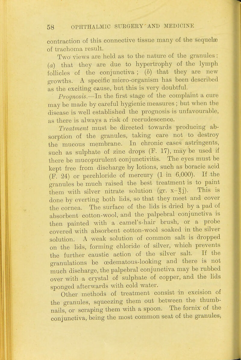 contraction of this connective tissue many of the sequelae of trachoma result. Two' views are held as to the nature of the granules : (a) that they are due to hypertrophy of the lymph foUicles of the conjunctiva ; {b) that they are new growths. A specific micro-organism has been descriljed as the exciting cause, but this is very doubtful. Prognosis.—In the first stage of the complaint a cure may be made by careful hygienic measures ; but when the disease is well estabhshed the prognosis is unfavourable, as there is always a risk of recrudescence. Treatment must be directed towards producing ab- sorption of the granules, taking care not to destroy the mucous membrane. In chronic cases astringents, such as sulphate of zinc dxops (F. 17), may be used if there be mucopurulent conjunctivitis. The eyes must be kept free from discharge by lotions, such as boracic acid (P. 24) or per chloride of mercury (1 in 6,000). If the granules be much raised the best treatment is to paint them with silver nitrate solution (gr. x-^j). This is done by everting both hds, so that they meet and cover the cornea. The surface of the lids is dried by a pad of absorbent cotton-wool, and the palpebral conjunctiva is then painted with a camel's-hair brush, or a probe covered with absorbent cotton-wool soaked in the silver solution. A weak solution of common salt is dropped on the lids, forming chloride of silver, which prevents the further caustic action of the silver salt. If the granulations be oedematous-looking and there is not much discharge, the palpebral conjunctiva may be rubbed over with a crystal of sulphate of copper, and the hds sponged afterwards with cold water. Other methods of treatment consist in excision of the granules, squeezing them out between the thumb- nails, or scraping them with a spoon. The fornix of the conjunctiva, being the most common seat of the granules.