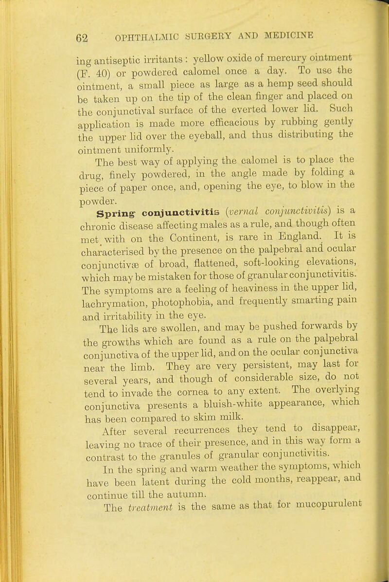 ing antiseptic irritants : yellow oxide of mercury ointment (E. 40) or powdered calomel once a day. To use the ointment, a small piece as large as a hemp seed should be taken up on the tip of the clean finger and placed on the conjunctival siirface of the everted lower lid. Such appUcation is made more efficacious by rubbing gently the upper lid over the eyeball, and thus distributing the ointment uniformly. The best way of applying the calomel is to place the drug, finely powdered, in the angle made by folding a piece of paper once, and, opening the eye, to blow in the powder. Spring- conjunctivitis (vernal conjunctivitis) is a chronic disease affecting males as a rule, and though often met with on the Continent, is rare in England. It is characterised by the presence on the palpebral and ocular conjunctive ofbroad, flattened, soft-looking elevations, which maybe mistaken for those of granular conjunctivitis. The symptoms are a feeling of heaviness in the upper Ud, lachrymation, photophobia, and frequently smarting pain and irritabihty in the eye. The hds are swollen, and may bs pushed forwards by the growths which are found as a rule on the palpebral conjunctiva of the upper lid, and on the ocular conjunctiva near the hmb. They are very persistent, may last for several years, and though of considerable size, do not tend to invade the cornea to any extent. The overlying conjunctiva presents a bluish-white appearance, which has been compared to skim milk. After several recurrences they tend to disappear, leaving no trace of their presence, and in this way form a contrast to the granules of granular conjunctivitis. In the spring and warm weather the symptoms, which have been latent dming the cold months, reappear, and continue till the autumn. The treatment is the same as that for mucopurulent