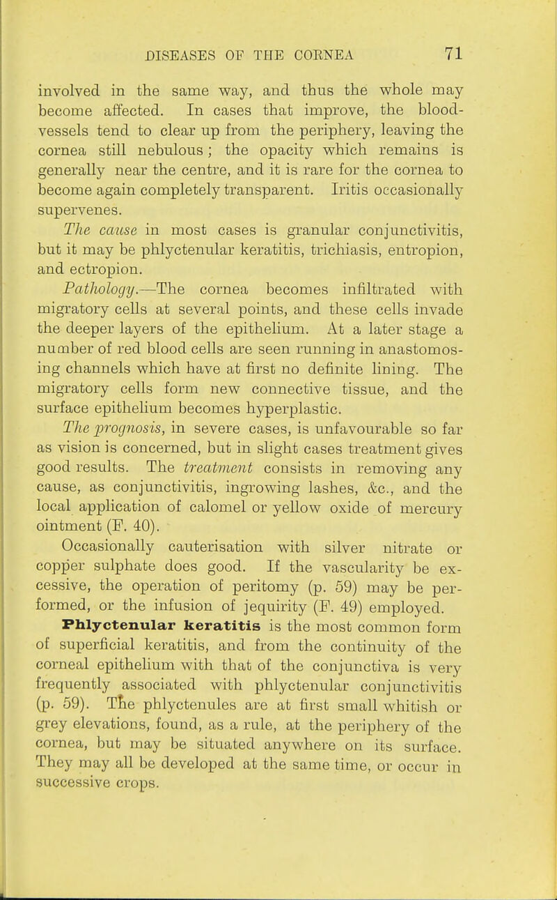 involved in the same way, and thus the whole may become affected. In cases that improve, the blood- vessels tend to clear up from the periphery, leaving the cornea still nebulous; the opacity which remains is generally near the centre, and it is rare for the cornea to become again completely transparent. Iritis occasionally supervenes. The cause in most cases is granular conjunctivitis, but it may be phlyctenular keratitis, trichiasis, entropion, and ectropion. Pathology.—The cornea becomes infiltrated with migratory ceUs at several points, and these cells invade the deeper layers of the epithelium. At a later stage a number of red blood cells are seen running in anastomos- ing channels which have at first no definite lining. The migratory cells form new connective tissue, and the surface epithelium becomes hyperplastic. The prognosis, in severe cases, is unfavourable so far as vision is concerned, but in slight cases treatment gives good results. The treatment consists in removing any cause, as conjunctivitis, ingrowing lashes, &c., and the local application of calomel or yellow oxide of mercury ointment (P. 40). Occasionally cauterisation with silver nitrate or copper sulphate does good. If the vascularity be ex- cessive, the operation of peritomy (p. 59) may be per- formed, or the infusion of jequirity (F. 49) employed. Phlyctenular keratitis is the most common form of superficial keratitis, and from the continuity of the corneal epithehum with that of the conjunctiva is very frequently associated with phlyctenular conjunctivitis (p. 59). Tfie phlyctenules are at first small whitish or grey elevations, found, as a rule, at the periphery of the cornea, but may be situated anywhere on its surface. They may all be developed at the same time, or occur in successive crops.
