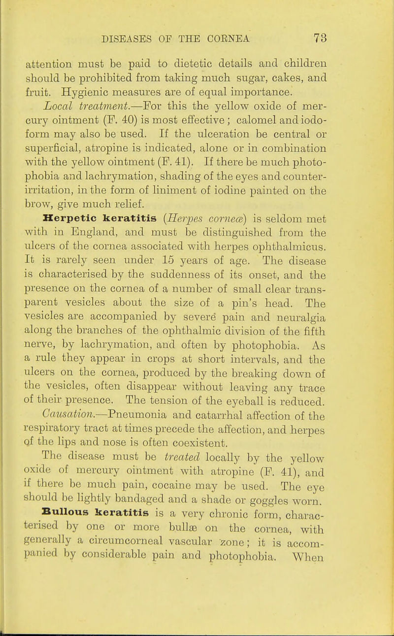 attention must be paid to dietetic details and children should be prohibited from taking much sugar, cakes, and fruit. Hygienic measures are of equal importance. Local treatment.—For this the yellow oxide of mer- cury ointment (P. 40) is most effective ; calomel and iodo- form may also be used. If the ulceration be central or superficial, atropine is indicated, alone or in combination with the yellow ointment (F. 41). If there be much photo- phobia and lachrymation, shading of the eyes and counter- irritation, in the form of liniment of iodine painted on the brow, give much relief. Herpetic keratitis {Herpes cornece) is seldom met with in England, and must be distinguished from the ulcers of the cornea associated with herpes ophthalmicus. It is rarely seen under 15 years of age. The disease is characterised by the suddenness of its onset, and the presence on the cornea of a number of small clear trans- parent vesicles about the size of a pin's head. The vesicles are accompanied by severe pain and neuralgia along the branches of the ophthalmic division of the fifth nerve, by lachrymation, and often by photophobia. As a rule they appear in crops at short intervals, and the ulcers on the cornea, produced by the breaking down of the vesicles, often disappear without leaving any trace of their presence. The tension of the eyeball is reduced. Causation.—Pneumonia and catarrhal affection of the respiratory tract at times precede the affection, and herpes qf the lips and nose is often coexistent. The disease must be treated locally by the yellow oxide of mercury ointment with atropine (F. 41), and if there be much pain, cocaine may be used. The eye should be lightly bandaged and a shade or goggles worn. Bullous keratitis is a very chronic form, charac- terised by one or more bullae on the cornea, with generally a circumcorneal vascular zone; it is accom- panied by considerable pain and photophobia. When