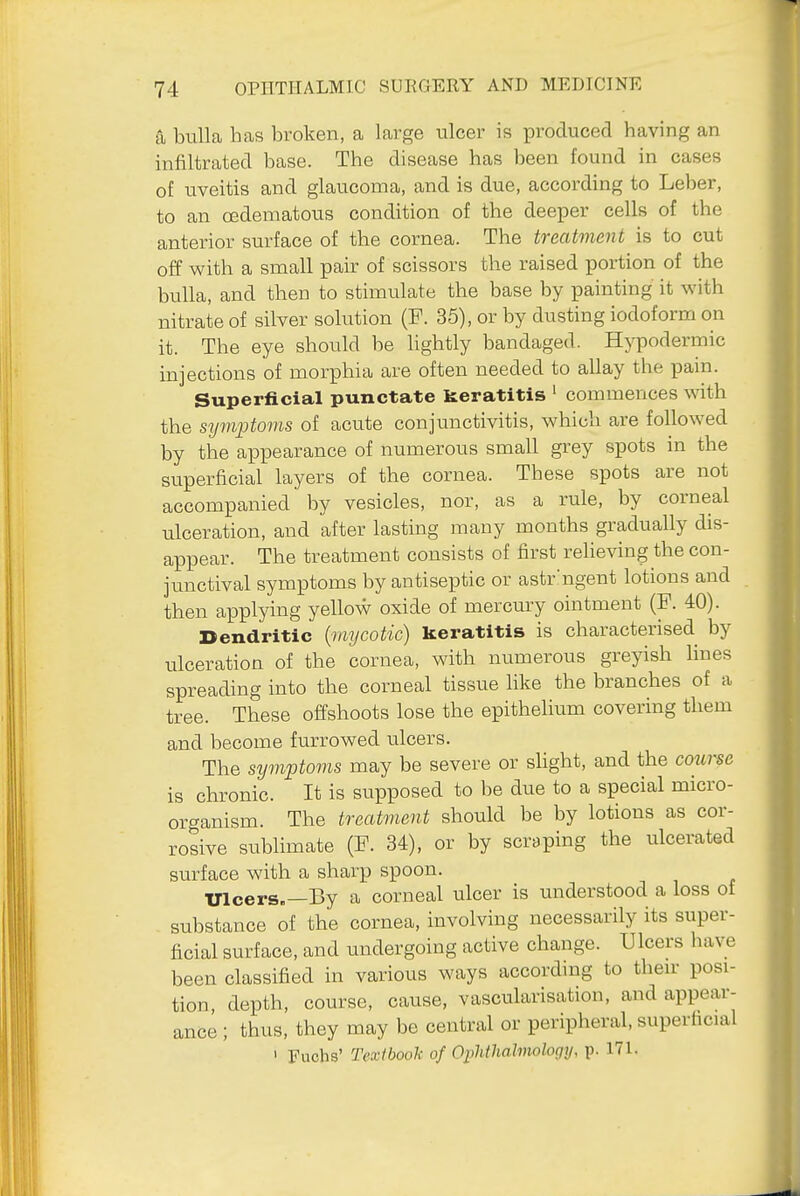 a bulla has broken, a large ulcer is produced having an infiltrated base. The disease has been found in cases of uveitis and glaucoma, and is due, according to Leber, to an oedematous condition of the deeper cells of the anterior surface of the cornea. The treatment is to cut off with a small pair of scissors the raised portion of the bulla, and then to stimulate the base by painting it with nitrate of silver solution (P. 35), or by dusting iodoform on it. The eye should be hghtly bandaged. Hypodermic injections of morphia are often needed to allay the pain. Superficial punctate keratitis ' commences with the symptoms of acute conjunctivitis, which are followed by the appearance of numerous small grey spots in the superficial layers of the cornea. These spots are not accompanied by vesicles, nor, as a rule, by corneal ulceration, and after lasting many months gradually dis- appear. The treatment consists of first relieving the con- junctival symptoms by antiseptic or astr'ngent lotions and then applying yellow oxide of mercmy ointment (F. 40). Dendritic {mycotic) keratitis is characterised by ulceration of the cornea, with numerous greyish lines spreading into the corneal tissue like the branches of a tree. These offshoots lose the epithelium covering them and become furrowed ulcers. The symptoms may be severe or slight, and the course is chronic. It is supposed to be due to a special micro- organism. The treatment should be by lotions as cor- rosive sublimate (F. 34), or by scraping the ulcerated surface with a sharp spoon. Ulcers.—By a corneal ulcer is understood a loss of substance of the cornea, involving necessarily its super- ficial surface, and undergoing active change. Ulcers have been classified in various ways according to then- posi- tion depth, course, cause, vascularisation, and appear- ance ; thus, they may be central or peripheral, superficial ' Fuchs' Textbook of Ophtlialmology, p. 171.